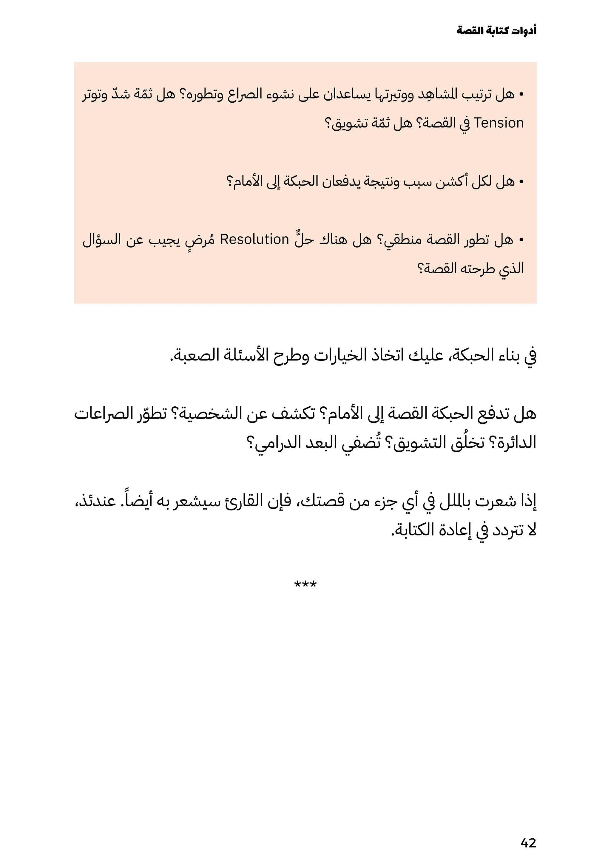 ‫وتوتر‬ ّ‫شّد‬ ‫ة‬ّ‫ثّم‬ ‫هل‬ ‫وتطوره؟‬ ‫الرصاع‬ ‫نشوء‬ ‫على‬ ‫يساعدان‬ ‫ووتريتها‬ ‫د‬
ِ
‫املشاِه‬ ‫ترتيب‬ ‫هل‬ •
‫تشويق؟‬ ‫ة‬ّ‫ثّم‬ ‫هل‬ ‫القصة؟‬ ‫يف‬ Tension
‫األمام؟‬ ‫إىل‬ ‫الحبكة‬ ‫يدفعان‬ ‫ونتيجة‬ ‫سبب‬ ‫كشن‬‫أ‬ ‫لكل‬ ‫هل‬ •
‫السؤال‬ ‫عن‬ ‫يجيب‬
ٍ
‫رٍض‬ ُ‫ُم‬ Resolution ٌ‫حٌّل‬ ‫هناك‬ ‫هل‬ ‫منطقي؟‬ ‫القصة‬ ‫تطور‬ ‫هل‬ •
‫القصة؟‬ ‫طرحته‬ ‫الذي‬
.‫الصعبة‬ ‫األسئلة‬ ‫وطرح‬ ‫الخيارات‬ ‫اتخاذ‬ ‫عليك‬ ،‫الحبكة‬ ‫بناء‬ ‫يف‬
‫الرصاعات‬ ‫ر‬ّ‫ّو‬‫تط‬ ‫الشخصية؟‬ ‫عن‬ ‫تكشف‬ ‫األمام؟‬ ‫إىل‬ ‫القصة‬ ‫الحبكة‬ ‫تدفع‬ ‫هل‬
‫الدرامي؟‬ ‫البعد‬ ‫ضفي‬ُ‫ُت‬ ‫التشويق؟‬ ‫ق‬ُ‫تخُل‬ ‫الدائرة؟‬
،‫عندئذ‬ .ً‫أيضًا‬ ‫به‬ ‫سيشعر‬ ‫القارئ‬ ‫فإن‬ ،‫قصتك‬ ‫من‬ ‫جزء‬ ‫أي‬ ‫يف‬ ‫بامللل‬ ‫شعرت‬ ‫إذا‬
.‫الكتابة‬ ‫إعادة‬ ‫يف‬ ‫ترتدد‬ ‫ال‬
***
‫القصة‬‫كتابة‬‫أدوات‬
42
 