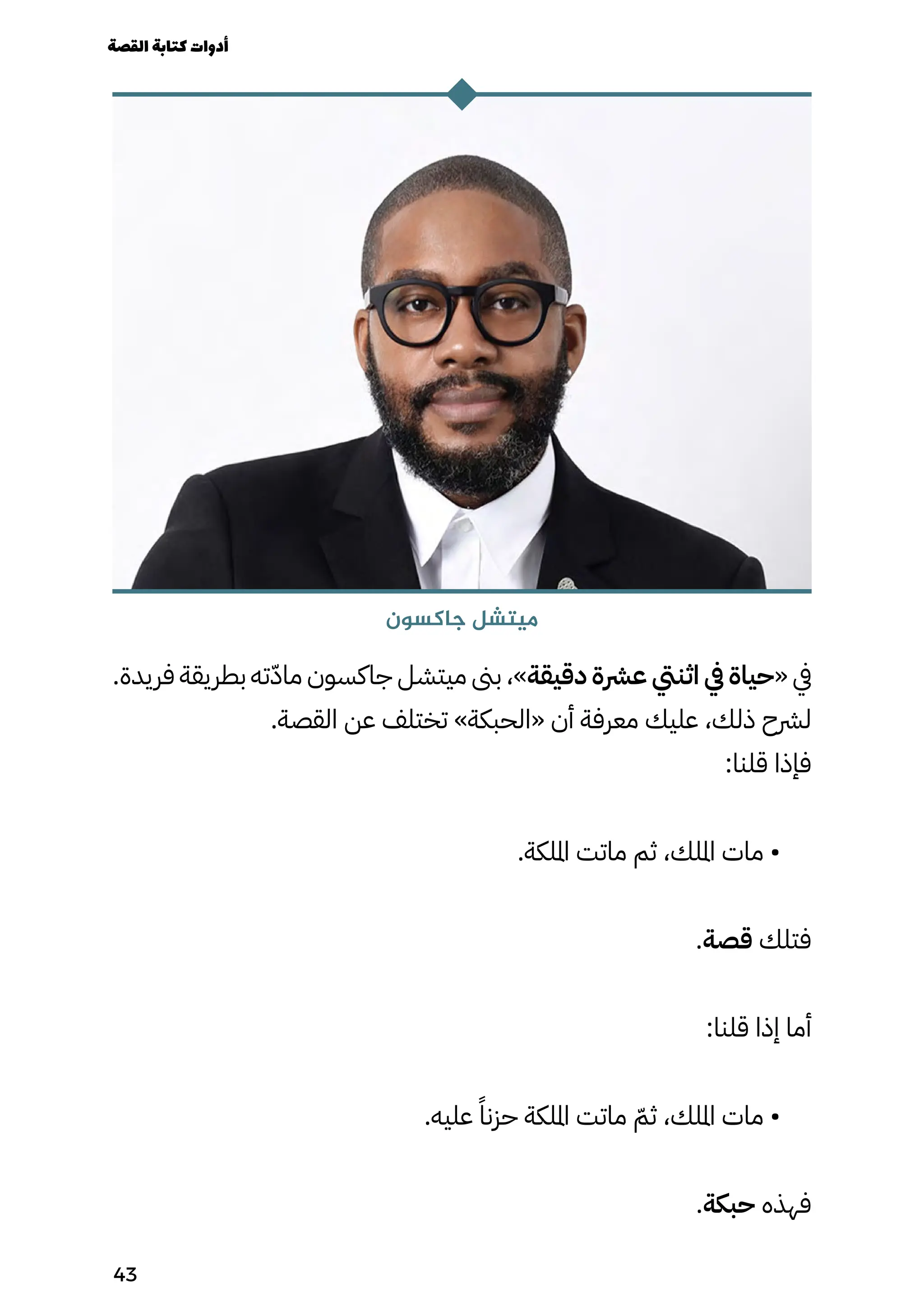 .‫فريدة‬ ‫بطريقة‬ ‫ته‬ّ‫ّد‬‫ما‬ ‫جاكسون‬ ‫ميتشل‬ ‫بىن‬ ،»‫دقيقة‬ ‫عرشة‬ ‫اثنيت‬ ‫يف‬ ‫«حياة‬ ‫يف‬
.‫القصة‬ ‫عن‬ ‫تختلف‬ »‫«الحبكة‬ ‫أن‬ ‫معرفة‬ ‫عليك‬ ،‫ذلك‬ ‫لرشح‬
:‫قلنا‬ ‫فإذا‬
.‫امللكة‬ ‫ماتت‬ ‫ثم‬ ،‫امللك‬ ‫مات‬ •
.‫قصة‬ ‫فتلك‬
:‫قلنا‬ ‫إذا‬ ‫أما‬
.‫عليه‬ ً‫حزنًا‬ ‫امللكة‬ ‫ماتت‬ ّ‫ثّم‬ ،‫امللك‬ ‫مات‬ •
.‫حبكة‬ ‫فهذه‬
‫جاكسون‬ ‫ميتشل‬
‫القصة‬‫كتابة‬‫أدوات‬
43
 