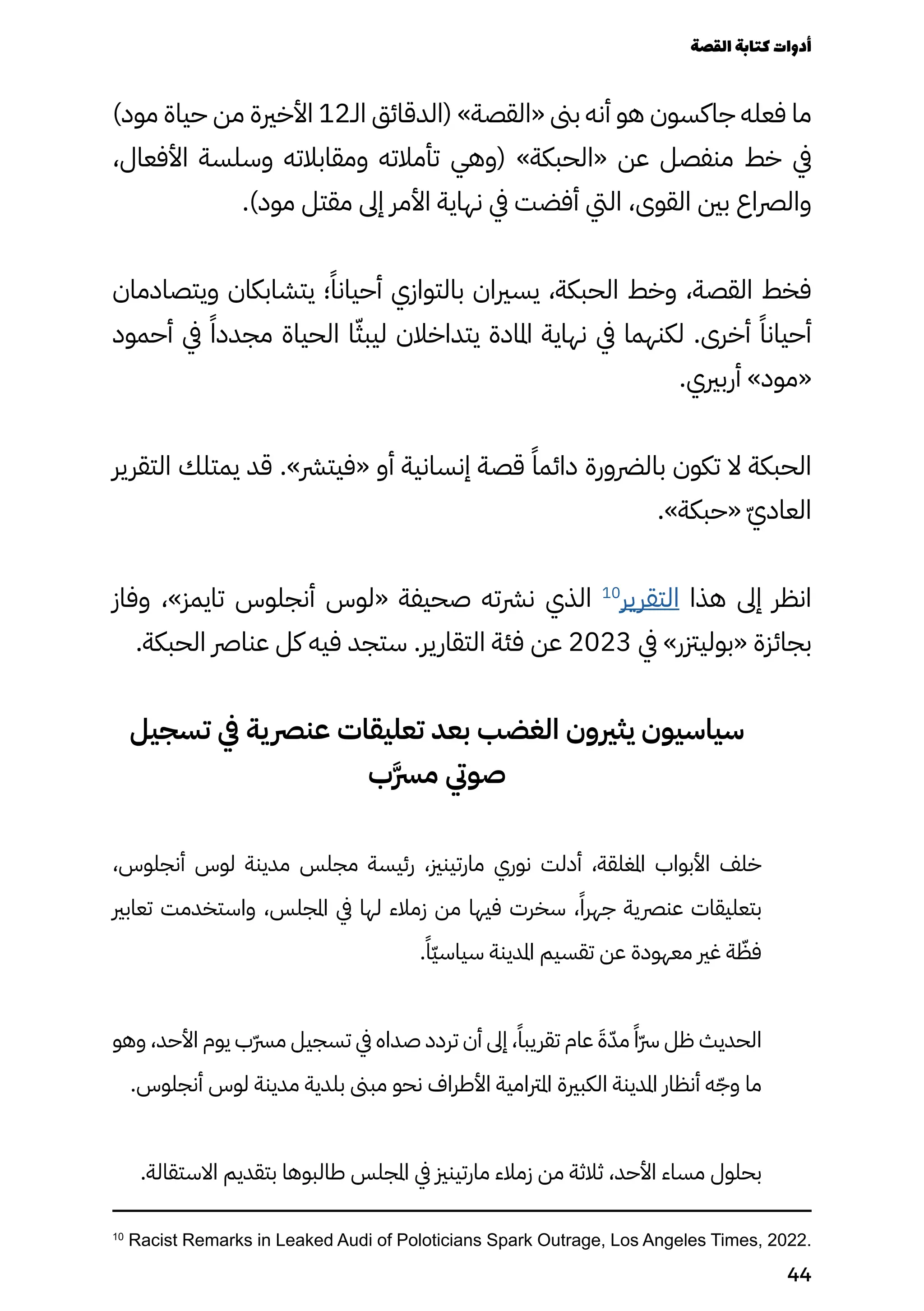 )‫مود‬ ‫حياة‬ ‫من‬ ‫األخرية‬ 12‫الـ‬ ‫(الدقائق‬ »‫«القصة‬ ‫بىن‬ ‫أنه‬ ‫هو‬ ‫جاكسون‬ ‫فعله‬ ‫ما‬
،‫األفعال‬ ‫وسلسة‬ ‫ومقابالته‬ ‫تأمالته‬ ‫(وهي‬ »‫«الحبكة‬ ‫عن‬ ‫منفصل‬ ‫خط‬ ‫يف‬
.)‫مود‬ ‫مقتل‬ ‫إىل‬ ‫األمر‬ ‫نهاية‬ ‫يف‬ ‫أفضت‬ ‫اليت‬ ،‫القوى‬ ‫بني‬ ‫والرصاع‬
‫ويتصادمان‬ ‫يتشابكان‬ ‫؛‬ً‫أحيانًا‬ ‫بالتوازي‬ ‫يسريان‬ ،‫الحبكة‬ ‫وخط‬ ،‫القصة‬ ‫فخط‬
‫أحمود‬ ‫يف‬ ً‫مجددًا‬ ‫الحياة‬ ‫ا‬ّ‫ليبّث‬ ‫يتداخالن‬ ‫املادة‬ ‫نهاية‬ ‫يف‬ ‫لكنهما‬ .‫أخرى‬ ً‫أحيانًا‬
.‫أربريي‬ »‫«مود‬
‫التقرير‬ ‫يمتلك‬ ‫قد‬ .»‫«فيترش‬ ‫أو‬ ‫إنسانية‬ ‫قصة‬ ً‫دائمًا‬ ‫بالرضورة‬ ‫تكون‬ ‫ال‬ ‫الحبكة‬
.»‫«حبكة‬ ّ‫ّي‬‫العاد‬
‫وفاز‬ ،»‫تايمز‬ ‫أنجلوس‬ ‫«لوس‬ ‫صحيفة‬ ‫نرشته‬ ‫الذي‬ 10
‫التقرير‬ ‫هذا‬ ‫إىل‬ ‫انظر‬
.‫الحبكة‬ ‫عنارص‬ ‫كل‬ ‫فيه‬ ‫ستجد‬ .‫التقارير‬ ‫فئة‬ ‫عن‬ 2023 ‫يف‬ »‫«بوليزتر‬ ‫بجائزة‬
‫تسجيل‬ ‫يف‬ ‫ية‬‫عنرص‬ ‫تعليقات‬ ‫بعد‬ ‫الغضب‬ ‫يثريون‬ ‫سياسيون‬
‫َب‬‫َّرس‬‫م‬ ‫صويت‬
،‫أنجلوس‬ ‫لوس‬ ‫مدينة‬ ‫مجلس‬ ‫رئيسة‬ ،‫مارتينزي‬ ‫نوري‬ ‫أدلت‬ ،‫املغلقة‬ ‫األبواب‬ ‫خلف‬
‫تعابري‬ ‫واستخدمت‬ ،‫املجلس‬ ‫يف‬ ‫لها‬ ‫زمالء‬ ‫من‬ ‫فيها‬ ‫سخرت‬ ،ً‫جهرًا‬ ‫عنرصية‬ ‫بتعليقات‬
.ً‫ًّا‬‫ّي‬‫سياس‬ ‫املدينة‬ ‫تقسيم‬ ‫عن‬ ‫معهودة‬ ‫غري‬ ‫ة‬ ّ
‫فّظ‬
‫وهو‬ ،‫األحد‬ ‫يوم‬ ‫ّب‬‫ّرس‬‫م‬ ‫تسجيل‬ ‫يف‬ ‫صداه‬ ‫تردد‬ ‫أن‬ ‫إىل‬ ،ً‫تقريبًا‬ ‫عام‬ َ‫َة‬ّ‫مّد‬ ً‫ًّا‬‫ّرس‬ ‫ظل‬ ‫الحديث‬
.‫أنجلوس‬ ‫لوس‬ ‫مدينة‬ ‫بلدية‬ ‫مبىن‬ ‫نحو‬ ‫األطراف‬ ‫املرتامية‬ ‫الكبرية‬ ‫املدينة‬ ‫أنظار‬ ‫ه‬ّ‫وّج‬ ‫ما‬
.‫االستقالة‬ ‫بتقديم‬ ‫طالبوها‬ ‫املجلس‬ ‫يف‬ ‫مارتينزي‬ ‫زمالء‬ ‫من‬ ‫ثالثة‬ ،‫األحد‬ ‫مساء‬ ‫بحلول‬
10
Racist Remarks in Leaked Audi of Poloticians Spark Outrage, Los Angeles Times, 2022.
‫القصة‬‫كتابة‬‫أدوات‬
44
 