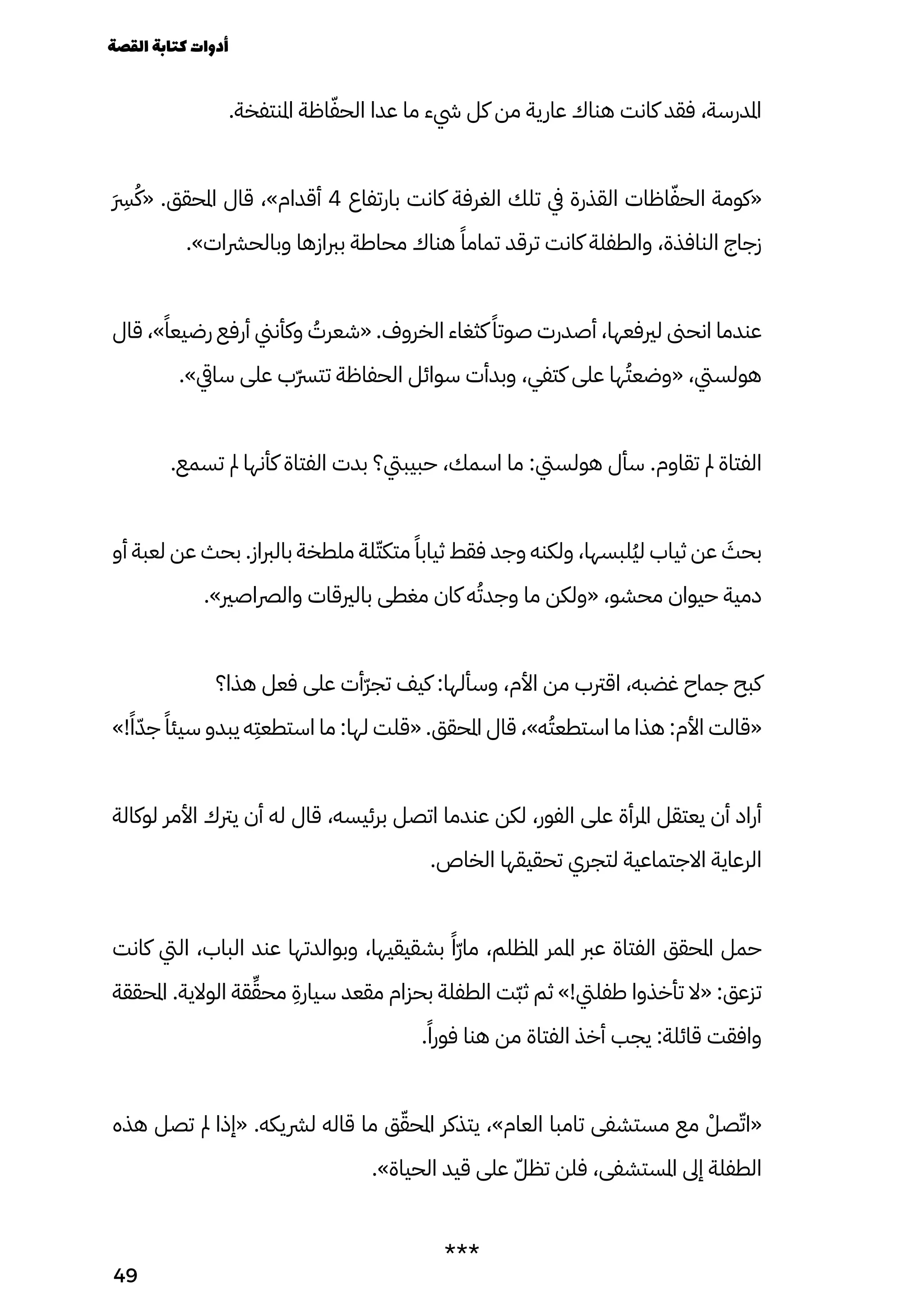 .‫املنتفخة‬ ‫اظة‬ّ‫الحّف‬ ‫عدا‬ ‫ما‬ ‫يشء‬ ‫كل‬ ‫من‬ ‫عارية‬ ‫هناك‬ ‫كانت‬ ‫فقد‬ ،‫املدرسة‬
َ
�‫َرِس‬
ُ‫«ُك‬ .‫املحقق‬ ‫قال‬ ،»‫أقدام‬ 4 ‫بارتفاع‬ ‫كانت‬ ‫الغرفة‬ ‫تلك‬ ‫يف‬ ‫القذرة‬ ‫اظات‬ّ‫الحّف‬ ‫«كومة‬
.»‫وبالحرشات‬ ‫بربازها‬ ‫محاطة‬ ‫هناك‬ ً‫تمامًا‬ ‫ترقد‬ ‫كانت‬ ‫والطفلة‬ ،‫النافذة‬ ‫زجاج‬
‫قال‬ ،»ً‫رضيعًا‬ ‫أرفع‬ ‫وكأنين‬ ُ
‫«شعرُت‬ .‫الخروف‬ ‫كثغاء‬ ً‫صوتًا‬ ‫أصدرت‬ ،‫لريفعها‬ ‫انحىن‬ ‫عندما‬
.»‫سايق‬ ‫على‬ ‫ّب‬‫ّرس‬‫تت‬ ‫الحفاظة‬ ‫سوائل‬ ‫وبدأت‬ ،‫كتفي‬ ‫على‬ ‫ها‬ُ‫«وضعُت‬ ،‫هولسيت‬
.‫تسمع‬ ‫مل‬ ‫كأنها‬ ‫الفتاة‬ ‫بدت‬ ‫حبيبيت؟‬ ،‫اسمك‬ ‫ما‬ :‫هولسيت‬ ‫سأل‬ .‫تقاوم‬ ‫مل‬ ‫الفتاة‬
‫أو‬ ‫لعبة‬ ‫عن‬ ‫بحث‬ .‫بالرباز‬ ‫ملطخة‬ ‫لة‬ّ‫متكّت‬ ً‫ثيابًا‬ ‫فقط‬ ‫وجد‬ ‫ولكنه‬ ،‫ُلبسها‬‫ُي‬‫ل‬ ‫ثياب‬ ‫عن‬ َ
‫بحَث‬
.»‫والرصاصري‬ ‫بالريقات‬ ‫مغطى‬ ‫كان‬ ‫ه‬ُ‫وجدُت‬ ‫ما‬ ‫«ولكن‬ ،‫محشو‬ ‫حيوان‬ ‫دمية‬
‫هذا؟‬ ‫فعل‬ ‫على‬ ‫ّأت‬‫ّر‬‫تج‬ ‫كيف‬ :‫وسألها‬ ،‫األم‬ ‫من‬ ‫اقرتب‬ ،‫غضبه‬ ‫جماح‬ ‫كبح‬
»!ً‫ًا‬ّ‫جّد‬ ً‫سيئًا‬ ‫يبدو‬ ‫ه‬
ِ
‫استطعِت‬ ‫ما‬ :‫لها‬ ‫«قلت‬ .‫املحقق‬ ‫قال‬ ،»‫ه‬ُ‫استطعُت‬ ‫ما‬ ‫هذا‬ :‫األم‬ ‫«قالت‬
‫لوكالة‬ ‫األمر‬ ‫يرتك‬ ‫أن‬ ‫له‬ ‫قال‬ ،‫برئيسه‬ ‫اتصل‬ ‫عندما‬ ‫لكن‬ ،‫الفور‬ ‫على‬ ‫املرأة‬ ‫يعتقل‬ ‫أن‬ ‫أراد‬
.‫الخاص‬ ‫تحقيقها‬ ‫لتجري‬ ‫االجتماعية‬ ‫الرعاية‬
‫كانت‬ ‫اليت‬ ،‫الباب‬ ‫عند‬ ‫وبوالدتها‬ ،‫بشقيقيها‬ ً‫ًّا‬‫ّر‬‫ما‬ ،‫املظلم‬ ‫املمر‬ ‫عرب‬ ‫الفتاة‬ ‫املحقق‬ ‫حمل‬
‫املحققة‬ .‫الوالية‬ ‫قة‬ِ‫محِّق‬
ِ
‫سيارِة‬ ‫مقعد‬ ‫بحزام‬ ‫الطفلة‬ ‫ّت‬‫ّب‬‫ث‬ ‫ثم‬ »!‫طفليت‬ ‫تأخذوا‬ ‫«ال‬ :‫تزعق‬
.ً‫فورًا‬ ‫هنا‬ ‫من‬ ‫الفتاة‬ ‫أخذ‬ ‫يجب‬ :‫قائلة‬ ‫وافقت‬
‫هذه‬ ‫تصل‬ ‫مل‬ ‫«إذا‬ .‫لرشيكه‬ ‫قاله‬ ‫ما‬ ‫ق‬ّ‫املحّق‬ ‫يتذكر‬ ،»‫العام‬ ‫تامبا‬ ‫مستشفى‬ ‫مع‬ ْ‫صْل‬ّ‫«اّت‬
.»‫الحياة‬ ‫قيد‬ ‫على‬ ّ‫تظّل‬ ‫فلن‬ ،‫املستشفى‬ ‫إىل‬ ‫الطفلة‬
***
‫القصة‬‫كتابة‬‫أدوات‬
49
 