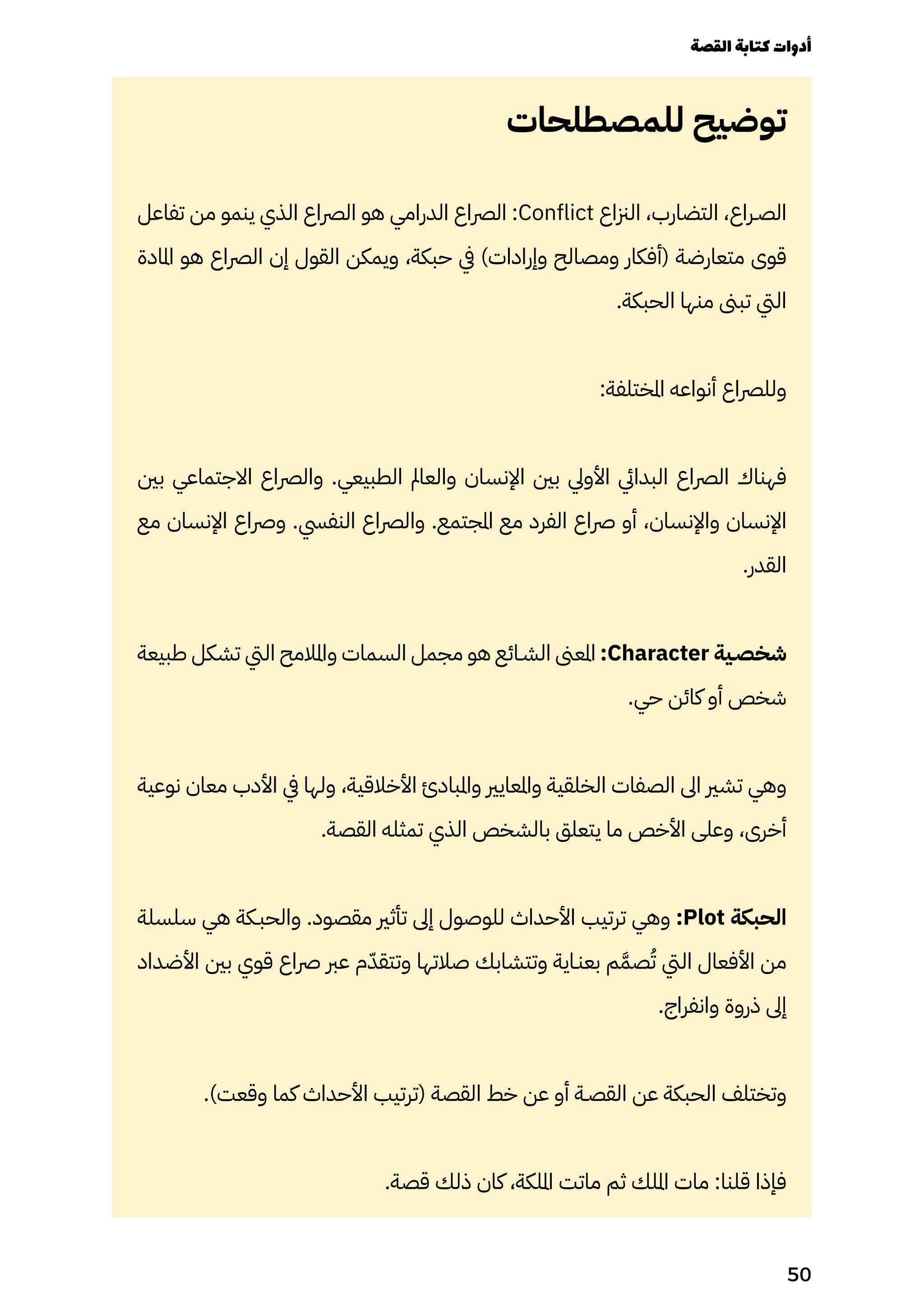 ‫للمصطلحات‬ ‫توضيح‬
‫تفاعل‬ ‫من‬ ‫ينمو‬ ‫الذي‬ ‫الرصاع‬ ‫هو‬ ‫الدرامي‬ ‫الرصاع‬ :Conflict ‫الزناع‬ ،‫التضارب‬ ،‫الصـراع‬
‫املادة‬ ‫هو‬ ‫الرصاع‬ ‫إن‬ ‫القول‬ ‫ويمكن‬ ،‫حبكة‬ ‫يف‬ )‫وإرادات‬ ‫ومصالح‬ ‫(أفكار‬ ‫متعارضة‬ ‫قوى‬
.‫الحبكة‬ ‫منها‬ ‫تبىن‬ ‫اليت‬
:‫املختلفة‬ ‫أنواعه‬ ‫وللرصاع‬
‫بني‬ ‫االجتماعي‬ ‫والرصاع‬ .‫الطبيعي‬ ‫والعامل‬ ‫اإلنسان‬ ‫بني‬ ‫األويل‬ ‫البدايئ‬ ‫الرصاع‬ ‫فهناك‬
‫مع‬ ‫اإلنسان‬ ‫ورصاع‬ .‫النفيس‬ ‫والرصاع‬ .‫املجتمع‬ ‫مع‬ ‫الفرد‬ ‫رصاع‬ ‫أو‬ ،‫واإلنسان‬ ‫اإلنسان‬
.‫القدر‬
‫طبيعة‬ ‫تشكل‬ ‫اليت‬ ‫واملالمح‬ ‫السمات‬ ‫مجمل‬ ‫هو‬ ‫الشـائع‬ ‫املعىن‬ :Character ‫شخصـية‬
.‫حي‬ ‫كائن‬ ‫أو‬ ‫شخص‬
‫نوعية‬ ‫معان‬ ‫األدب‬ ‫يف‬ ‫ولها‬ ،‫األخالقية‬ ‫واملبادئ‬ ‫واملعايري‬ ‫الخلقية‬ ‫الصفات‬ ‫اىل‬ ‫تشري‬ ‫وهي‬
.‫القصة‬ ‫تمثله‬ ‫الذي‬ ‫بالشخص‬ ‫يتعلق‬ ‫ما‬ ‫األخص‬ ‫وعلى‬ ،‫أخرى‬
‫سلسلة‬ ‫هي‬ ‫والحبـكة‬ .‫مقصود‬ ‫تأثري‬ ‫إىل‬ ‫للوصول‬ ‫األحداث‬ ‫ترتيب‬ ‫وهي‬ :Plot ‫الحبكة‬
‫األضداد‬ ‫بني‬ ‫قوي‬ ‫رصاع‬ ‫عرب‬ ‫م‬ّ‫وتتقّد‬ ‫صالتها‬ ‫وتتشابك‬ ‫بعنـاية‬ ‫م‬َ‫صَّم‬ُ‫ُت‬ ‫اليت‬ ‫األفعال‬ ‫من‬
.‫وانفراج‬ ‫ذروة‬ ‫إىل‬
.)‫وقعت‬ ‫كما‬ ‫األحداث‬ ‫(ترتيب‬ ‫القصة‬ ‫خط‬ ‫عن‬ ‫أو‬ ‫القصـة‬ ‫عن‬ ‫الحبكة‬ ‫وتختلف‬
.‫قصة‬ ‫ذلك‬ ‫كان‬ ،‫امللكة‬ ‫ماتت‬ ‫ثم‬ ‫امللك‬ ‫مات‬ :‫قلنا‬ ‫فإذا‬
‫القصة‬‫كتابة‬‫أدوات‬
50
 