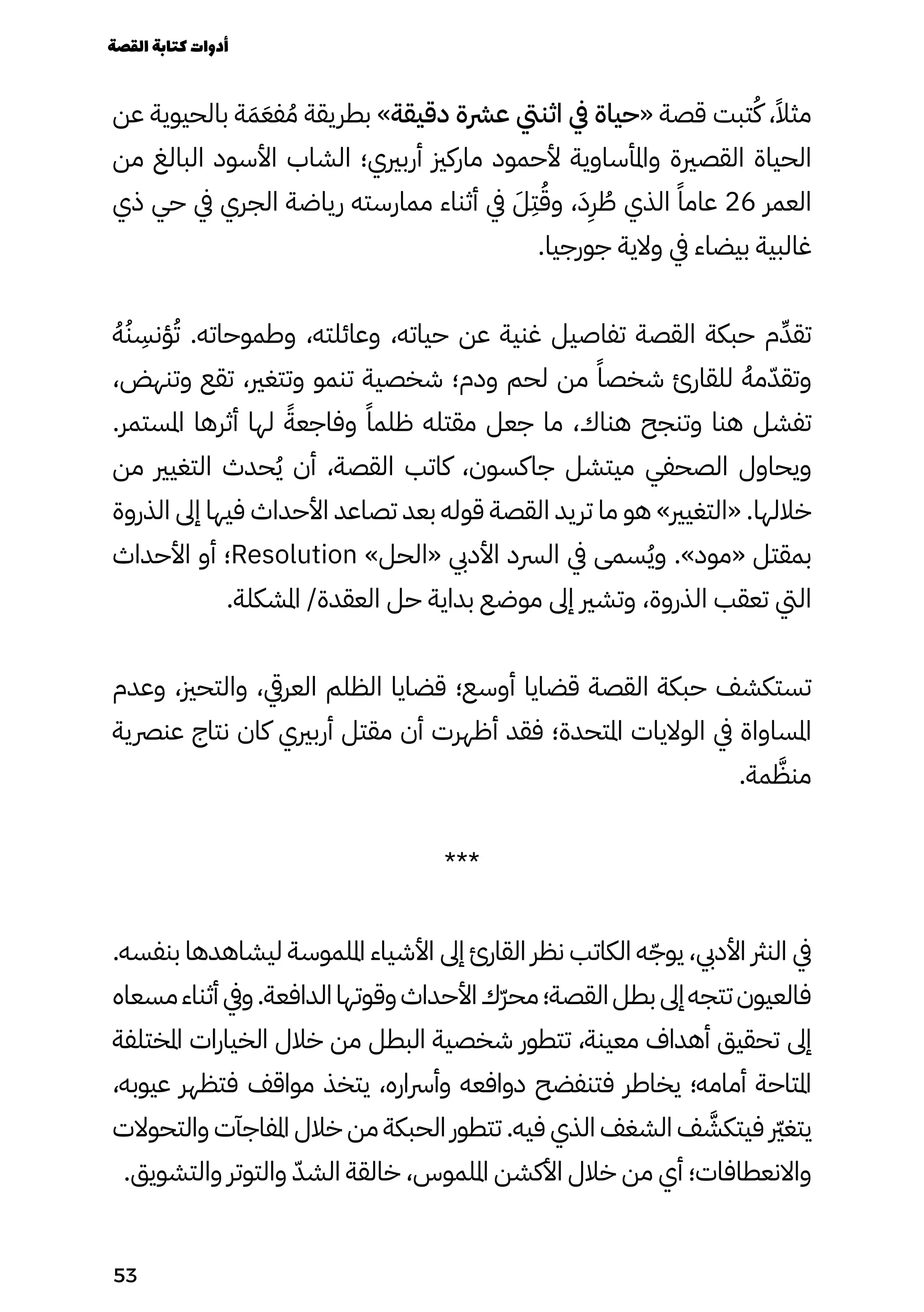 ‫عن‬ ‫بالحيوية‬ ‫ة‬َ‫َم‬َ‫فَع‬ ُ‫ُم‬ ‫بطريقة‬ »‫دقيقة‬ ‫عرشة‬ ‫اثنيت‬ ‫يف‬ ‫«حياة‬ ‫قصة‬ ‫تبت‬ُ‫ُك‬ ،ً‫مثًال‬
‫من‬ ‫البالغ‬ ‫األسود‬ ‫الشاب‬ ‫أربريي؛‬ ‫ماركزي‬ ‫ألحمود‬ ‫واملأساوية‬ ‫القصرية‬ ‫الحياة‬
‫ذي‬ ‫حي‬ ‫يف‬ ‫الجري‬ ‫رياضة‬ ‫ممارسته‬ ‫أثناء‬ ‫يف‬ َ‫َل‬
ِ
‫ِت‬ُ‫وُق‬ ،َ‫َد‬
ِ
‫ِر‬ ُ
‫ُط‬ ‫الذي‬ ً‫عامًا‬ 26 ‫العمر‬
.‫جورجيا‬ ‫والية‬ ‫يف‬ ‫بيضاء‬ ‫غالبية‬
ُ‫ُه‬ُ‫ُن‬
ِ
‫ؤنِس‬ُ‫ُت‬ .‫وطموحاته‬ ،‫وعائلته‬ ،‫حياته‬ ‫عن‬ ‫غنية‬ ‫تفاصيل‬ ‫القصة‬ ‫حبكة‬ ‫م‬ِ‫تقِّد‬
،‫وتنهض‬ ‫تقع‬ ،‫وتتغري‬ ‫تنمو‬ ‫شخصية‬ ‫ودم؛‬ ‫لحم‬ ‫من‬ ً‫شخصًا‬ ‫للقارئ‬ ُ‫مُه‬ّ‫وتقّد‬
.‫املستمر‬ ‫أثرها‬ ‫لها‬ ً‫وفاجعًة‬ ً‫ظلمًا‬ ‫مقتله‬ ‫جعل‬ ‫ما‬ ،‫هناك‬ ‫وتنجح‬ ‫هنا‬ ‫تفشل‬
‫من‬ ‫التغيري‬ ‫حدث‬ُ‫ُي‬ ‫أن‬ ،‫القصة‬ ‫كاتب‬ ،‫جاكسون‬ ‫ميتشل‬ ‫الصحفي‬ ‫ويحاول‬
‫الذروة‬ ‫إىل‬ ‫فيها‬ ‫األحداث‬ ‫تصاعد‬ ‫بعد‬ ‫قوله‬ ‫القصة‬ ‫تريد‬ ‫ما‬ ‫هو‬ »‫«التغيري‬ .‫خاللها‬
‫األحداث‬ ‫أو‬ ‫؛‬Resolution »‫«الحل‬ ‫األديب‬ ‫الرسد‬ ‫يف‬ ‫سمى‬ُ‫ُي‬‫و‬ .»‫«مود‬ ‫بمقتل‬
.‫املشكلة‬ /‫العقدة‬ ‫حل‬ ‫بداية‬ ‫موضع‬ ‫إىل‬ ‫وتشري‬ ،‫الذروة‬ ‫تعقب‬ ‫اليت‬
‫وعدم‬ ،‫والتحزي‬ ،‫العريق‬ ‫الظلم‬ ‫قضايا‬ ‫أوسع؛‬ ‫قضايا‬ ‫القصة‬ ‫حبكة‬ ‫تستكشف‬
‫عنرصية‬ ‫نتاج‬ ‫كان‬ ‫أربريي‬ ‫مقتل‬ ‫أن‬ ‫أظهرت‬ ‫فقد‬ ‫املتحدة؛‬ ‫الواليات‬ ‫يف‬ ‫املساواة‬
.‫مة‬ َ
‫منَّظ‬
***
.‫بنفسه‬ ‫ليشاهدها‬ ‫امللموسة‬ ‫األشياء‬ ‫إىل‬ ‫القارئ‬ ‫نظر‬ ‫الكاتب‬ ‫ه‬ّ‫يوّج‬ ،‫األديب‬ ‫النرث‬ ‫يف‬
‫مسعاه‬‫أثناء‬ ‫ويف‬.‫الدافعة‬‫وقوتها‬‫األحداث‬‫ّك‬‫ّر‬‫مح‬‫القصة؛‬‫بطل‬ ‫إىل‬‫تتجه‬‫فالعيون‬
‫املختلفة‬ ‫الخيارات‬ ‫خالل‬ ‫من‬ ‫البطل‬ ‫شخصية‬ ‫تتطور‬ ،‫معينة‬ ‫أهداف‬ ‫تحقيق‬ ‫إىل‬
،‫عيوبه‬ ‫فتظهر‬ ‫مواقف‬ ‫يتخذ‬ ،‫وأرساره‬ ‫دوافعه‬ ‫فتنفضح‬ ‫يخاطر‬ ‫أمامه؛‬ ‫املتاحة‬
‫والتحوالت‬ ‫املفاجآت‬ ‫خالل‬ ‫من‬ ‫الحبكة‬ ‫تتطور‬ .‫فيه‬ ‫الذي‬ ‫الشغف‬ ‫ف‬ َ
‫فيتكَّش‬ ‫رّير‬‫غ‬‫يت‬
.‫والتشويق‬ ‫والتوتر‬ ّ‫الشّد‬ ‫خالقة‬ ،‫امللموس‬ ‫األكشن‬ ‫خالل‬ ‫من‬ ‫أي‬ ‫واالنعطافات؛‬
‫القصة‬‫كتابة‬‫أدوات‬
53
 