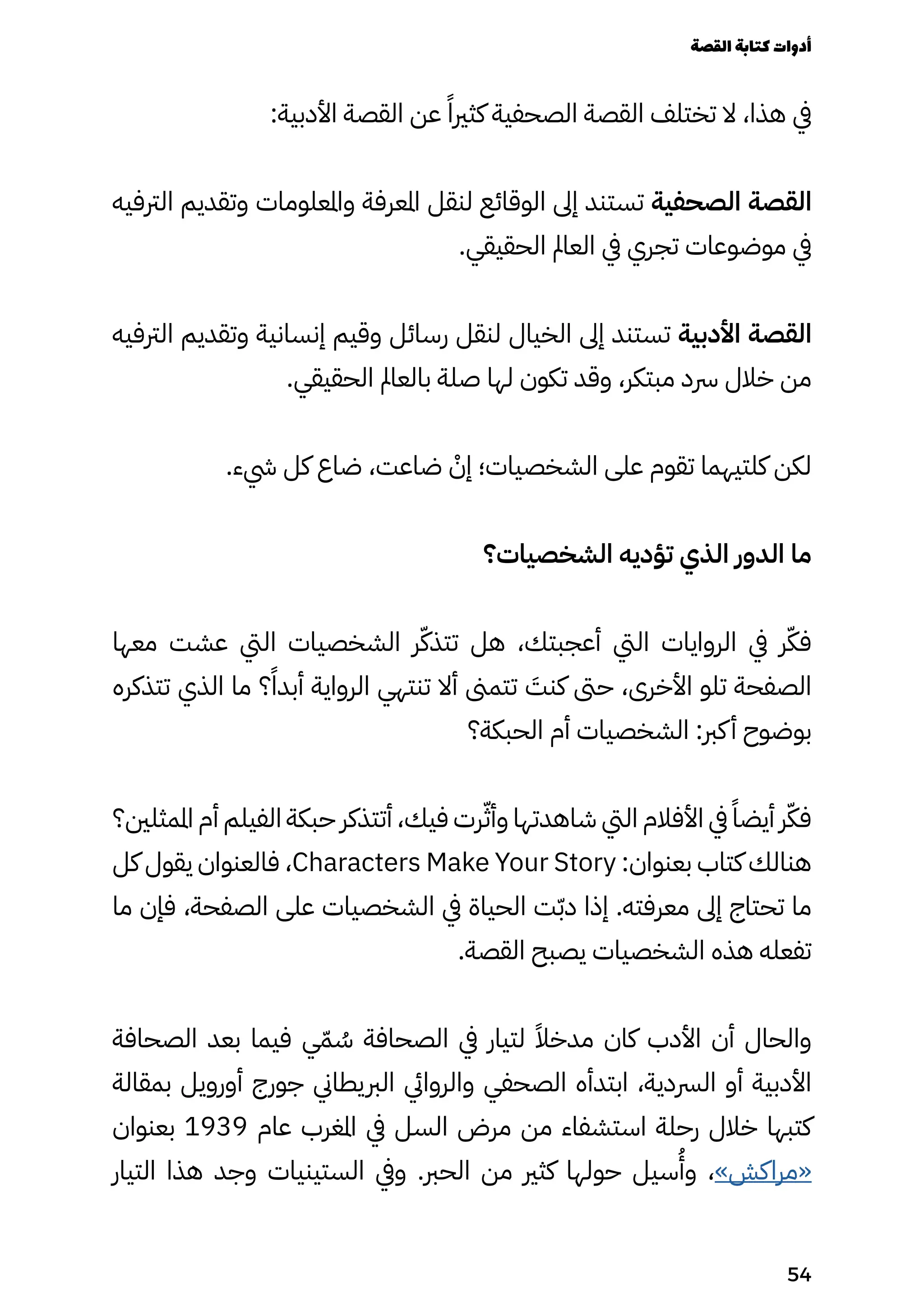 :‫األدبية‬ ‫القصة‬ ‫عن‬ ً‫كثريًا‬ ‫الصحفية‬ ‫القصة‬ ‫تختلف‬ ‫ال‬ ،‫هذا‬ ‫يف‬
‫الرتفيه‬ ‫وتقديم‬ ‫واملعلومات‬ ‫املعرفة‬ ‫لنقل‬ ‫الوقائع‬ ‫إىل‬ ‫تستند‬ ‫الصحفية‬ ‫القصة‬
.‫الحقيقي‬ ‫العامل‬ ‫يف‬ ‫تجري‬ ‫موضوعات‬ ‫يف‬
‫الرتفيه‬ ‫وتقديم‬ ‫إنسانية‬ ‫وقيم‬ ‫رسائل‬ ‫لنقل‬ ‫الخيال‬ ‫إىل‬ ‫تستند‬ ‫األدبية‬ ‫القصة‬
.‫الحقيقي‬ ‫بالعامل‬ ‫صلة‬ ‫لها‬ ‫تكون‬ ‫وقد‬ ،‫مبتكر‬ ‫رسد‬ ‫خالل‬ ‫من‬
.‫يشء‬ ‫كل‬ ‫ضاع‬ ،‫ضاعت‬ ْ
‫إْن‬ ‫الشخصيات؛‬ ‫على‬ ‫تقوم‬ ‫كلتيهما‬ ‫لكن‬
‫الشخصيات؟‬ ‫تؤديه‬ ‫الذي‬ ‫الدور‬ ‫ما‬
‫معها‬ ‫عشت‬ ‫اليت‬ ‫الشخصيات‬ ‫ر‬ّ‫تتذّك‬ ‫هل‬ ،‫أعجبتك‬ ‫اليت‬ ‫الروايات‬ ‫يف‬ ‫ر‬ّ‫فّك‬
‫تتذكره‬ ‫الذي‬ ‫ما‬ ‫؟‬ً‫أبدًا‬ ‫الرواية‬ ‫تنتهي‬ ‫أال‬ ‫تتمىن‬ َ
‫كنَت‬ ‫حىت‬ ،‫األخرى‬ ‫تلو‬ ‫الصفحة‬
‫الحبكة؟‬ ‫أم‬ ‫الشخصيات‬ :‫كرب‬‫أ‬ ‫بوضوح‬
‫املمثلني؟‬ ‫أم‬ ‫الفيلم‬ ‫حبكة‬ ‫أتتذكر‬ ،‫فيك‬ ‫رت‬ّ‫وأّث‬ ‫شاهدتها‬ ‫اليت‬ ‫األفالم‬ ‫يف‬ ً‫أيضًا‬ ‫ر‬ّ‫فّك‬
‫كل‬ ‫يقول‬ ‫فالعنوان‬ ،Characters Make Your Story :‫بعنوان‬ ‫كتاب‬ ‫هنالك‬
‫ما‬ ‫فإن‬ ،‫الصفحة‬ ‫على‬ ‫الشخصيات‬ ‫يف‬ ‫الحياة‬ ‫ت‬ّ‫ّب‬‫د‬ ‫إذا‬ .‫معرفته‬ ‫إىل‬ ‫تحتاج‬ ‫ما‬
.‫القصة‬ ‫يصبح‬ ‫الشخصيات‬ ‫هذه‬ ‫تفعله‬
‫الصحافة‬ ‫بعد‬ ‫فيما‬ ‫ي‬ّ‫ّم‬ ُ
‫ُس‬ ‫الصحافة‬ ‫يف‬ ‫لتيار‬ ً‫مدخًال‬ ‫كان‬ ‫األدب‬ ‫أن‬ ‫والحال‬
‫بمقالة‬ ‫أورويل‬ ‫جورج‬ ‫الربيطاين‬ ‫والروايئ‬ ‫الصحفي‬ ‫ابتدأه‬ ،‫الرسدية‬ ‫أو‬ ‫األدبية‬
‫بعنوان‬ 1939 ‫عام‬ ‫املغرب‬ ‫يف‬ ‫السل‬ ‫مرض‬ ‫من‬ ‫استشفاء‬ ‫رحلة‬ ‫خالل‬ ‫كتبها‬
‫التيار‬ ‫هذا‬ ‫وجد‬ ‫الستينيات‬ ‫ويف‬ .‫الحرب‬ ‫من‬ ‫كثري‬ ‫حولها‬ ‫سيل‬
ُ
‫وُأ‬ ،»‫«مراكش‬
‫القصة‬‫كتابة‬‫أدوات‬
54
 