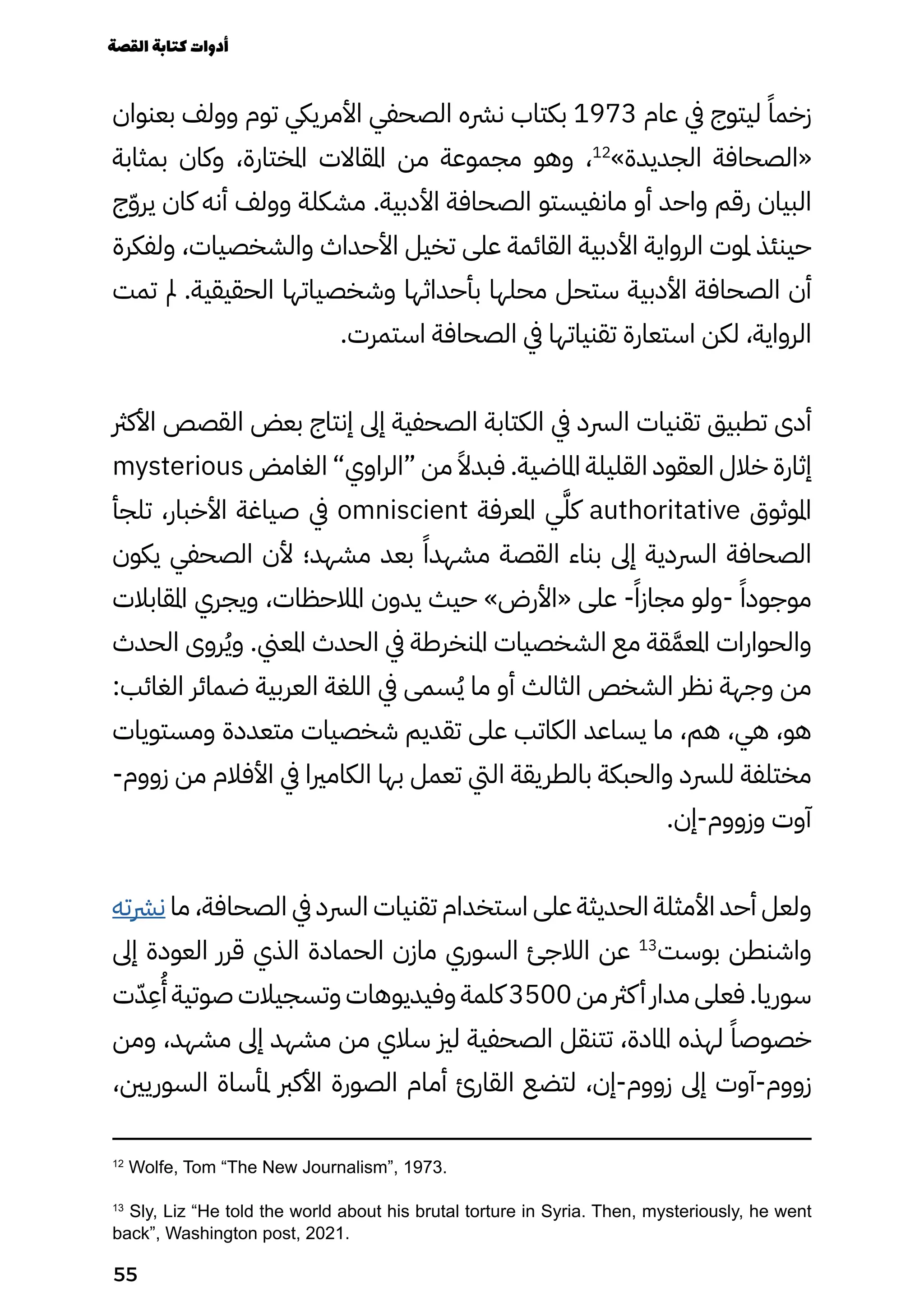 ‫بعنوان‬ ‫وولف‬ ‫توم‬ ‫األمرييك‬ ‫الصحفي‬ ‫نرشه‬ ‫بكتاب‬ 1973 ‫عام‬ ‫يف‬ ‫ليتوج‬ ً‫زخمًا‬
‫بمثابة‬ ‫وكان‬ ،‫املختارة‬ ‫املقاالت‬ ‫من‬ ‫مجموعة‬ ‫وهو‬ ،12
»‫الجديدة‬ ‫«الصحافة‬
‫ج‬ّ‫ّو‬‫ير‬ ‫كان‬ ‫أنه‬ ‫وولف‬ ‫مشكلة‬ .‫األدبية‬ ‫الصحافة‬ ‫مانفيستو‬ ‫أو‬ ‫واحد‬ ‫رقم‬ ‫البيان‬
‫ولفكرة‬ ،‫والشخصيات‬ ‫األحداث‬ ‫تخيل‬ ‫على‬ ‫القائمة‬ ‫األدبية‬ ‫الرواية‬ ‫ملوت‬ ‫حينئذ‬
‫تمت‬ ‫مل‬ .‫الحقيقية‬ ‫وشخصياتها‬ ‫بأحداثها‬ ‫محلها‬ ‫ستحل‬ ‫األدبية‬ ‫الصحافة‬ ‫أن‬
.‫استمرت‬ ‫الصحافة‬ ‫يف‬ ‫تقنياتها‬ ‫استعارة‬ ‫لكن‬ ،‫الرواية‬
‫األكرث‬ ‫القصص‬ ‫بعض‬ ‫إنتاج‬ ‫إىل‬ ‫الصحفية‬ ‫الكتابة‬ ‫يف‬ ‫الرسد‬ ‫تقنيات‬ ‫تطبيق‬ ‫أدى‬
mysterious ‫الغامض‬ ”‫“الراوي‬ ‫من‬ ً‫فبدًال‬ .‫املاضية‬ ‫القليلة‬ ‫العقود‬ ‫خالل‬ ‫إثارة‬
‫تلجأ‬ ،‫األخبار‬ ‫صياغة‬ ‫يف‬ omniscient ‫املعرفة‬ ‫ي‬ّ‫َّل‬‫ك‬ authoritative ‫املوثوق‬
‫يكون‬ ‫الصحفي‬ ‫ألن‬ ‫مشهد؛‬ ‫بعد‬ ً‫مشهدًا‬ ‫القصة‬ ‫بناء‬ ‫إىل‬ ‫الرسدية‬ ‫الصحافة‬
‫املقابالت‬ ‫ويجري‬ ،‫املالحظات‬ ‫يدون‬ ‫حيث‬ »‫«األرض‬ ‫على‬ -ً‫مجازًا‬ ‫ولو‬- ً‫موجودًا‬
‫الحدث‬ ‫روى‬ُ‫ُي‬‫و‬ .‫املعين‬ ‫الحدث‬ ‫يف‬ ‫املنخرطة‬ ‫الشخصيات‬ ‫مع‬ ‫قة‬َ‫املعَّم‬ ‫والحوارات‬
:‫الغائب‬ ‫ضمائر‬ ‫العربية‬ ‫اللغة‬ ‫يف‬ ‫سمى‬ُ‫ُي‬ ‫ما‬ ‫أو‬ ‫الثالث‬ ‫الشخص‬ ‫نظر‬ ‫وجهة‬ ‫من‬
‫ومستويات‬ ‫متعددة‬ ‫شخصيات‬ ‫تقديم‬ ‫على‬ ‫الكاتب‬ ‫يساعد‬ ‫ما‬ ،‫هم‬ ،‫هي‬ ،‫هو‬
-‫زووم‬ ‫من‬ ‫األفالم‬ ‫يف‬ ‫الكامريا‬ ‫بها‬ ‫تعمل‬ ‫اليت‬ ‫بالطريقة‬ ‫والحبكة‬ ‫للرسد‬ ‫مختلفة‬
.‫إن‬-‫وزووم‬ ‫آوت‬
‫نرشته‬ ‫ما‬ ،‫الصحافة‬ ‫يف‬ ‫الرسد‬ ‫تقنيات‬ ‫استخدام‬ ‫على‬ ‫الحديثة‬ ‫األمثلة‬ ‫أحد‬ ‫ولعل‬
‫إىل‬ ‫العودة‬ ‫قرر‬ ‫الذي‬ ‫الحمادة‬ ‫مازن‬ ‫السوري‬ ‫الالجئ‬ ‫عن‬ 13
‫بوست‬ ‫واشنطن‬
‫ت‬ّ‫ّد‬
ِ
‫ِع‬
ُ
‫ُأ‬ ‫صوتية‬ ‫وتسجيالت‬ ‫وفيديوهات‬ ‫كلمة‬ 3500 ‫من‬ ‫كرث‬‫أ‬ ‫مدار‬ ‫فعلى‬ .‫سوريا‬
‫ومن‬ ،‫مشهد‬ ‫إىل‬ ‫مشهد‬ ‫من‬ ‫سالي‬ ‫لزي‬ ‫الصحفية‬ ‫تتنقل‬ ،‫املادة‬ ‫لهذه‬ ً‫خصوصًا‬
،‫السوريني‬ ‫ملأساة‬ ‫األكرب‬ ‫الصورة‬ ‫أمام‬ ‫القارئ‬ ‫لتضع‬ ،‫إن‬-‫زووم‬ ‫إىل‬ ‫آوت‬-‫زووم‬
12
Wolfe, Tom “The New Journalism”, 1973.
13
Sly, Liz “He told the world about his brutal torture in Syria. Then, mysteriously, he went
back”, Washington post, 2021.
‫القصة‬‫كتابة‬‫أدوات‬
55
 