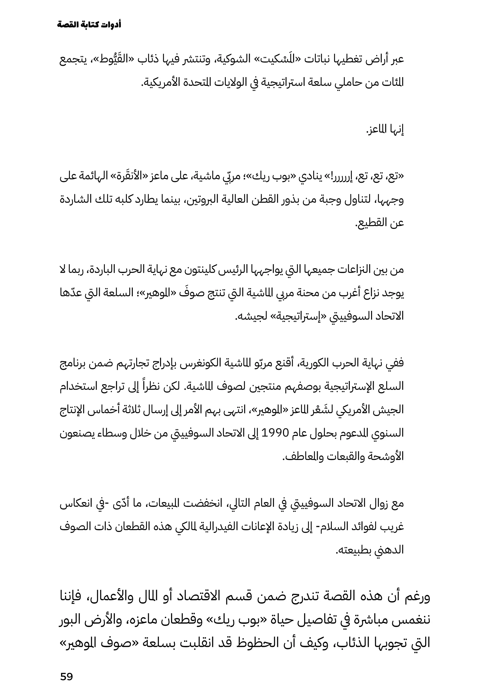 ‫يتجمع‬ ،»‫ُوط‬‫ُّي‬َ‫«الَق‬ ‫ذئاب‬ ‫فيها‬ ‫وتنترش‬ ،‫الشوكية‬ »‫كيت‬ ْ
‫ْس‬َ‫َمل‬‫ا‬« ‫نباتات‬ ‫تغطيها‬ ‫أراض‬ ‫عرب‬
.‫األمريكية‬ ‫املتحدة‬ ‫الواليات‬ ‫يف‬ ‫اسرتاتيجية‬ ‫سلعة‬ ‫حاملي‬ ‫من‬ ‫املئات‬
.‫املاعز‬ ‫إنها‬
‫على‬ ‫الهائمة‬ »‫رة‬َ‫«األنَق‬ ‫ماعز‬ ‫على‬ ،‫ماشية‬ ‫يّبي‬‫ر‬‫م‬ ‫ريك»؛‬ ‫«بوب‬ ‫ينادي‬ »!‫إررررر‬ ،‫تع‬ ،‫تع‬ ،‫«تع‬
‫الشاردة‬ ‫تلك‬ ‫كلبه‬ ‫يطارد‬ ‫بينما‬ ،‫الربوتني‬ ‫العالية‬ ‫القطن‬ ‫بذور‬ ‫من‬ ‫وجبة‬ ‫لتناول‬ ،‫وجهها‬
.‫القطيع‬ ‫عن‬
‫ال‬ ‫ربما‬ ،‫الباردة‬ ‫الحرب‬ ‫نهاية‬ ‫مع‬ ‫كلينتون‬ ‫الرئيس‬ ‫يواجهها‬ ‫اليت‬ ‫جميعها‬ ‫الزناعات‬ ‫بني‬ ‫من‬
‫ها‬ّ‫عّد‬ ‫اليت‬ ‫السلعة‬ ‫«املوهري»؛‬ َ
‫صوَف‬ ‫تنتج‬ ‫اليت‬ ‫املاشية‬ ‫مريب‬ ‫محنة‬ ‫من‬ ‫أغرب‬ ‫نزاع‬ ‫يوجد‬
.‫لجيشه‬ »‫«إسرتاتيجية‬ ‫السوفيييت‬ ‫االتحاد‬
‫برنامج‬ ‫ضمن‬ ‫تجارتهم‬ ‫بإدراج‬ ‫الكونغرس‬ ‫املاشية‬ ‫و‬ّ‫ّب‬‫مر‬ ‫أقنع‬ ،‫الكورية‬ ‫الحرب‬ ‫نهاية‬ ‫ففي‬
‫استخدام‬ ‫تراجع‬ ‫إىل‬ ً‫نظرًا‬ ‫لكن‬ .‫املاشية‬ ‫لصوف‬ ‫منتجني‬ ‫بوصفهم‬ ‫اإلسرتاتيجية‬ ‫السلع‬
‫اإلنتاج‬ ‫أخماس‬ ‫ثالثة‬ ‫إرسال‬ ‫إىل‬ ‫األمر‬ ‫بهم‬ ‫انتهى‬ ،»‫«املوهري‬ ‫املاعز‬ ‫ر‬ْ‫ْع‬ َ
‫لَش‬ ‫األمرييك‬ ‫الجيش‬
‫يصنعون‬ ‫وسطاء‬ ‫خالل‬ ‫من‬ ‫السوفيييت‬ ‫االتحاد‬ ‫إىل‬ 1990 ‫عام‬ ‫بحلول‬ ‫املدعوم‬ ‫السنوي‬
.‫واملعاطف‬ ‫والقبعات‬ ‫األوشحة‬
‫انعكاس‬ ‫يف‬- ‫ى‬ّ‫أّد‬ ‫ما‬ ،‫املبيعات‬ ‫انخفضت‬ ،‫التايل‬ ‫العام‬ ‫يف‬ ‫السوفيييت‬ ‫االتحاد‬ ‫زوال‬ ‫مع‬
‫الصوف‬ ‫ذات‬ ‫القطعان‬ ‫هذه‬ ‫ملاليك‬ ‫الفيدرالية‬ ‫اإلعانات‬ ‫زيادة‬ ‫إىل‬ -‫السالم‬ ‫لفوائد‬ ‫غريب‬
.‫بطبيعته‬ ‫الدهين‬
‫فإننا‬ ،‫واألعمال‬ ‫املال‬ ‫أو‬ ‫االقتصاد‬ ‫قسم‬ ‫ضمن‬ ‫تندرج‬ ‫القصة‬ ‫هذه‬ ‫أن‬ ‫ورغم‬
‫البور‬ ‫واألرض‬ ،‫ماعزه‬ ‫وقطعان‬ »‫ريك‬ ‫«بوب‬ ‫حياة‬ ‫تفاصيل‬ ‫يف‬ ‫مبارشة‬ ‫ننغمس‬
»‫املوهري‬ ‫«صوف‬ ‫بسلعة‬ ‫انقلبت‬ ‫قد‬ ‫الحظوظ‬ ‫أن‬ ‫وكيف‬ ،‫الذئاب‬ ‫تجوبها‬ ‫اليت‬
‫القصة‬‫كتابة‬‫أدوات‬
59
 