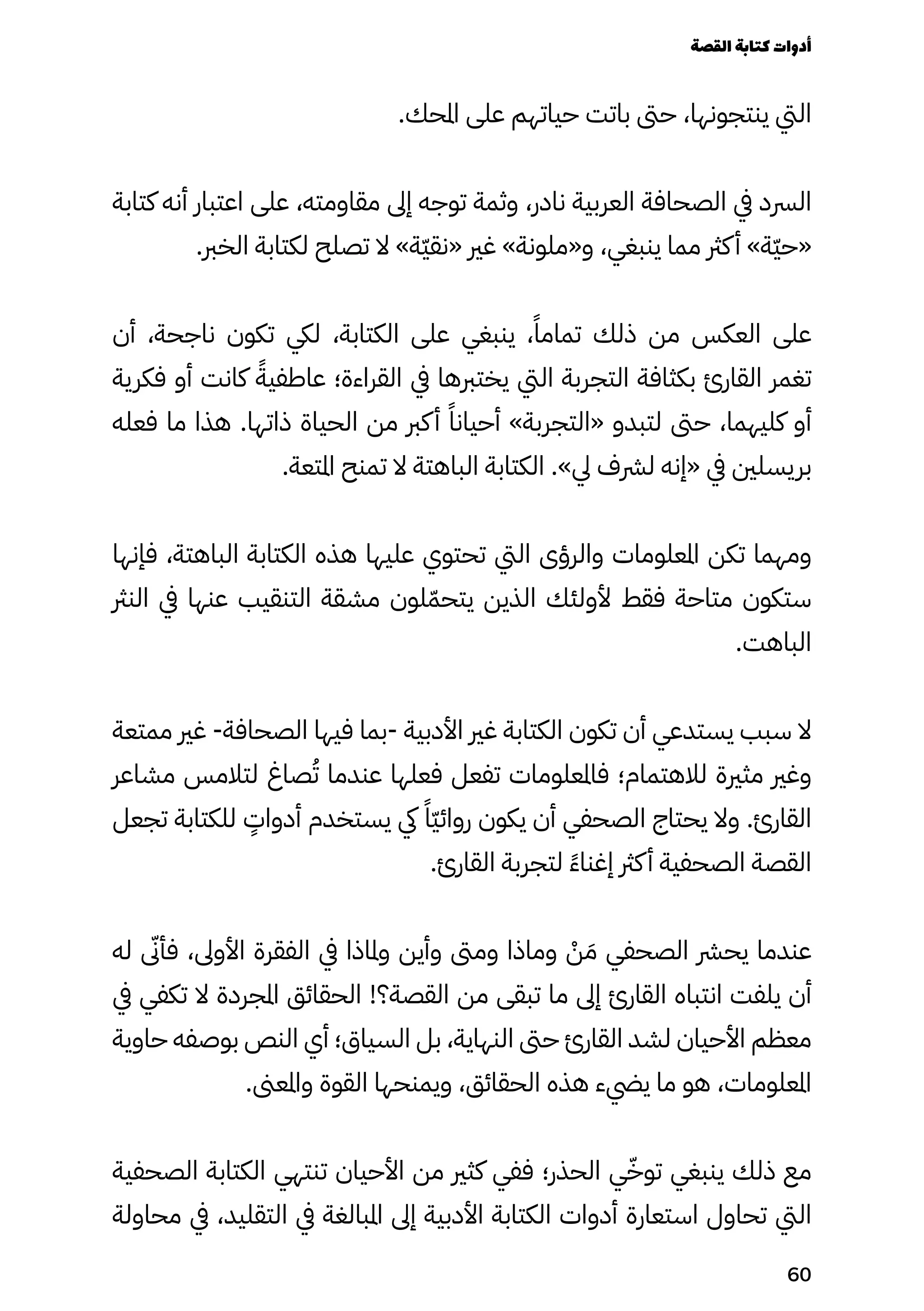 .‫املحك‬ ‫على‬ ‫حياتهم‬ ‫باتت‬ ‫حىت‬ ،‫ينتجونها‬ ‫اليت‬
‫كتابة‬ ‫أنه‬ ‫اعتبار‬ ‫على‬ ،‫مقاومته‬ ‫إىل‬ ‫توجه‬ ‫وثمة‬ ،‫نادر‬ ‫العربية‬ ‫الصحافة‬ ‫يف‬ ‫الرسد‬
.‫الخرب‬ ‫لكتابة‬ ‫تصلح‬ ‫ال‬ »‫ّة‬‫ّي‬‫«نق‬ ‫غري‬ »‫و«ملونة‬ ،‫ينبغي‬ ‫مما‬ ‫كرث‬‫أ‬ »‫ّة‬‫ّي‬‫«ح‬
‫أن‬ ،‫ناجحة‬ ‫تكون‬ ‫ليك‬ ،‫الكتابة‬ ‫على‬ ‫ينبغي‬ ،ً‫تمامًا‬ ‫ذلك‬ ‫من‬ ‫العكس‬ ‫على‬
‫فكرية‬ ‫أو‬ ‫كانت‬ ً‫عاطفيًة‬ ‫القراءة؛‬ ‫يف‬ ‫يختربها‬ ‫اليت‬ ‫التجربة‬ ‫بكثافة‬ ‫القارئ‬ ‫تغمر‬
‫فعله‬ ‫ما‬ ‫هذا‬ .‫ذاتها‬ ‫الحياة‬ ‫من‬ ‫كرب‬‫أ‬ ً‫أحيانًا‬ »‫«التجربة‬ ‫لتبدو‬ ‫حىت‬ ،‫كليهما‬ ‫أو‬
.‫املتعة‬ ‫تمنح‬ ‫ال‬ ‫الباهتة‬ ‫الكتابة‬ .»‫يل‬ ‫لرشف‬ ‫«إنه‬ ‫يف‬ ‫بريسلني‬
‫فإنها‬ ،‫الباهتة‬ ‫الكتابة‬ ‫هذه‬ ‫عليها‬ ‫تحتوي‬ ‫اليت‬ ‫والرؤى‬ ‫املعلومات‬ ‫تكن‬ ‫ومهما‬
‫النرث‬ ‫يف‬ ‫عنها‬ ‫التنقيب‬ ‫مشقة‬ ‫لون‬ّ‫يتحّم‬ ‫الذين‬ ‫ألولئك‬ ‫فقط‬ ‫متاحة‬ ‫ستكون‬
.‫الباهت‬
‫ممتعة‬ ‫غري‬ -‫الصحافة‬ ‫فيها‬ ‫بما‬- ‫األدبية‬ ‫غري‬ ‫الكتابة‬ ‫تكون‬ ‫أن‬ ‫يستدعي‬ ‫سبب‬ ‫ال‬
‫مشاعر‬ ‫لتالمس‬ ‫صاغ‬ُ‫ُت‬ ‫عندما‬ ‫فعلها‬ ‫تفعل‬ ‫فاملعلومات‬ ‫لالهتمام؛‬ ‫مثرية‬ ‫وغري‬
‫تجعل‬ ‫للكتابة‬
ٍ
‫أدواٍت‬ ‫يستخدم‬ ‫يك‬ ً‫ًّا‬‫ّي‬‫روائ‬ ‫يكون‬ ‫أن‬ ‫الصحفي‬ ‫يحتاج‬ ‫وال‬ .‫القارئ‬
.‫القارئ‬ ‫لتجربة‬ ً‫ًء‬‫إغنا‬ ‫كرث‬‫أ‬ ‫الصحفية‬ ‫القصة‬
‫له‬ ‫ى‬
‫فأىّن‬ ،‫األوىل‬ ‫الفقرة‬ ‫يف‬ ‫وملاذا‬ ‫وأين‬ ‫ومىت‬ ‫وماذا‬ ْ
‫ْن‬ َ‫َم‬ ‫الصحفي‬ ‫يحرش‬ ‫عندما‬
‫يف‬ ‫تكفي‬ ‫ال‬ ‫املجردة‬ ‫الحقائق‬ !‫القصة؟‬ ‫من‬ ‫تبقى‬ ‫ما‬ ‫إىل‬ ‫القارئ‬ ‫انتباه‬ ‫يلفت‬ ‫أن‬
‫حاوية‬ ‫بوصفه‬ ‫النص‬ ‫أي‬ ‫السياق؛‬ ‫بل‬ ،‫النهاية‬ ‫حىت‬ ‫القارئ‬ ‫لشد‬ ‫األحيان‬ ‫معظم‬
.‫واملعىن‬ ‫القوة‬ ‫ويمنحها‬ ،‫الحقائق‬ ‫هذه‬ ‫ييضء‬ ‫ما‬ ‫هو‬ ،‫املعلومات‬
‫الصحفية‬ ‫الكتابة‬ ‫تنتهي‬ ‫األحيان‬ ‫من‬ ‫كثري‬ ‫ففي‬ ‫الحذر؛‬ ‫ي‬ّ‫توّخ‬ ‫ينبغي‬ ‫ذلك‬ ‫مع‬
‫محاولة‬ ‫يف‬ ،‫التقليد‬ ‫يف‬ ‫املبالغة‬ ‫إىل‬ ‫األدبية‬ ‫الكتابة‬ ‫أدوات‬ ‫استعارة‬ ‫تحاول‬ ‫اليت‬
‫القصة‬‫كتابة‬‫أدوات‬
60
 