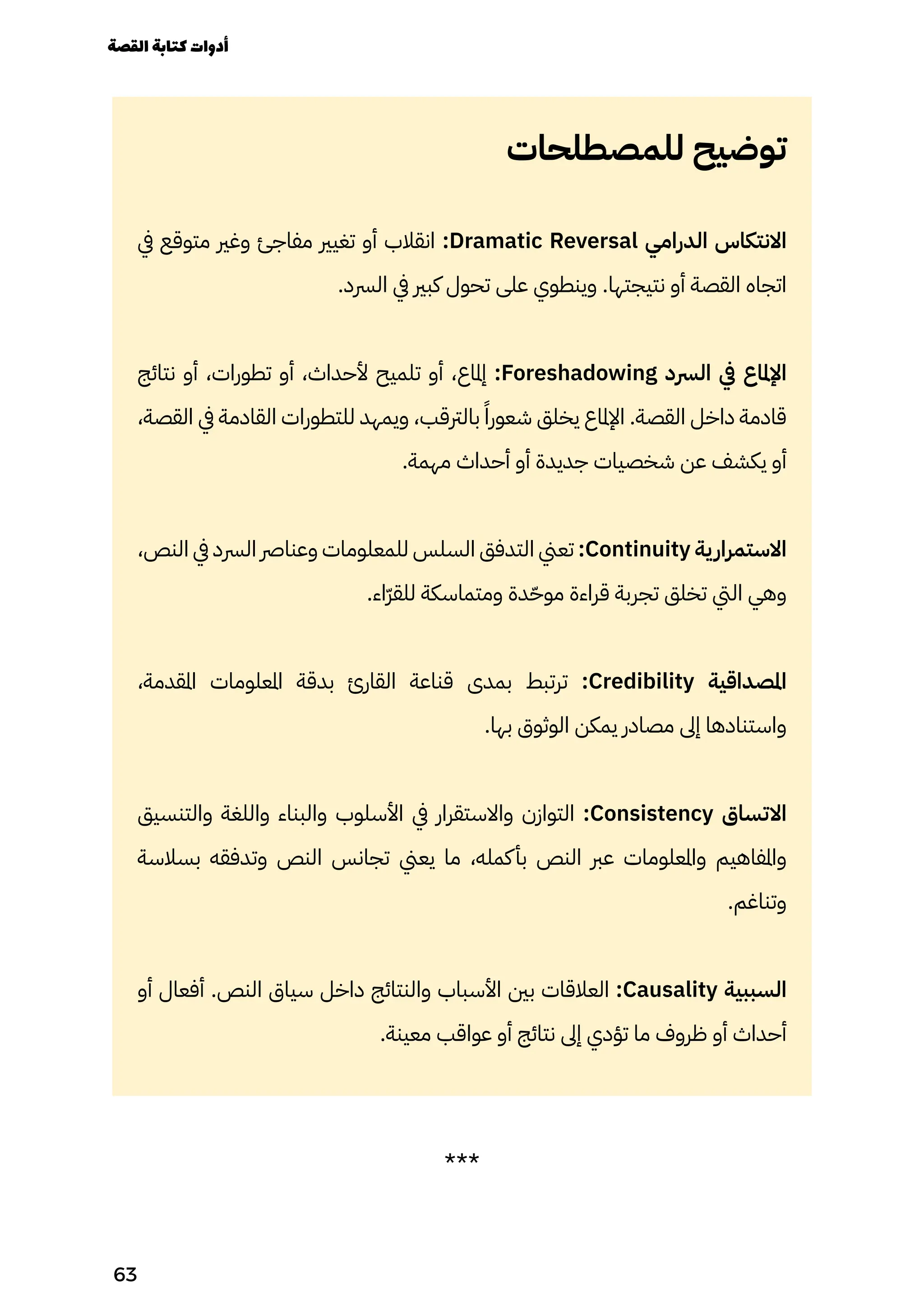 ‫للمصطلحات‬ ‫توضيح‬
‫يف‬ ‫متوقع‬ ‫وغري‬ ‫مفاجئ‬ ‫تغيري‬ ‫أو‬ ‫انقالب‬ :Dramatic Reversal ‫الدرامي‬ ‫االنتكاس‬
.‫الرسد‬ ‫يف‬ ‫كبري‬ ‫تحول‬ ‫على‬ ‫وينطوي‬ .‫نتيجتها‬ ‫أو‬ ‫القصة‬ ‫اتجاه‬
‫نتائج‬ ‫أو‬ ،‫تطورات‬ ‫أو‬ ،‫ألحداث‬ ‫تلميح‬ ‫أو‬ ،‫إملاع‬ :Foreshadowing ‫الرسد‬ ‫يف‬ ‫اإلملاع‬
،‫القصة‬ ‫يف‬ ‫القادمة‬ ‫للتطورات‬ ‫ويمهد‬ ،‫بالرتقب‬ ً‫شعورًا‬ ‫يخلق‬ ‫اإلملاع‬ .‫القصة‬ ‫داخل‬ ‫قادمة‬
.‫مهمة‬ ‫أحداث‬ ‫أو‬ ‫جديدة‬ ‫شخصيات‬ ‫عن‬ ‫يكشف‬ ‫أو‬
،‫النص‬ ‫يف‬ ‫الرسد‬ ‫وعنارص‬ ‫للمعلومات‬ ‫السلس‬ ‫التدفق‬ ‫تعين‬ :Continuity ‫ية‬‫االستمرار‬
.‫ّاء‬‫ّر‬‫للق‬ ‫ومتماسكة‬ ‫دة‬ّ‫موّح‬ ‫قراءة‬ ‫تجربة‬ ‫تخلق‬ ‫اليت‬ ‫وهي‬
،‫املقدمة‬ ‫املعلومات‬ ‫بدقة‬ ‫القارئ‬ ‫قناعة‬ ‫بمدى‬ ‫ترتبط‬ :Credibility ‫املصداقية‬
.‫بها‬ ‫الوثوق‬ ‫يمكن‬ ‫مصادر‬ ‫إىل‬ ‫واستنادها‬
‫والتنسيق‬ ‫واللغة‬ ‫والبناء‬ ‫األسلوب‬ ‫يف‬ ‫واالستقرار‬ ‫التوازن‬ :Consistency ‫االتساق‬
‫بسالسة‬ ‫وتدفقه‬ ‫النص‬ ‫تجانس‬ ‫يعين‬ ‫ما‬ ،‫كمله‬‫بأ‬ ‫النص‬ ‫عرب‬ ‫واملعلومات‬ ‫واملفاهيم‬
.‫وتناغم‬
‫أو‬ ‫أفعال‬ .‫النص‬ ‫سياق‬ ‫داخل‬ ‫والنتائج‬ ‫األسباب‬ ‫بني‬ ‫العالقات‬ :Causality ‫السببية‬
.‫معينة‬ ‫عواقب‬ ‫أو‬ ‫نتائج‬ ‫إىل‬ ‫تؤدي‬ ‫ما‬ ‫ظروف‬ ‫أو‬ ‫أحداث‬
***
‫القصة‬‫كتابة‬‫أدوات‬
63
 