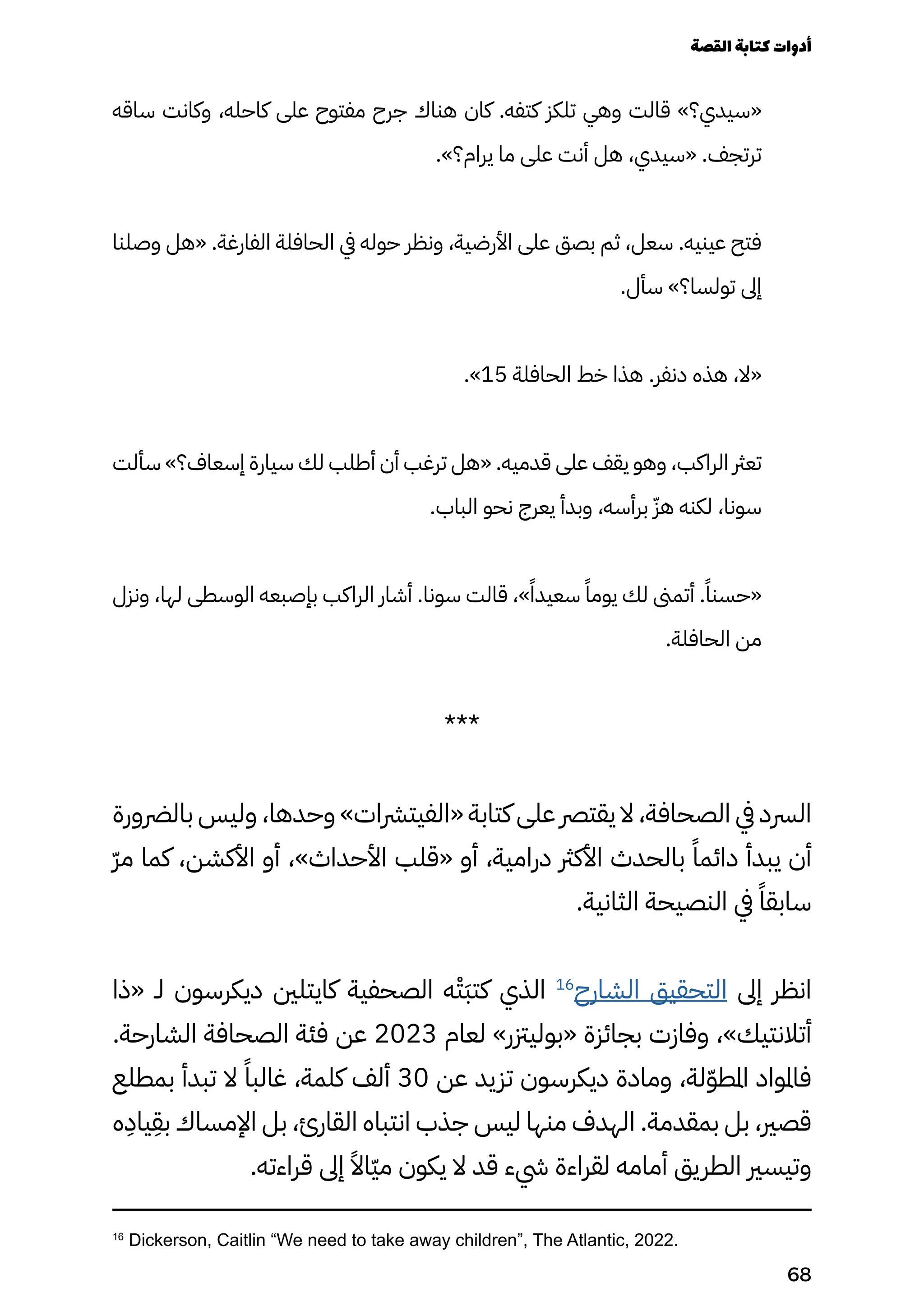 ‫ساقه‬ ‫وكانت‬ ،‫كاحله‬ ‫على‬ ‫مفتوح‬ ‫جرح‬ ‫هناك‬ ‫كان‬ .‫كتفه‬ ‫تلكز‬ ‫وهي‬ ‫قالت‬ »‫«سيدي؟‬
.»‫يرام؟‬ ‫ما‬ ‫على‬ ‫أنت‬ ‫هل‬ ،‫«سيدي‬ .‫ترتجف‬
‫وصلنا‬ ‫«هل‬ .‫الفارغة‬ ‫الحافلة‬ ‫يف‬ ‫حوله‬ ‫ونظر‬ ،‫األرضية‬ ‫على‬ ‫بصق‬ ‫ثم‬ ،‫سعل‬ .‫عينيه‬ ‫فتح‬
.‫سأل‬ »‫تولسا؟‬ ‫إىل‬
.»15 ‫الحافلة‬ ‫خط‬ ‫هذا‬ .‫دنفر‬ ‫هذه‬ ،‫«ال‬
‫سألت‬ »‫إسعاف؟‬ ‫سيارة‬ ‫لك‬ ‫أطلب‬ ‫أن‬ ‫ترغب‬ ‫«هل‬ .‫قدميه‬ ‫على‬ ‫يقف‬ ‫وهو‬ ،‫الراكب‬ ‫تعرث‬
.‫الباب‬ ‫نحو‬ ‫يعرج‬ ‫وبدأ‬ ،‫برأسه‬ ّ‫هّز‬ ‫لكنه‬ ،‫سونا‬
‫ونزل‬ ،‫لها‬ ‫الوسطى‬ ‫بإصبعه‬ ‫الراكب‬ ‫أشار‬ .‫سونا‬ ‫قالت‬ ،»ً‫سعيدًا‬ ً‫يومًا‬ ‫لك‬ ‫أتمىن‬ .ً‫«حسنًا‬
.‫الحافلة‬ ‫من‬
***
‫بالرضورة‬ ‫وليس‬ ،‫وحدها‬ »‫«الفيترشات‬ ‫كتابة‬ ‫على‬ ‫يقترص‬ ‫ال‬ ،‫الصحافة‬ ‫يف‬ ‫الرسد‬
ّ‫ّر‬‫م‬ ‫كما‬ ،‫األكشن‬ ‫أو‬ ،»‫األحداث‬ ‫«قلب‬ ‫أو‬ ،‫درامية‬ ‫األكرث‬ ‫بالحدث‬ ً‫دائمًا‬ ‫يبدأ‬ ‫أن‬
.‫الثانية‬ ‫النصيحة‬ ‫يف‬ ً‫سابقًا‬
‫«ذا‬ ‫لـ‬ ‫ديكرسون‬ ‫كايتلني‬ ‫الصحفية‬ ‫ه‬ْ‫َْت‬‫َب‬‫كت‬ ‫الذي‬ 16
‫الشارح‬ ‫التحقيق‬ ‫إىل‬ ‫انظر‬
.‫الشارحة‬ ‫الصحافة‬ ‫فئة‬ ‫عن‬ 2023 ‫لعام‬ »‫«بوليزتر‬ ‫بجائزة‬ ‫وفازت‬ ،»‫أتالنتيك‬
‫بمطلع‬ ‫تبدأ‬ ‫ال‬ ً‫غالبًا‬ ،‫كلمة‬ ‫ألف‬ 30 ‫عن‬ ‫تزيد‬ ‫ديكرسون‬ ‫ومادة‬ ،‫لة‬ّ‫ّو‬‫املط‬ ‫فاملواد‬
‫ه‬
ِ
‫ياِد‬
ِ
‫بِق‬ ‫اإلمساك‬ ‫بل‬ ،‫القارئ‬ ‫انتباه‬ ‫جذب‬ ‫ليس‬ ‫منها‬ ‫الهدف‬ .‫بمقدمة‬ ‫بل‬ ،‫قصري‬
.‫قراءته‬ ‫إىل‬ ً‫ّاًال‬‫ّي‬‫م‬ ‫يكون‬ ‫ال‬ ‫قد‬ ‫يشء‬ ‫لقراءة‬ ‫أمامه‬ ‫الطريق‬ ‫وتيسري‬
16
Dickerson, Caitlin “We need to take away children”, The Atlantic, 2022.
‫القصة‬‫كتابة‬‫أدوات‬
68
 