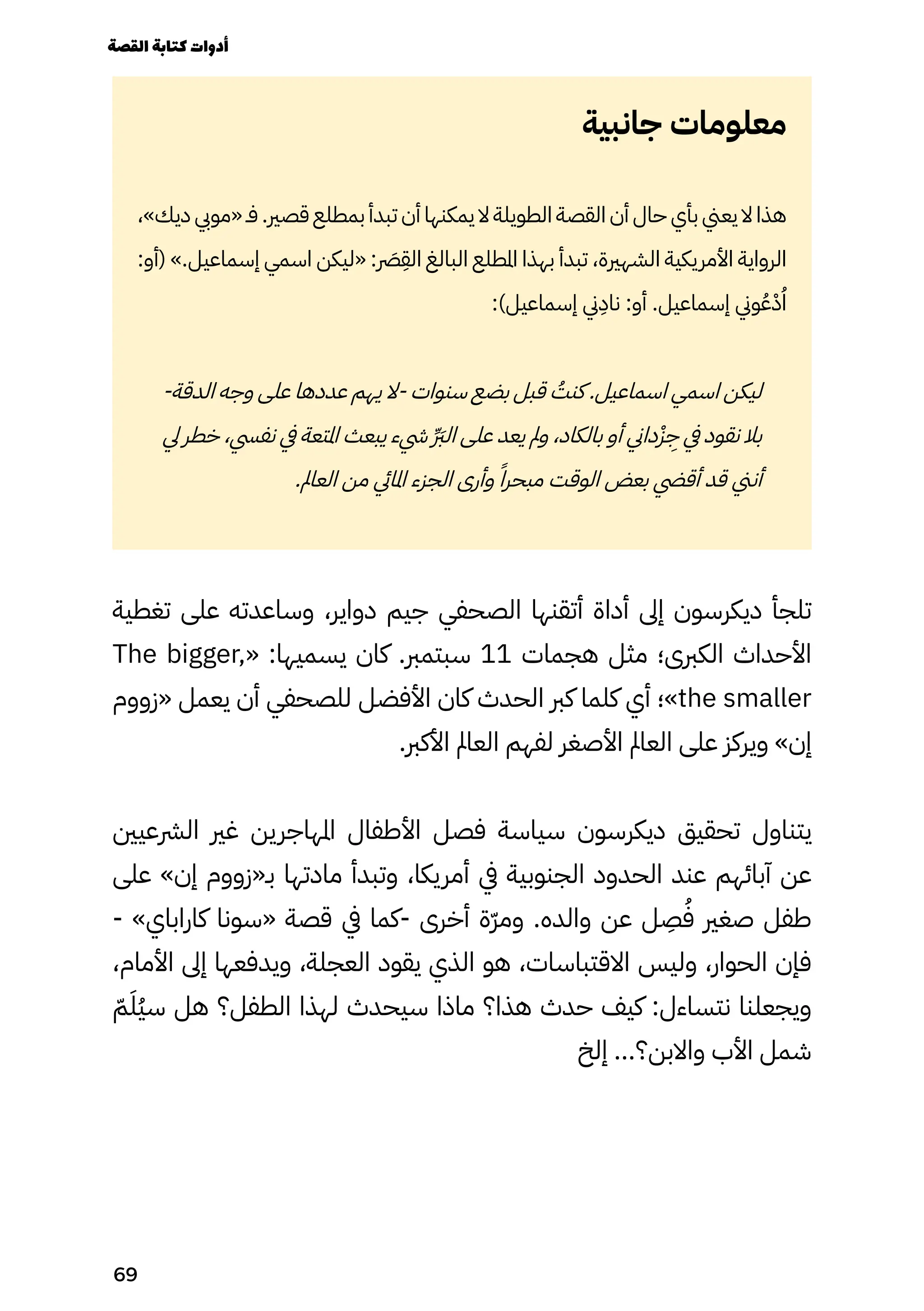 ‫جانبية‬ ‫معلومات‬
،»‫ديك‬ ‫«مويب‬ ‫فـ‬ .‫قصري‬ ‫بمطلع‬ ‫تبدأ‬ ‫أن‬ ‫يمكنها‬ ‫ال‬ ‫الطويلة‬ ‫القصة‬ ‫أن‬ ‫حال‬ ‫بأي‬ ‫يعين‬ ‫ال‬ ‫هذا‬
:‫(أو‬ ».‫إسماعيل‬ ‫اسمي‬ ‫«ليكن‬ : ‫رَصر‬
ِ
‫الِق‬ ‫البالغ‬ ‫املطلع‬ ‫بهذا‬ ‫تبدأ‬ ،‫الشهرية‬ ‫األمريكية‬ ‫الرواية‬
:)‫إسماعيل‬ ‫ين‬
ِ
‫ناِد‬ :‫أو‬ .‫إسماعيل‬ ‫وين‬ُ‫ُع‬ْ‫ْد‬ُ‫ُا‬
-‫الدقة‬ ‫وجه‬ ‫على‬ ‫عددها‬ ‫يهم‬ ‫ال‬- ‫سنوات‬ ‫بضع‬ ‫قبل‬ ُ
‫كنُت‬ .‫اسماعيل‬ ‫اسمي‬ ‫ليكن‬
‫يل‬ ‫خطر‬ ،‫نفيس‬ ‫يف‬ ‫املتعة‬ ‫يبعث‬ ‫يشء‬ ِ �‫ِّرَب‬‫ل‬‫ا‬ ‫على‬ ‫يعد‬ ‫ومل‬ ،‫بالكاد‬ ‫أو‬ ‫داين‬ْ‫ْز‬
ِ
‫ِج‬ ‫يف‬ ‫نقود‬ ‫بال‬
.‫العامل‬ ‫من‬ ‫املايئ‬ ‫الجزء‬ ‫وأرى‬ ً‫مبحرًا‬ ‫الوقت‬ ‫بعض‬ ‫أقيض‬ ‫قد‬ ‫أنين‬
‫تغطية‬ ‫على‬ ‫وساعدته‬ ،‫دواير‬ ‫جيم‬ ‫الصحفي‬ ‫أتقنها‬ ‫أداة‬ ‫إىل‬ ‫ديكرسون‬ ‫تلجأ‬
The bigger,« :‫يسميها‬ ‫كان‬ .‫سبتمرب‬ 11 ‫هجمات‬ ‫مثل‬ ‫الكربى؛‬ ‫األحداث‬
‫«زووم‬ ‫يعمل‬ ‫أن‬ ‫للصحفي‬ ‫األفضل‬ ‫كان‬ ‫الحدث‬ ‫كرب‬ ‫كلما‬ ‫أي‬ ‫»؛‬the smaller
.‫األكرب‬ ‫العامل‬ ‫لفهم‬ ‫األصغر‬ ‫العامل‬ ‫على‬ ‫ويركز‬ »‫إن‬
‫الرشعيني‬ ‫غري‬ ‫املهاجرين‬ ‫األطفال‬ ‫فصل‬ ‫سياسة‬ ‫ديكرسون‬ ‫تحقيق‬ ‫يتناول‬
‫على‬ »‫إن‬ ‫بـ«زووم‬ ‫مادتها‬ ‫وتبدأ‬ ،‫أمريكا‬ ‫يف‬ ‫الجنوبية‬ ‫الحدود‬ ‫عند‬ ‫آبائهم‬ ‫عن‬
- »‫كاراباي‬ ‫«سونا‬ ‫قصة‬ ‫يف‬ ‫كما‬- ‫أخرى‬ ‫ّة‬‫ّر‬‫وم‬ .‫والده‬ ‫عن‬ ‫ل‬
ِ
‫ِص‬ُ‫ُف‬ ‫صغري‬ ‫طفل‬
،‫األمام‬ ‫إىل‬ ‫ويدفعها‬ ،‫العجلة‬ ‫يقود‬ ‫الذي‬ ‫هو‬ ،‫االقتباسات‬ ‫وليس‬ ،‫الحوار‬ ‫فإن‬
ّ‫ّم‬َ‫َُل‬‫ُي‬‫س‬ ‫هل‬ ‫الطفل؟‬ ‫لهذا‬ ‫سيحدث‬ ‫ماذا‬ ‫هذا؟‬ ‫حدث‬ ‫كيف‬ :‫نتساءل‬ ‫ويجعلنا‬
‫إلخ‬ ...‫واالبن؟‬ ‫األب‬ ‫شمل‬
‫القصة‬‫كتابة‬‫أدوات‬
69
 