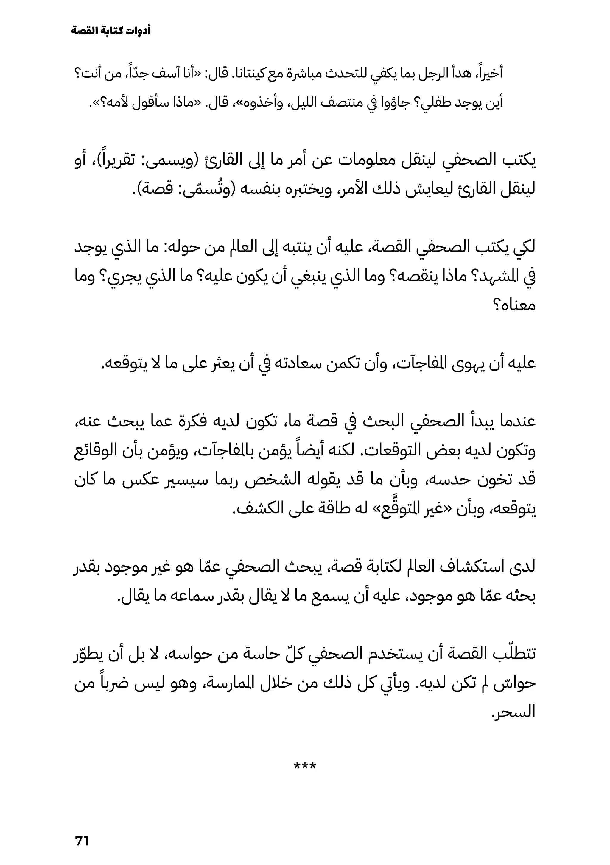 ‫أنت؟‬ ‫من‬ ،ً‫ًا‬ّ‫جّد‬ ‫آسف‬ ‫«أنا‬ :‫قال‬ .‫كينتانا‬ ‫مع‬ ‫مبارشة‬ ‫للتحدث‬ ‫يكفي‬ ‫بما‬ ‫الرجل‬ ‫هدأ‬ ،ً‫أخريًا‬
.»‫ألمه؟‬ ‫سأقول‬ ‫«ماذا‬ .‫قال‬ ،»‫وأخذوه‬ ،‫الليل‬ ‫منتصف‬ ‫يف‬ ‫جاؤوا‬ ‫طفلي؟‬ ‫يوجد‬ ‫أين‬
‫أو‬ ،)ً‫تقريرًا‬ :‫(ويسمى‬ ‫القارئ‬ ‫إىل‬ ‫ما‬ ‫أمر‬ ‫عن‬ ‫معلومات‬ ‫لينقل‬ ‫الصحفي‬ ‫يكتب‬
.)‫قصة‬ :‫ى‬ّ‫سّم‬ُ‫(وُت‬ ‫بنفسه‬ ‫ويختربه‬ ،‫األمر‬ ‫ذلك‬ ‫ليعايش‬ ‫القارئ‬ ‫لينقل‬
‫يوجد‬ ‫الذي‬ ‫ما‬ :‫حوله‬ ‫من‬ ‫العامل‬ ‫إىل‬ ‫ينتبه‬ ‫أن‬ ‫عليه‬ ،‫القصة‬ ‫الصحفي‬ ‫يكتب‬ ‫ليك‬
‫وما‬ ‫يجري؟‬ ‫الذي‬ ‫ما‬ ‫عليه؟‬ ‫يكون‬ ‫أن‬ ‫ينبغي‬ ‫الذي‬ ‫وما‬ ‫ينقصه؟‬ ‫ماذا‬ ‫املشهد؟‬ ‫يف‬
‫معناه؟‬
.‫يتوقعه‬ ‫ال‬ ‫ما‬ ‫على‬ ‫يعرث‬ ‫أن‬ ‫يف‬ ‫سعادته‬ ‫تكمن‬ ‫وأن‬ ،‫املفاجآت‬ ‫يهوى‬ ‫أن‬ ‫عليه‬
،‫عنه‬ ‫يبحث‬ ‫عما‬ ‫فكرة‬ ‫لديه‬ ‫تكون‬ ،‫ما‬ ‫قصة‬ ‫يف‬ ‫البحث‬ ‫الصحفي‬ ‫يبدأ‬ ‫عندما‬
‫الوقائع‬ ‫بأن‬ ‫ويؤمن‬ ،‫باملفاجآت‬ ‫يؤمن‬ ً‫أيضًا‬ ‫لكنه‬ .‫التوقعات‬ ‫بعض‬ ‫لديه‬ ‫وتكون‬
‫كان‬ ‫ما‬ ‫عكس‬ ‫سيسري‬ ‫ربما‬ ‫الشخص‬ ‫يقوله‬ ‫قد‬ ‫ما‬ ‫وبأن‬ ،‫حدسه‬ ‫تخون‬ ‫قد‬
.‫الكشف‬ ‫على‬ ‫طاقة‬ ‫له‬ »‫ع‬َ‫املتوَّق‬ ‫«غري‬ ‫وبأن‬ ،‫يتوقعه‬
‫بقدر‬ ‫موجود‬ ‫غري‬ ‫هو‬ ‫ا‬ّ‫عّم‬ ‫الصحفي‬ ‫يبحث‬ ،‫قصة‬ ‫لكتابة‬ ‫العامل‬ ‫استكشاف‬ ‫لدى‬
.‫يقال‬ ‫ما‬ ‫سماعه‬ ‫بقدر‬ ‫يقال‬ ‫ال‬ ‫ما‬ ‫يسمع‬ ‫أن‬ ‫عليه‬ ،‫موجود‬ ‫هو‬ ‫ا‬ّ‫عّم‬ ‫بحثه‬
‫ر‬ّ‫ّو‬‫يط‬ ‫أن‬ ‫بل‬ ‫ال‬ ،‫حواسه‬ ‫من‬ ‫حاسة‬ ّ‫كّل‬ ‫الصحفي‬ ‫يستخدم‬ ‫أن‬ ‫القصة‬ ‫ب‬ّ‫تتطّل‬
‫من‬ ً‫رضبًا‬ ‫ليس‬ ‫وهو‬ ،‫املمارسة‬ ‫خالل‬ ‫من‬ ‫ذلك‬ ‫كل‬ ‫ويأيت‬ .‫لديه‬ ‫تكن‬ ‫مل‬ ّ
‫حواّس‬
.‫السحر‬
***
‫القصة‬‫كتابة‬‫أدوات‬
71
 