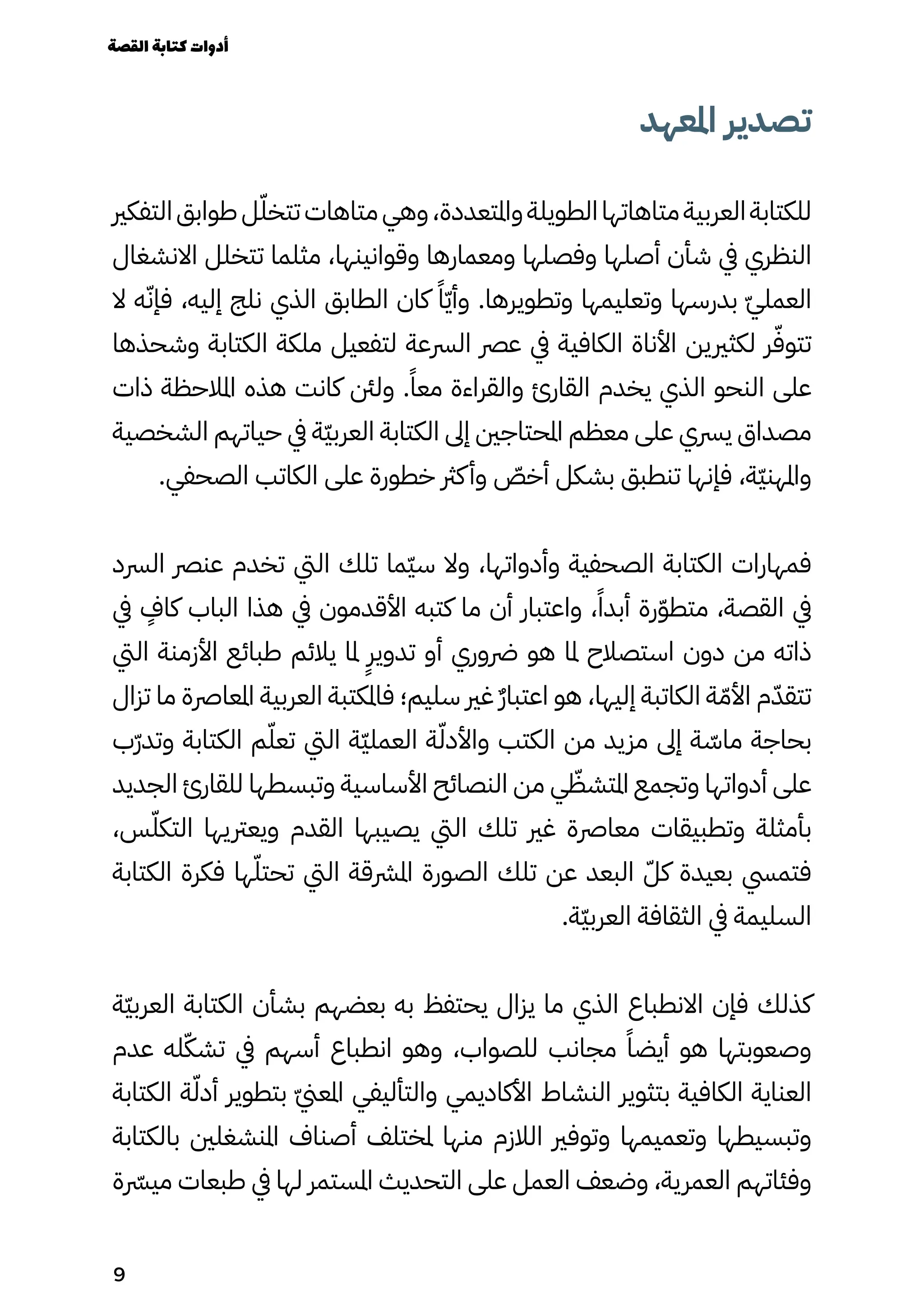 ‫املعهد‬ ‫تصدير‬
‫التفكري‬‫طوابق‬‫ل‬ّ‫تتخّل‬‫متاهات‬‫وهي‬،‫واملتعددة‬‫الطويلة‬‫متاهاتها‬‫العربية‬‫للكتابة‬
‫االنشغال‬ ‫تتخلل‬ ‫مثلما‬ ،‫وقوانينها‬ ‫ومعمارها‬ ‫وفصلها‬ ‫أصلها‬ ‫شأن‬ ‫يف‬ ‫النظري‬
‫ال‬ ‫ه‬ّ‫فإّن‬ ،‫إليه‬ ‫نلج‬ ‫الذي‬ ‫الطابق‬ ‫كان‬ ً‫ًا‬ّ‫ّي‬‫وأ‬ .‫وتطويرها‬ ‫وتعليمها‬ ‫بدرسها‬ ّ‫ّي‬‫العمل‬
‫وشحذها‬ ‫الكتابة‬ ‫ملكة‬ ‫لتفعيل‬ ‫الرسعة‬ ‫عرص‬ ‫يف‬ ‫الكافية‬ ‫األناة‬ ‫لكثريين‬ ‫ر‬ّ‫تتوّف‬
‫ذات‬ ‫املالحظة‬ ‫هذه‬ ‫كانت‬ ‫ولنئ‬ .ً‫معًا‬ ‫والقراءة‬ ‫القارئ‬ ‫يخدم‬ ‫الذي‬ ‫النحو‬ ‫على‬
‫الشخصية‬ ‫حياتهم‬ ‫يف‬ ‫ّة‬‫ّي‬‫العرب‬ ‫الكتابة‬ ‫إىل‬ ‫املحتاجني‬ ‫معظم‬ ‫على‬ ‫يرسي‬ ‫مصداق‬
.‫الصحفي‬ ‫الكاتب‬ ‫على‬ ‫خطورة‬ ‫كرث‬‫وأ‬ ّ
‫أخّص‬ ‫بشكل‬ ‫تنطبق‬ ‫فإنها‬ ،‫ّة‬‫ّي‬‫واملهن‬
‫الرسد‬ ‫عنرص‬ ‫تخدم‬ ‫اليت‬ ‫تلك‬ ‫ّما‬‫ّي‬‫س‬ ‫وال‬ ،‫وأدواتها‬ ‫الصحفية‬ ‫الكتابة‬ ‫فمهارات‬
‫يف‬
ٍ
‫كاٍف‬ ‫الباب‬ ‫هذا‬ ‫يف‬ ‫األقدمون‬ ‫كتبه‬ ‫ما‬ ‫أن‬ ‫واعتبار‬ ،ً‫أبدًا‬ ‫رة‬ّ‫ّو‬‫متط‬ ،‫القصة‬ ‫يف‬
‫اليت‬ ‫األزمنة‬ ‫طبائع‬ ‫يالئم‬ ‫ملا‬
ٍ
‫تدويٍر‬ ‫أو‬ ‫رضوري‬ ‫هو‬ ‫ملا‬ ‫استصالح‬ ‫دون‬ ‫من‬ ‫ذاته‬
‫تزال‬ ‫ما‬ ‫املعارصة‬ ‫العربية‬ ‫فاملكتبة‬ ‫سليم؛‬ ‫غري‬ ٌ‫ٌر‬‫اعتبا‬ ‫هو‬ ،‫إليها‬ ‫الكاتبة‬ ‫ة‬ّ‫األّم‬ ‫م‬ّ‫تتقّد‬
‫ّب‬‫ّر‬‫وتد‬ ‫الكتابة‬ ‫م‬ّ‫تعّل‬ ‫اليت‬ ‫ّة‬‫ّي‬‫العمل‬ ‫ة‬ّ‫واألدّل‬ ‫الكتب‬ ‫من‬ ‫مزيد‬ ‫إىل‬ ‫ة‬ ّ
‫ماّس‬ ‫بحاجة‬
‫الجديد‬ ‫للقارئ‬ ‫وتبسطها‬ ‫األساسية‬ ‫النصائح‬ ‫من‬ ‫ي‬ ّ
‫املتشّظ‬ ‫وتجمع‬ ‫أدواتها‬ ‫على‬
،‫س‬ّ‫التكّل‬ ‫ويعرتيها‬ ‫القدم‬ ‫يصيبها‬ ‫اليت‬ ‫تلك‬ ‫غري‬ ‫معارصة‬ ‫وتطبيقات‬ ‫بأمثلة‬
‫الكتابة‬ ‫فكرة‬ ‫ها‬ّ‫تحتّل‬ ‫اليت‬ ‫املرشقة‬ ‫الصورة‬ ‫تلك‬ ‫عن‬ ‫البعد‬ ّ‫كّل‬ ‫بعيدة‬ ‫فتميس‬
.‫ّة‬‫ّي‬‫العرب‬ ‫الثقافة‬ ‫يف‬ ‫السليمة‬
‫ّة‬‫ّي‬‫العرب‬ ‫الكتابة‬ ‫بشأن‬ ‫بعضهم‬ ‫به‬ ‫يحتفظ‬ ‫يزال‬ ‫ما‬ ‫الذي‬ ‫االنطباع‬ ‫فإن‬ ‫كذلك‬
‫عدم‬ ‫له‬ّ‫تشّك‬ ‫يف‬ ‫أسهم‬ ‫انطباع‬ ‫وهو‬ ،‫للصواب‬ ‫مجانب‬ ً‫أيضًا‬ ‫هو‬ ‫وصعوبتها‬
‫الكتابة‬ ‫ة‬ّ‫أدّل‬ ‫بتطوير‬ ّ‫ّين‬‫املع‬ ‫والتأليفي‬ ‫األكاديمي‬ ‫النشاط‬ ‫بتثوير‬ ‫الكافية‬ ‫العناية‬
‫بالكتابة‬ ‫املنشغلني‬ ‫أصناف‬ ‫ملختلف‬ ‫منها‬ ‫الالزم‬ ‫وتوفري‬ ‫وتعميمها‬ ‫وتبسيطها‬
‫ة‬ ‫ميرّسر‬ ‫طبعات‬ ‫يف‬ ‫لها‬ ‫املستمر‬ ‫التحديث‬ ‫على‬ ‫العمل‬ ‫وضعف‬ ،‫العمرية‬ ‫وفئاتهم‬
‫القصة‬‫كتابة‬‫أدوات‬
9
 