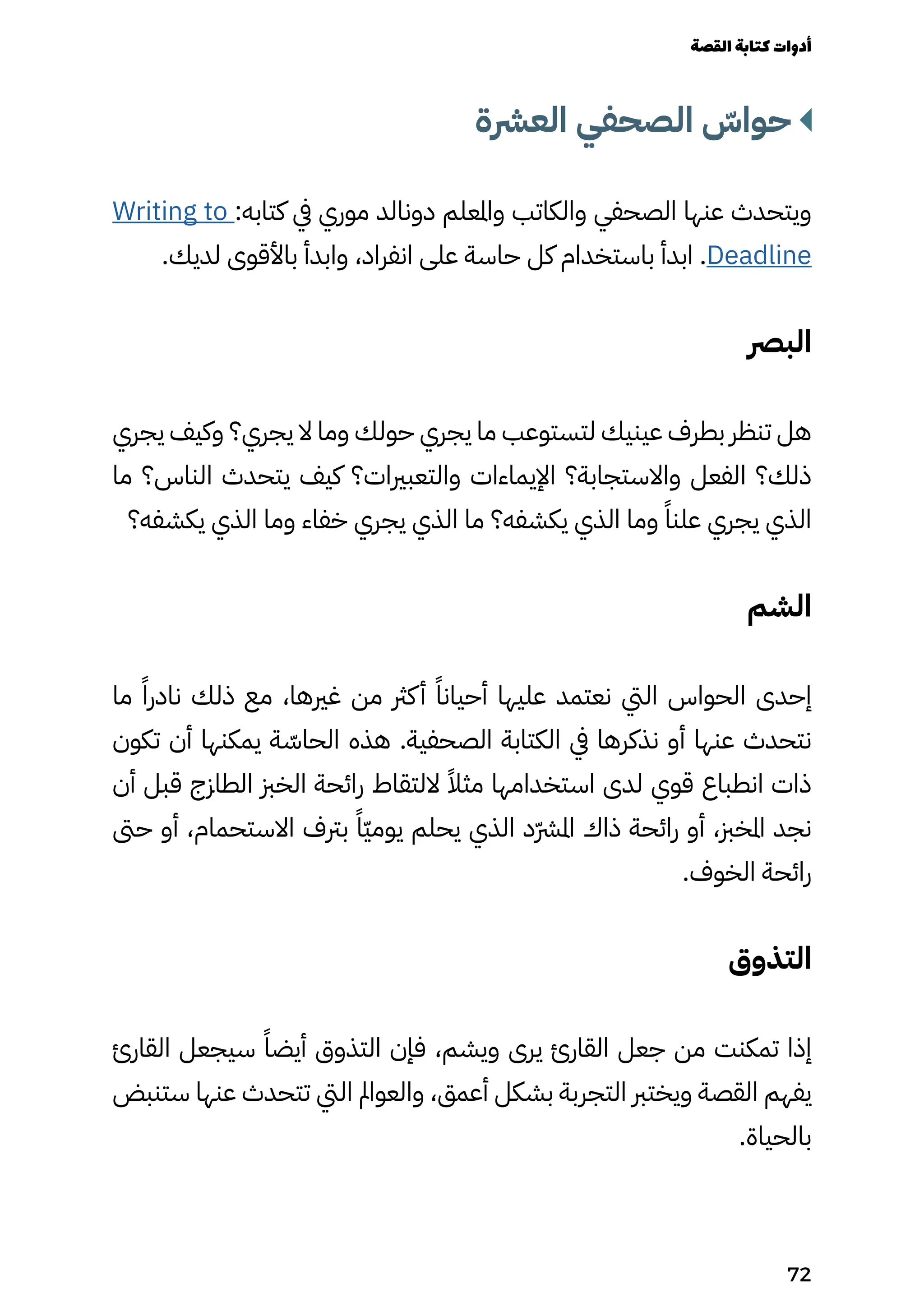 ‫العرشة‬ ‫الصحفي‬ ّ
‫حواّس‬
Writing to :‫كتابه‬ ‫يف‬ ‫موري‬ ‫دونالد‬ ‫واملعلم‬ ‫والكاتب‬ ‫الصحفي‬ ‫عنها‬ ‫ويتحدث‬
.‫لديك‬ ‫باألقوى‬ ‫وابدأ‬ ،‫انفراد‬ ‫على‬ ‫حاسة‬ ‫كل‬ ‫باستخدام‬ ‫ابدأ‬ .Deadline
‫البرص‬
‫يجري‬ ‫وكيف‬ ‫يجري؟‬ ‫ال‬ ‫وما‬ ‫حولك‬ ‫يجري‬ ‫ما‬ ‫لتستوعب‬ ‫عينيك‬ ‫بطرف‬ ‫تنظر‬ ‫هل‬
‫ما‬ ‫الناس؟‬ ‫يتحدث‬ ‫كيف‬ ‫والتعبريات؟‬ ‫اإليماءات‬ ‫واالستجابة؟‬ ‫الفعل‬ ‫ذلك؟‬
‫يكشفه؟‬ ‫الذي‬ ‫وما‬ ‫خفاء‬ ‫يجري‬ ‫الذي‬ ‫ما‬ ‫يكشفه؟‬ ‫الذي‬ ‫وما‬ ً‫علنًا‬ ‫يجري‬ ‫الذي‬
‫الشم‬
‫ما‬ ً‫نادرًا‬ ‫ذلك‬ ‫مع‬ ،‫غريها‬ ‫من‬ ‫كرث‬‫أ‬ ً‫أحيانًا‬ ‫عليها‬ ‫نعتمد‬ ‫اليت‬ ‫الحواس‬ ‫إحدى‬
‫تكون‬ ‫أن‬ ‫يمكنها‬ ‫ة‬ ّ
‫الحاّس‬ ‫هذه‬ .‫الصحفية‬ ‫الكتابة‬ ‫يف‬ ‫نذكرها‬ ‫أو‬ ‫عنها‬ ‫نتحدث‬
‫أن‬ ‫قبل‬ ‫الطازج‬ ‫الخزب‬ ‫رائحة‬ ‫اللتقاط‬ ً‫مثًال‬ ‫استخدامها‬ ‫لدى‬ ‫قوي‬ ‫انطباع‬ ‫ذات‬
‫حىت‬ ‫أو‬ ،‫االستحمام‬ ‫برتف‬ ً‫ًّا‬‫ّي‬‫يوم‬ ‫يحلم‬ ‫الذي‬ ‫ّد‬‫ّرش‬‫امل‬ ‫ذاك‬ ‫رائحة‬ ‫أو‬ ،‫املخزب‬ ‫نجد‬
.‫الخوف‬ ‫رائحة‬
‫التذوق‬
‫القارئ‬ ‫سيجعل‬ ً‫أيضًا‬ ‫التذوق‬ ‫فإن‬ ،‫ويشم‬ ‫يرى‬ ‫القارئ‬ ‫جعل‬ ‫من‬ ‫تمكنت‬ ‫إذا‬
‫ستنبض‬ ‫عنها‬ ‫تتحدث‬ ‫اليت‬ ‫والعوامل‬ ،‫أعمق‬ ‫بشكل‬ ‫التجربة‬ ‫ويخترب‬ ‫القصة‬ ‫يفهم‬
.‫بالحياة‬
‫القصة‬‫كتابة‬‫أدوات‬
72
 