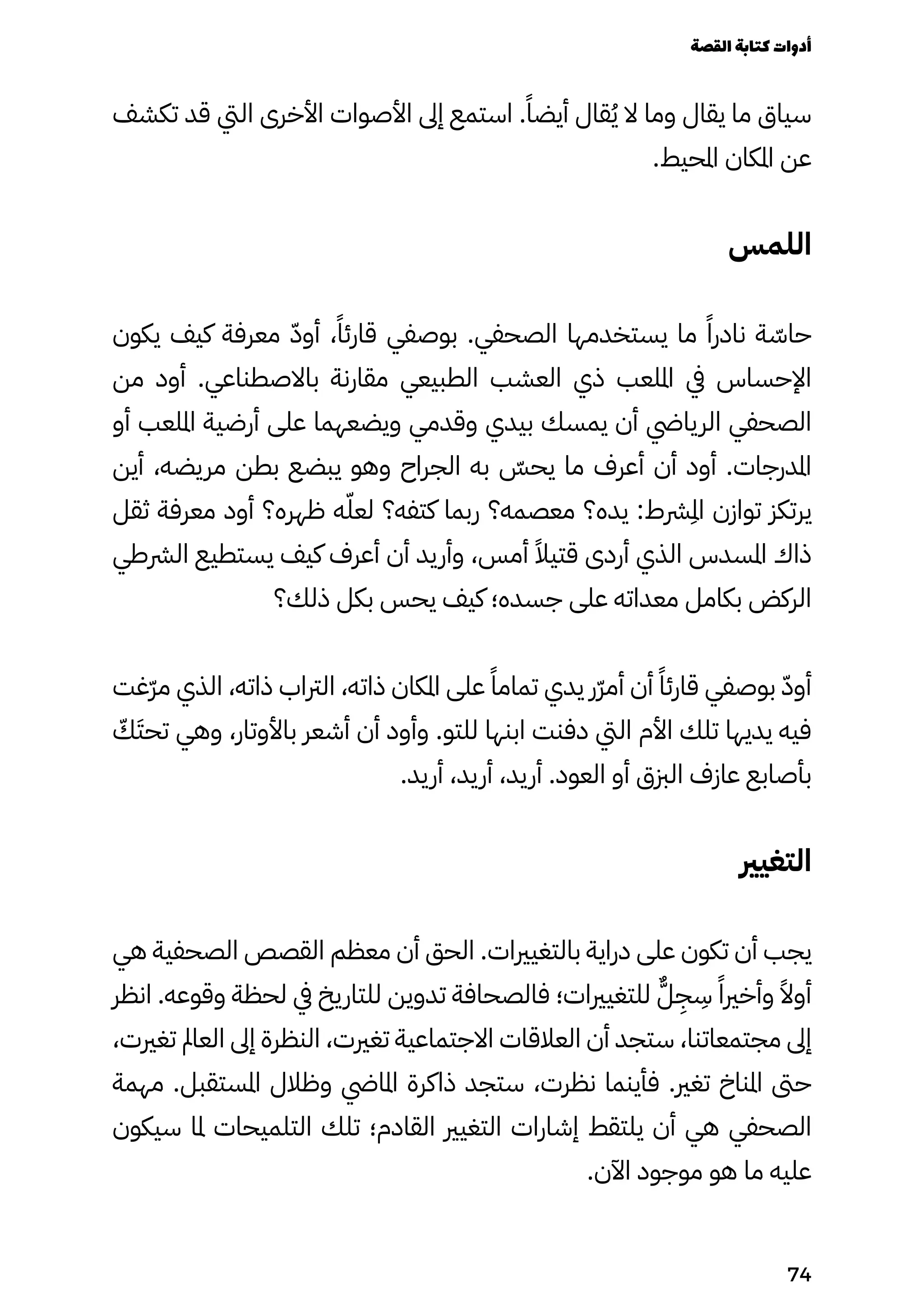 ‫تكشف‬ ‫قد‬ ‫اليت‬ ‫األخرى‬ ‫األصوات‬ ‫إىل‬ ‫استمع‬ .ً‫أيضًا‬ ‫قال‬ُ‫ُي‬ ‫ال‬ ‫وما‬ ‫يقال‬ ‫ما‬ ‫سياق‬
.‫املحيط‬ ‫املكان‬ ‫عن‬
‫اللمس‬
‫يكون‬ ‫كيف‬ ‫معرفة‬ ّ‫ّد‬‫أو‬ ،ً‫قارئًا‬ ‫بوصفي‬ .‫الصحفي‬ ‫يستخدمها‬ ‫ما‬ ً‫نادرًا‬ ‫ة‬ ّ
‫حاّس‬
‫من‬ ‫أود‬ .‫باالصطناعي‬ ‫مقارنة‬ ‫الطبيعي‬ ‫العشب‬ ‫ذي‬ ‫امللعب‬ ‫يف‬ ‫اإلحساس‬
‫أو‬ ‫امللعب‬ ‫أرضية‬ ‫على‬ ‫ويضعهما‬ ‫وقدمي‬ ‫بيدي‬ ‫يمسك‬ ‫أن‬ ‫الريايض‬ ‫الصحفي‬
‫أين‬ ،‫مريضه‬ ‫بطن‬ ‫يبضع‬ ‫وهو‬ ‫الجراح‬ ‫به‬ ّ
‫يحّس‬ ‫ما‬ ‫أعرف‬ ‫أن‬ ‫أود‬ .‫املدرجات‬
‫ثقل‬ ‫معرفة‬ ‫أود‬ ‫ظهره؟‬ ‫ه‬ّ‫لعّل‬ ‫كتفه؟‬ ‫ربما‬ ‫معصمه؟‬ ‫يده؟‬ :‫رشط‬
ِ
‫ِمل‬‫ا‬ ‫توازن‬ ‫يرتكز‬
‫الرشطي‬ ‫يستطيع‬ ‫كيف‬ ‫أعرف‬ ‫أن‬ ‫وأريد‬ ،‫أمس‬ ً‫قتيًال‬ ‫أردى‬ ‫الذي‬ ‫املسدس‬ ‫ذاك‬
‫ذلك؟‬ ‫بكل‬ ‫يحس‬ ‫كيف‬ ‫جسده؛‬ ‫على‬ ‫معداته‬ ‫بكامل‬ ‫الركض‬
‫ّغت‬‫ّر‬‫م‬ ‫الذي‬ ،‫ذاته‬ ‫الرتاب‬ ،‫ذاته‬ ‫املكان‬ ‫على‬ ً‫تمامًا‬ ‫يدي‬ ‫ّر‬‫ّر‬‫أم‬ ‫أن‬ ً‫قارئًا‬ ‫بوصفي‬ ّ‫أوّد‬
ّ
‫ّك‬َ‫تحَت‬ ‫وهي‬ ،‫باألوتار‬ ‫أشعر‬ ‫أن‬ ‫وأود‬ .‫للتو‬ ‫ابنها‬ ‫دفنت‬ ‫اليت‬ ‫األم‬ ‫تلك‬ ‫يديها‬ ‫فيه‬
.‫أريد‬ ،‫أريد‬ ،‫أريد‬ .‫العود‬ ‫أو‬ ‫الزبق‬ ‫عازف‬ ‫بأصابع‬
‫التغيري‬
‫هي‬ ‫الصحفية‬ ‫القصص‬ ‫معظم‬ ‫أن‬ ‫الحق‬ .‫بالتغيريات‬ ‫دراية‬ ‫على‬ ‫تكون‬ ‫أن‬ ‫يجب‬
‫انظر‬ .‫وقوعه‬ ‫لحظة‬ ‫يف‬ ‫للتاريخ‬ ‫تدوين‬ ‫فالصحافة‬ ‫للتغيريات؛‬ ٌ‫ٌّل‬
ِ
‫ِج‬
ِ
‫ِس‬ ً‫وأخريًا‬ ً‫أوًال‬
،‫تغريت‬ ‫العامل‬ ‫إىل‬ ‫النظرة‬ ،‫تغريت‬ ‫االجتماعية‬ ‫العالقات‬ ‫أن‬ ‫ستجد‬ ،‫مجتمعاتنا‬ ‫إىل‬
‫مهمة‬ .‫املستقبل‬ ‫وظالل‬ ‫املايض‬ ‫ذاكرة‬ ‫ستجد‬ ،‫نظرت‬ ‫فأينما‬ .‫تغري‬ ‫املناخ‬ ‫حىت‬
‫سيكون‬ ‫ملا‬ ‫التلميحات‬ ‫تلك‬ ‫القادم؛‬ ‫التغيري‬ ‫إشارات‬ ‫يلتقط‬ ‫أن‬ ‫هي‬ ‫الصحفي‬
.‫اآلن‬ ‫موجود‬ ‫هو‬ ‫ما‬ ‫عليه‬
‫القصة‬‫كتابة‬‫أدوات‬
74
 