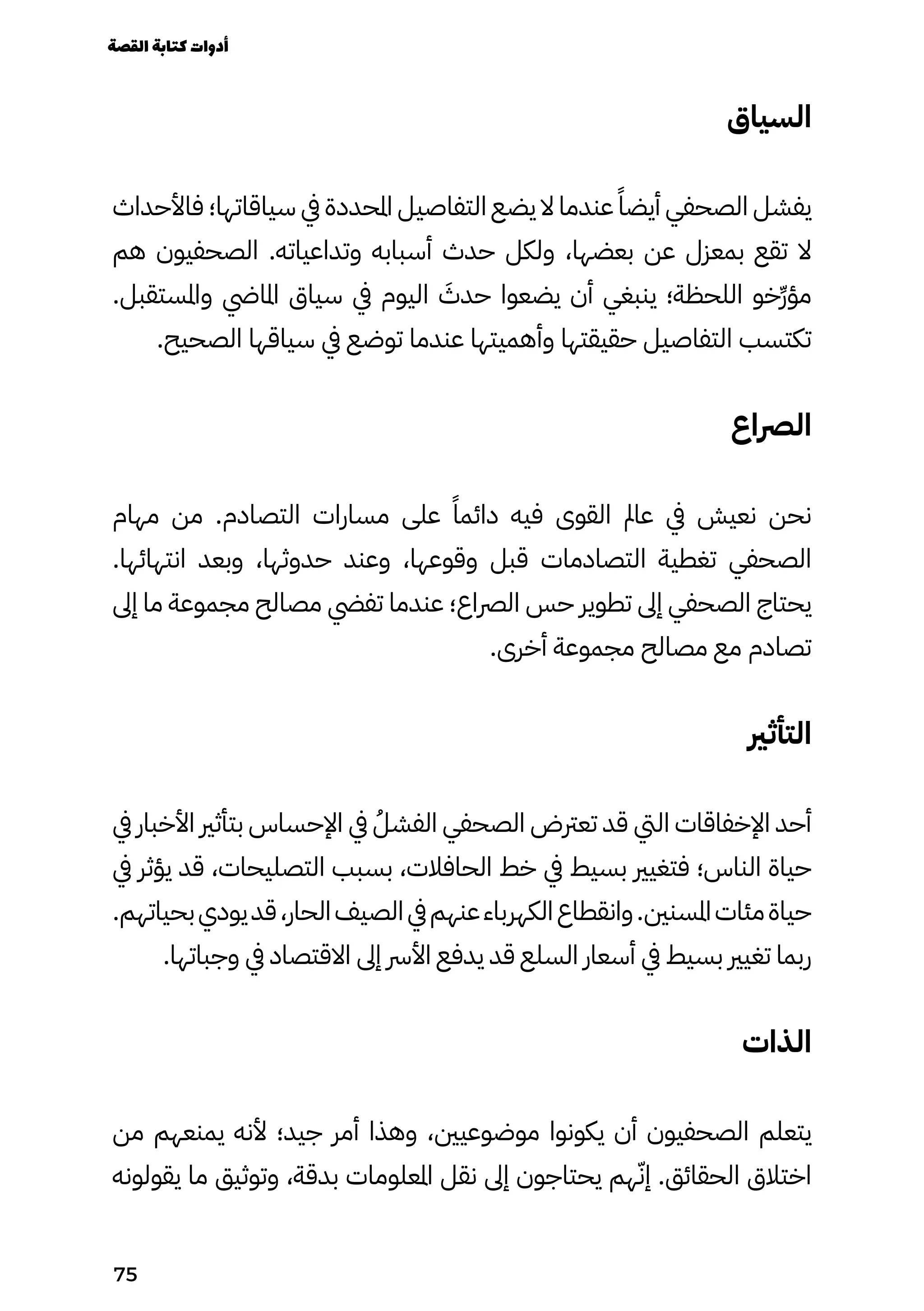 ‫السياق‬
‫فاألحداث‬ ‫سياقاتها؛‬ ‫يف‬ ‫املحددة‬ ‫التفاصيل‬ ‫يضع‬ ‫ال‬ ‫عندما‬ ً‫أيضًا‬ ‫الصحفي‬ ‫يفشل‬
‫هم‬ ‫الصحفيون‬ .‫وتداعياته‬ ‫أسبابه‬ ‫حدث‬ ‫ولكل‬ ،‫بعضها‬ ‫عن‬ ‫بمعزل‬ ‫تقع‬ ‫ال‬
.‫واملستقبل‬ ‫املايض‬ ‫سياق‬ ‫يف‬ ‫اليوم‬ َ
‫حدَث‬ ‫يضعوا‬ ‫أن‬ ‫ينبغي‬ ‫اللحظة؛‬ ‫ِخو‬‫ِّر‬‫ؤ‬‫م‬
.‫الصحيح‬ ‫سياقها‬ ‫يف‬ ‫توضع‬ ‫عندما‬ ‫وأهميتها‬ ‫حقيقتها‬ ‫التفاصيل‬ ‫تكتسب‬
‫الرصاع‬
‫مهام‬ ‫من‬ .‫التصادم‬ ‫مسارات‬ ‫على‬ ً‫دائمًا‬ ‫فيه‬ ‫القوى‬ ‫عامل‬ ‫يف‬ ‫نعيش‬ ‫نحن‬
.‫انتهائها‬ ‫وبعد‬ ،‫حدوثها‬ ‫وعند‬ ،‫وقوعها‬ ‫قبل‬ ‫التصادمات‬ ‫تغطية‬ ‫الصحفي‬
‫إىل‬ ‫ما‬ ‫مجموعة‬ ‫مصالح‬ ‫تفيض‬ ‫عندما‬ ‫الرصاع؛‬ ‫حس‬ ‫تطوير‬ ‫إىل‬ ‫الصحفي‬ ‫يحتاج‬
.‫أخرى‬ ‫مجموعة‬ ‫مصالح‬ ‫مع‬ ‫تصادم‬
‫التأثري‬
‫يف‬ ‫األخبار‬ ‫بتأثري‬ ‫اإلحساس‬ ‫يف‬ ُ‫الفشُل‬ ‫الصحفي‬ ‫تعرتض‬ ‫قد‬ ‫اليت‬ ‫اإلخفاقات‬ ‫أحد‬
‫يف‬ ‫يؤثر‬ ‫قد‬ ،‫التصليحات‬ ‫بسبب‬ ،‫الحافالت‬ ‫خط‬ ‫يف‬ ‫بسيط‬ ‫فتغيري‬ ‫الناس؛‬ ‫حياة‬
.‫بحياتهم‬‫يودي‬‫قد‬،‫الحار‬‫الصيف‬‫يف‬‫عنهم‬‫الكهرباء‬‫وانقطاع‬.‫املسنني‬‫مئات‬‫حياة‬
.‫وجباتها‬ ‫يف‬ ‫االقتصاد‬ ‫إىل‬ ‫األرس‬ ‫يدفع‬ ‫قد‬ ‫السلع‬ ‫أسعار‬ ‫يف‬ ‫بسيط‬ ‫تغيري‬ ‫ربما‬
‫الذات‬
‫من‬ ‫يمنعهم‬ ‫ألنه‬ ‫جيد؛‬ ‫أمر‬ ‫وهذا‬ ،‫موضوعيني‬ ‫يكونوا‬ ‫أن‬ ‫الصحفيون‬ ‫يتعلم‬
‫يقولونه‬ ‫ما‬ ‫وتوثيق‬ ،‫بدقة‬ ‫املعلومات‬ ‫نقل‬ ‫إىل‬ ‫يحتاجون‬ ‫هم‬ّ‫إّن‬ .‫الحقائق‬ ‫اختالق‬
‫القصة‬‫كتابة‬‫أدوات‬
75
 