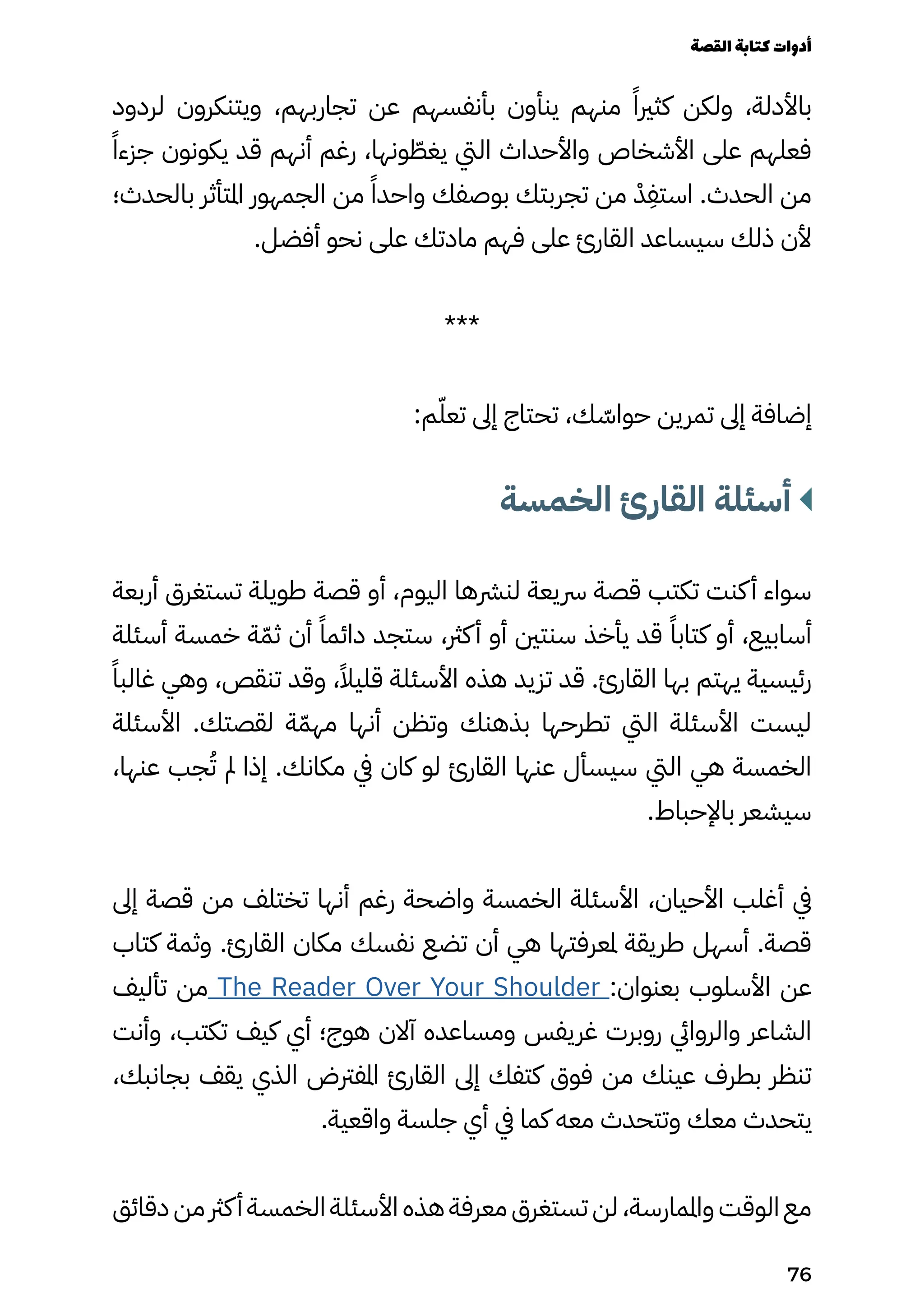 ‫لردود‬ ‫ويتنكرون‬ ،‫تجاربهم‬ ‫عن‬ ‫بأنفسهم‬ ‫ينأون‬ ‫منهم‬ ً‫كثريًا‬ ‫ولكن‬ ،‫باألدلة‬
‫ًًا‬‫جزء‬ ‫يكونون‬ ‫قد‬ ‫أنهم‬ ‫رغم‬ ،‫ونها‬ ّ
‫يغّط‬ ‫اليت‬ ‫واألحداث‬ ‫األشخاص‬ ‫على‬ ‫فعلهم‬
‫بالحدث؛‬ ‫املتأثر‬ ‫الجمهور‬ ‫من‬ ً‫واحدًا‬ ‫بوصفك‬ ‫تجربتك‬ ‫من‬ ْ‫ْد‬
ِ
‫استِف‬ .‫الحدث‬ ‫من‬
.‫أفضل‬ ‫نحو‬ ‫على‬ ‫مادتك‬ ‫فهم‬ ‫على‬ ‫القارئ‬ ‫سيساعد‬ ‫ذلك‬ ‫ألن‬
***
:‫م‬ّ‫تعّل‬ ‫إىل‬ ‫تحتاج‬ ،‫ك‬ ّ
‫حواّس‬ ‫تمرين‬ ‫إىل‬ ‫إضافة‬
‫الخمسة‬ ‫القارئ‬ ‫أسئلة‬
‫أربعة‬ ‫تستغرق‬ ‫طويلة‬ ‫قصة‬ ‫أو‬ ،‫اليوم‬ ‫لنرشها‬ ‫رسيعة‬ ‫قصة‬ ‫تكتب‬ ‫كنت‬‫أ‬ ‫سواء‬
‫أسئلة‬ ‫خمسة‬ ‫ة‬ّ‫ثّم‬ ‫أن‬ ً‫دائمًا‬ ‫ستجد‬ ،‫كرث‬‫أ‬ ‫أو‬ ‫سنتني‬ ‫يأخذ‬ ‫قد‬ ً‫كتابًا‬ ‫أو‬ ،‫أسابيع‬
ً‫غالبًا‬ ‫وهي‬ ،‫تنقص‬ ‫وقد‬ ،ً‫قليًال‬ ‫األسئلة‬ ‫هذه‬ ‫تزيد‬ ‫قد‬ .‫القارئ‬ ‫بها‬ ‫يهتم‬ ‫رئيسية‬
‫األسئلة‬ .‫لقصتك‬ ‫ة‬ّ‫مهّم‬ ‫أنها‬ ‫وتظن‬ ‫بذهنك‬ ‫تطرحها‬ ‫اليت‬ ‫األسئلة‬ ‫ليست‬
،‫عنها‬ ‫جب‬ُ‫ُت‬ ‫مل‬ ‫إذا‬ .‫مكانك‬ ‫يف‬ ‫كان‬ ‫لو‬ ‫القارئ‬ ‫عنها‬ ‫سيسأل‬ ‫اليت‬ ‫هي‬ ‫الخمسة‬
.‫باإلحباط‬ ‫سيشعر‬
‫إىل‬ ‫قصة‬ ‫من‬ ‫تختلف‬ ‫أنها‬ ‫رغم‬ ‫واضحة‬ ‫الخمسة‬ ‫األسئلة‬ ،‫األحيان‬ ‫أغلب‬ ‫يف‬
‫كتاب‬ ‫وثمة‬ .‫القارئ‬ ‫مكان‬ ‫نفسك‬ ‫تضع‬ ‫أن‬ ‫هي‬ ‫ملعرفتها‬ ‫طريقة‬ ‫أسهل‬ .‫قصة‬
‫تأليف‬ ‫من‬ The Reader Over Your Shoulder :‫بعنوان‬ ‫األسلوب‬ ‫عن‬
‫وأنت‬ ،‫تكتب‬ ‫كيف‬ ‫أي‬ ‫هوج؛‬ ‫آالن‬ ‫ومساعده‬ ‫غريفس‬ ‫روبرت‬ ‫والروايئ‬ ‫الشاعر‬
،‫بجانبك‬ ‫يقف‬ ‫الذي‬ ‫املفرتض‬ ‫القارئ‬ ‫إىل‬ ‫كتفك‬ ‫فوق‬ ‫من‬ ‫عينك‬ ‫بطرف‬ ‫تنظر‬
.‫واقعية‬ ‫جلسة‬ ‫أي‬ ‫يف‬ ‫كما‬ ‫معه‬ ‫وتتحدث‬ ‫معك‬ ‫يتحدث‬
‫دقائق‬ ‫من‬ ‫كرث‬‫أ‬ ‫الخمسة‬ ‫األسئلة‬ ‫هذه‬ ‫معرفة‬ ‫تستغرق‬ ‫لن‬ ،‫واملمارسة‬ ‫الوقت‬ ‫مع‬
‫القصة‬‫كتابة‬‫أدوات‬
76
 