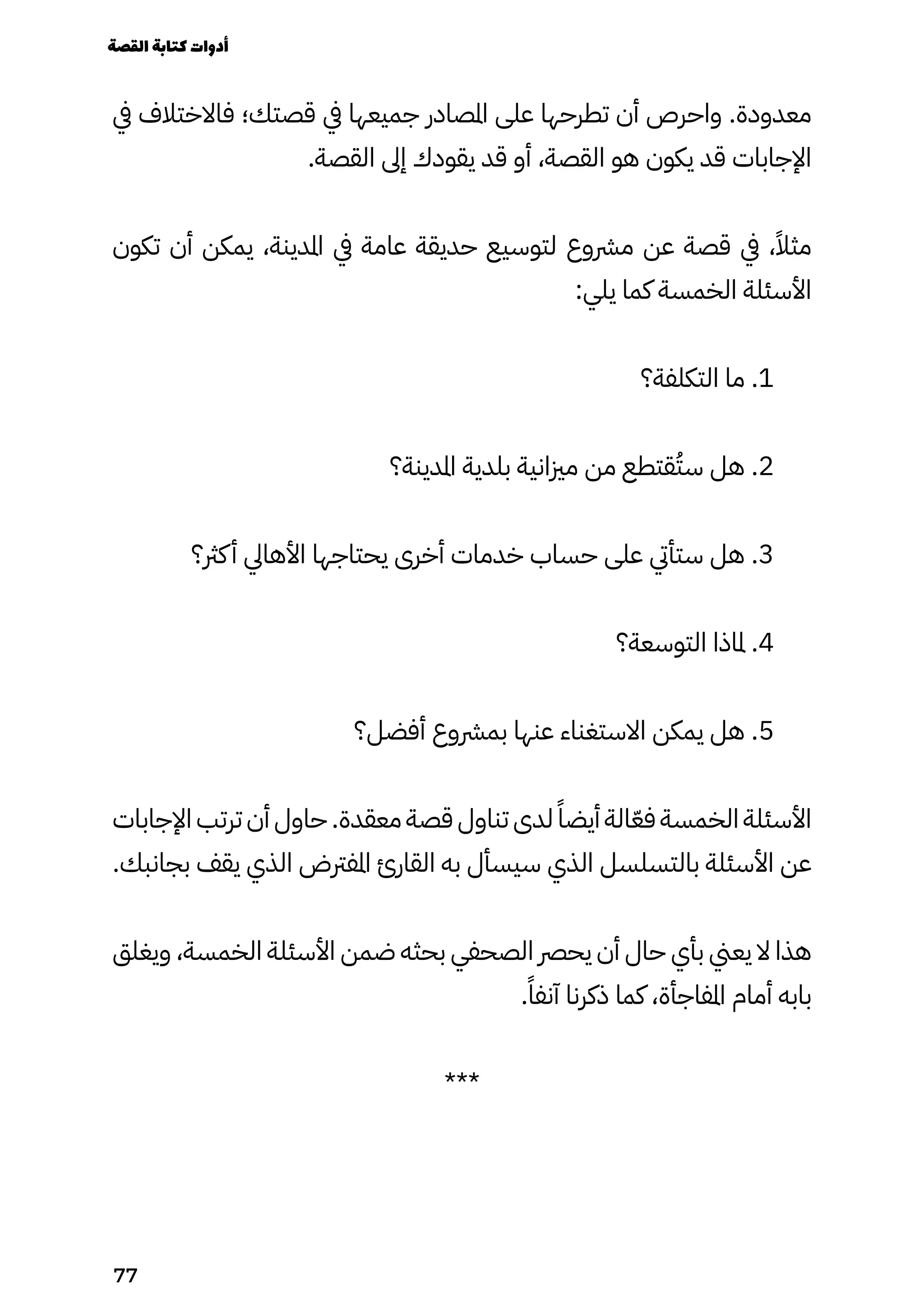 ‫يف‬ ‫فاالختالف‬ ‫قصتك؛‬ ‫يف‬ ‫جميعها‬ ‫املصادر‬ ‫على‬ ‫تطرحها‬ ‫أن‬ ‫واحرص‬ .‫معدودة‬
.‫القصة‬ ‫إىل‬ ‫يقودك‬ ‫قد‬ ‫أو‬ ،‫القصة‬ ‫هو‬ ‫يكون‬ ‫قد‬ ‫اإلجابات‬
‫تكون‬ ‫أن‬ ‫يمكن‬ ،‫املدينة‬ ‫يف‬ ‫عامة‬ ‫حديقة‬ ‫لتوسيع‬ ‫مرشوع‬ ‫عن‬ ‫قصة‬ ‫يف‬ ،ً‫مثًال‬
:‫يلي‬ ‫كما‬ ‫الخمسة‬ ‫األسئلة‬
‫التكلفة؟‬ ‫ما‬ .1
‫املدينة؟‬ ‫بلدية‬ ‫مزيانية‬ ‫من‬ ‫قتطع‬ُ‫سُت‬ ‫هل‬ .2
‫كرث؟‬‫أ‬ ‫األهايل‬ ‫يحتاجها‬ ‫أخرى‬ ‫خدمات‬ ‫حساب‬ ‫على‬ ‫ستأيت‬ ‫هل‬ .3
‫التوسعة؟‬ ‫ملاذا‬ .4
‫أفضل؟‬ ‫بمرشوع‬ ‫عنها‬ ‫االستغناء‬ ‫يمكن‬ ‫هل‬ .5
‫اإلجابات‬ ‫ترتب‬ ‫أن‬ ‫حاول‬ .‫معقدة‬ ‫قصة‬ ‫تناول‬ ‫لدى‬ ً‫أيضًا‬ ‫الة‬ّ‫ّع‬‫ف‬ ‫الخمسة‬ ‫األسئلة‬
.‫بجانبك‬ ‫يقف‬ ‫الذي‬ ‫املفرتض‬ ‫القارئ‬ ‫به‬ ‫سيسأل‬ ‫الذي‬ ‫بالتسلسل‬ ‫األسئلة‬ ‫عن‬
‫ويغلق‬ ،‫الخمسة‬ ‫األسئلة‬ ‫ضمن‬ ‫بحثه‬ ‫الصحفي‬ ‫يحرص‬ ‫أن‬ ‫حال‬ ‫بأي‬ ‫يعين‬ ‫ال‬ ‫هذا‬
.ً‫آنفًا‬ ‫ذكرنا‬ ‫كما‬ ،‫املفاجأة‬ ‫أمام‬ ‫بابه‬
***
‫القصة‬‫كتابة‬‫أدوات‬
77
 