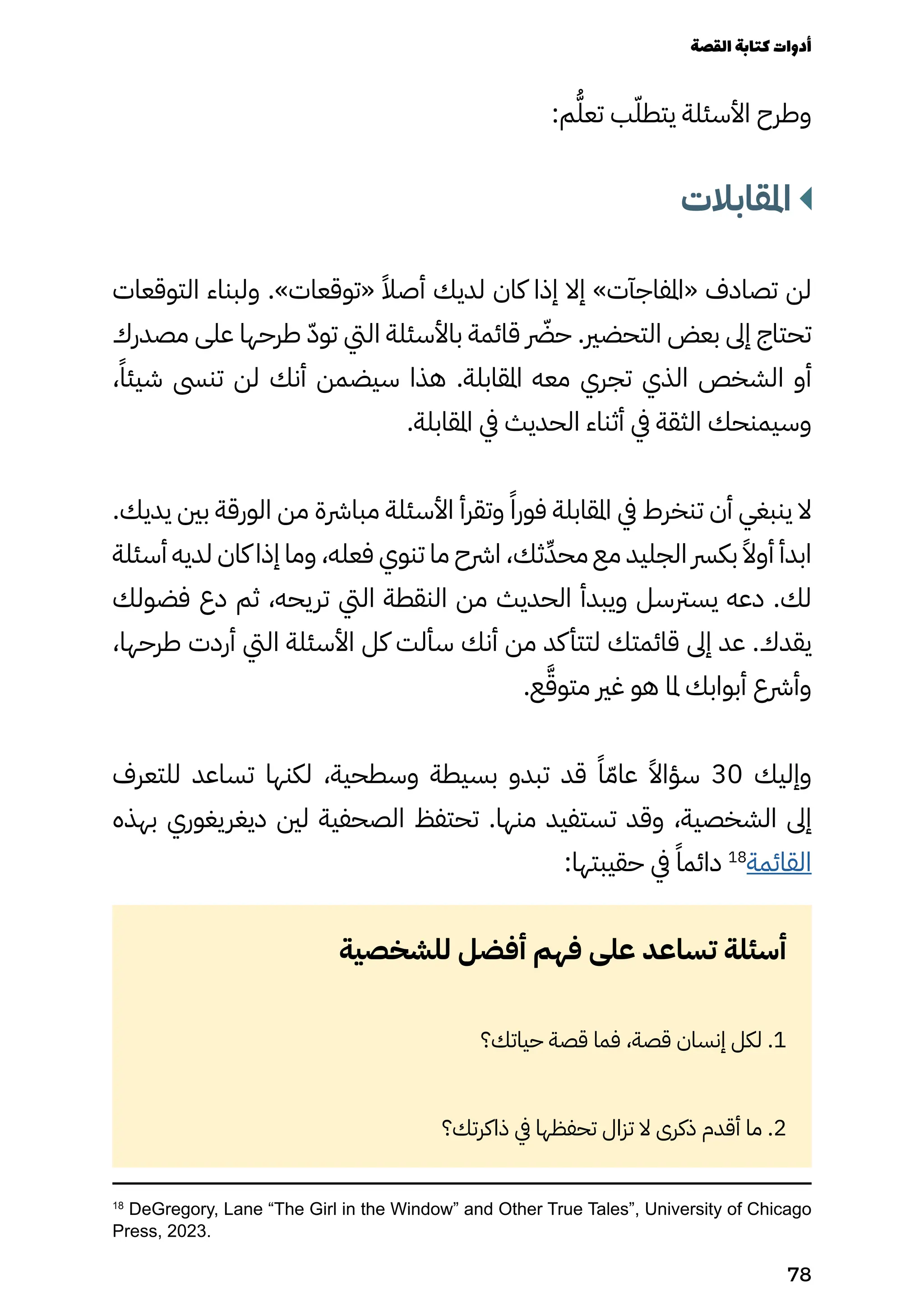 18
DeGregory, Lane “The Girl in the Window” and Other True Tales”, University of Chicago
Press, 2023.
:‫م‬ُ‫تعُّل‬ ‫ب‬ّ‫يتطّل‬ ‫األسئلة‬ ‫وطرح‬
‫املقابالت‬
‫التوقعات‬ ‫ولبناء‬ .»‫«توقعات‬ ً‫أصًال‬ ‫لديك‬ ‫كان‬ ‫إذا‬ ‫إال‬ »‫«املفاجآت‬ ‫تصادف‬ ‫لن‬
‫مصدرك‬ ‫على‬ ‫طرحها‬ ّ‫توّد‬ ‫اليت‬ ‫باألسئلة‬ ‫قائمة‬ ‫رّضر‬‫ح‬ .‫التحضري‬ ‫بعض‬ ‫إىل‬ ‫تحتاج‬
،ً‫شيئًا‬ ‫تنىس‬ ‫لن‬ ‫أنك‬ ‫سيضمن‬ ‫هذا‬ .‫املقابلة‬ ‫معه‬ ‫تجري‬ ‫الذي‬ ‫الشخص‬ ‫أو‬
.‫املقابلة‬ ‫يف‬ ‫الحديث‬ ‫أثناء‬ ‫يف‬ ‫الثقة‬ ‫وسيمنحك‬
.‫يديك‬ ‫بني‬ ‫الورقة‬ ‫من‬ ‫مبارشة‬ ‫األسئلة‬ ‫وتقرأ‬ ً‫فورًا‬ ‫املقابلة‬ ‫يف‬ ‫تنخرط‬ ‫أن‬ ‫ينبغي‬ ‫ال‬
‫أسئلة‬ ‫لديه‬ ‫كان‬ ‫إذا‬ ‫وما‬ ،‫فعله‬ ‫تنوي‬ ‫ما‬ ‫ارشح‬ ،‫ثك‬ِ‫محِّد‬ ‫مع‬ ‫الجليد‬ ‫بكرس‬ ً‫أوًال‬ ‫ابدأ‬
‫فضولك‬ ‫دع‬ ‫ثم‬ ،‫تريحه‬ ‫اليت‬ ‫النقطة‬ ‫من‬ ‫الحديث‬ ‫ويبدأ‬ ‫يسرتسل‬ ‫دعه‬ .‫لك‬
،‫طرحها‬ ‫أردت‬ ‫اليت‬ ‫األسئلة‬ ‫كل‬ ‫سألت‬ ‫أنك‬ ‫من‬ ‫كد‬‫لتتأ‬ ‫قائمتك‬ ‫إىل‬ ‫عد‬ .‫يقدك‬
.‫ع‬َ‫متوَّق‬ ‫غري‬ ‫هو‬ ‫ملا‬ ‫أبوابك‬ ‫وأرشع‬
‫للتعرف‬ ‫تساعد‬ ‫لكنها‬ ،‫وسطحية‬ ‫بسيطة‬ ‫تبدو‬ ‫قد‬ ً‫ًا‬ّ‫عاّم‬ ً‫سؤاًال‬ 30 ‫وإليك‬
‫بهذه‬ ‫ديغريغوري‬ ‫لني‬ ‫الصحفية‬ ‫تحتفظ‬ .‫منها‬ ‫تستفيد‬ ‫وقد‬ ،‫الشخصية‬ ‫إىل‬
:‫حقيبتها‬ ‫يف‬ ً‫دائمًا‬ 18
‫القائمة‬
‫للشخصية‬ ‫أفضل‬ ‫فهم‬ ‫على‬ ‫تساعد‬ ‫أسئلة‬
‫حياتك؟‬ ‫قصة‬ ‫فما‬ ،‫قصة‬ ‫إنسان‬ ‫لكل‬ .1
‫ذاكرتك؟‬ ‫يف‬ ‫تحفظها‬ ‫تزال‬ ‫ال‬ ‫ذكرى‬ ‫أقدم‬ ‫ما‬ .2
‫القصة‬‫كتابة‬‫أدوات‬
78
 