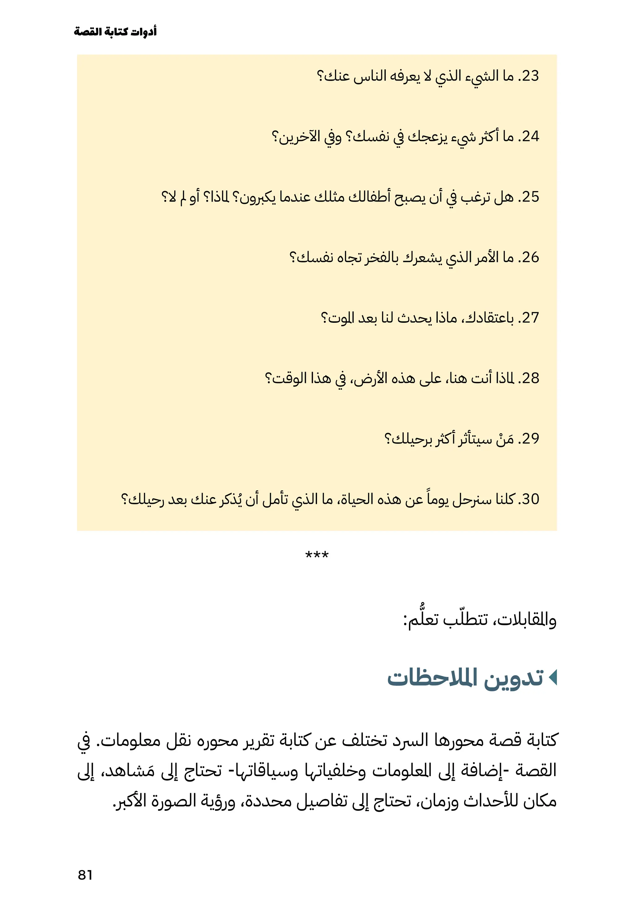 ‫عنك؟‬ ‫الناس‬ ‫يعرفه‬ ‫ال‬ ‫الذي‬ ‫اليشء‬ ‫ما‬ .23
‫اآلخرين؟‬ ‫ويف‬ ‫نفسك؟‬ ‫يف‬ ‫يزعجك‬ ‫يشء‬ ‫كرث‬‫أ‬ ‫ما‬ .24
‫ال؟‬ ‫مل‬ ‫أو‬ ‫ملاذا؟‬ ‫يكربون؟‬ ‫عندما‬ ‫مثلك‬ ‫أطفالك‬ ‫يصبح‬ ‫أن‬ ‫يف‬ ‫ترغب‬ ‫هل‬ .25
‫نفسك؟‬ ‫تجاه‬ ‫بالفخر‬ ‫يشعرك‬ ‫الذي‬ ‫األمر‬ ‫ما‬ .26
‫املوت؟‬ ‫بعد‬ ‫لنا‬ ‫يحدث‬ ‫ماذا‬ ،‫باعتقادك‬ .27
‫الوقت؟‬ ‫هذا‬ ‫يف‬ ،‫األرض‬ ‫هذه‬ ‫على‬ ،‫هنا‬ ‫أنت‬ ‫ملاذا‬ .28
‫برحيلك؟‬ ‫كرث‬‫أ‬ ‫سيتأثر‬ ْ
‫ْن‬ َ‫َم‬ .29
‫رحيلك؟‬ ‫بعد‬ ‫عنك‬ ‫ذكر‬ُ‫ُي‬ ‫أن‬ ‫تأمل‬ ‫الذي‬ ‫ما‬ ،‫الحياة‬ ‫هذه‬ ‫عن‬ ً‫يومًا‬ ‫سرنحل‬ ‫كلنا‬ .30
***
:‫م‬ُ‫تعُّل‬ ‫ب‬ّ‫تتطّل‬ ،‫واملقابالت‬
‫املالحظات‬ ‫تدوين‬
‫يف‬ .‫معلومات‬ ‫نقل‬ ‫محوره‬ ‫تقرير‬ ‫كتابة‬ ‫عن‬ ‫تختلف‬ ‫الرسد‬ ‫محورها‬ ‫قصة‬ ‫كتابة‬
‫إىل‬ ،‫شاهد‬ َ‫َم‬ ‫إىل‬ ‫تحتاج‬ -‫وسياقاتها‬ ‫وخلفياتها‬ ‫املعلومات‬ ‫إىل‬ ‫إضافة‬- ‫القصة‬
.‫األكرب‬ ‫الصورة‬ ‫ورؤية‬ ،‫محددة‬ ‫تفاصيل‬ ‫إىل‬ ‫تحتاج‬ ،‫وزمان‬ ‫لألحداث‬ ‫مكان‬
‫القصة‬‫كتابة‬‫أدوات‬
81
 