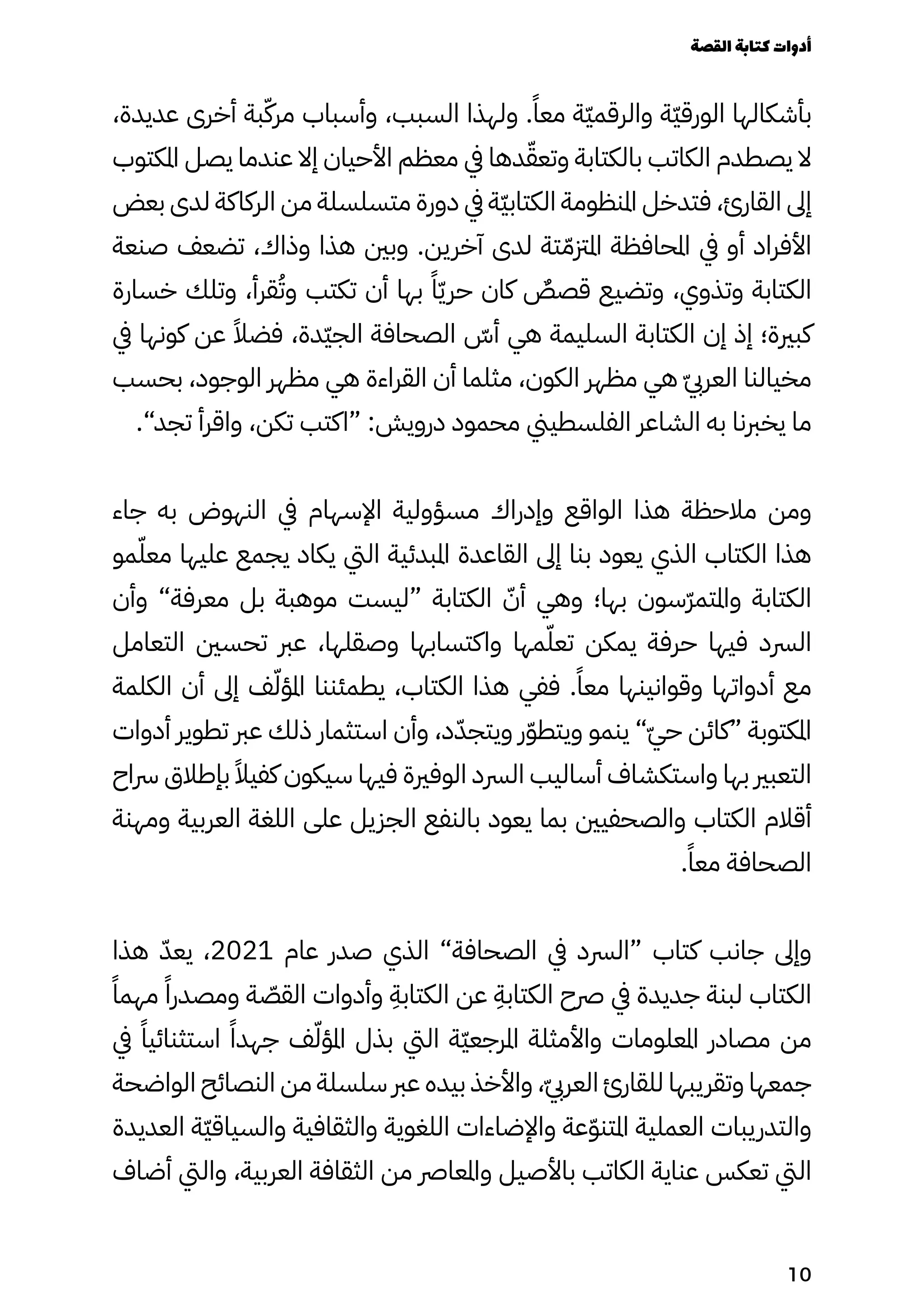 ،‫عديدة‬ ‫أخرى‬ ‫بة‬ّ‫مرّك‬ ‫وأسباب‬ ،‫السبب‬ ‫ولهذا‬ .ً‫معًا‬ ‫ّة‬‫ّي‬‫والرقم‬ ‫ّة‬‫ّي‬‫الورق‬ ‫بأشكالها‬
‫املكتوب‬ ‫يصل‬ ‫عندما‬ ‫إال‬ ‫األحيان‬ ‫معظم‬ ‫يف‬ ‫دها‬ّ‫وتعّق‬ ‫بالكتابة‬ ‫الكاتب‬ ‫يصطدم‬ ‫ال‬
‫بعض‬ ‫لدى‬ ‫الركاكة‬ ‫من‬ ‫متسلسلة‬ ‫دورة‬ ‫يف‬ ‫ّة‬‫ّي‬‫الكتاب‬ ‫املنظومة‬ ‫فتدخل‬ ،‫القارئ‬ ‫إىل‬
‫صنعة‬ ‫تضعف‬ ،‫وذاك‬ ‫هذا‬ ‫وبني‬ .‫آخرين‬ ‫لدى‬ ‫تة‬ّ‫املزتّم‬ ‫املحافظة‬ ‫يف‬ ‫أو‬ ‫األفراد‬
‫خسارة‬ ‫وتلك‬ ،‫قرأ‬ُ‫وُت‬ ‫تكتب‬ ‫أن‬ ‫بها‬ ً‫ًا‬ّ‫ّي‬‫حر‬ ‫كان‬ ٌ
‫قصٌص‬ ‫وتضيع‬ ،‫وتذوي‬ ‫الكتابة‬
‫يف‬ ‫كونها‬ ‫عن‬ ً‫فضًال‬ ،‫ّدة‬‫ّي‬‫الج‬ ‫الصحافة‬ ّ
‫أّس‬ ‫هي‬ ‫السليمة‬ ‫الكتابة‬ ‫إن‬ ‫إذ‬ ‫كبرية؛‬
‫بحسب‬ ،‫الوجود‬ ‫مظهر‬ ‫هي‬ ‫القراءة‬ ‫أن‬ ‫مثلما‬ ،‫الكون‬ ‫مظهر‬ ‫هي‬ ّ‫ّيب‬‫العر‬ ‫مخيالنا‬
.”‫تجد‬ ‫واقرأ‬ ،‫تكن‬ ‫“اكتب‬ :‫درويش‬ ‫محمود‬ ‫الفلسطيين‬ ‫الشاعر‬ ‫به‬ ‫يخربنا‬ ‫ما‬
‫جاء‬ ‫به‬ ‫النهوض‬ ‫يف‬ ‫اإلسهام‬ ‫مسؤولية‬ ‫وإدراك‬ ‫الواقع‬ ‫هذا‬ ‫مالحظة‬ ‫ومن‬
‫مو‬ّ‫معّل‬ ‫عليها‬ ‫يجمع‬ ‫يكاد‬ ‫اليت‬ ‫املبدئية‬ ‫القاعدة‬ ‫إىل‬ ‫بنا‬ ‫يعود‬ ‫الذي‬ ‫الكتاب‬ ‫هذا‬
‫وأن‬ ”‫معرفة‬ ‫بل‬ ‫موهبة‬ ‫“ليست‬ ‫الكتابة‬ ّ‫أّن‬ ‫وهي‬ ‫بها؛‬ ‫ّسون‬‫ّر‬‫واملتم‬ ‫الكتابة‬
‫التعامل‬ ‫تحسني‬ ‫عرب‬ ،‫وصقلها‬ ‫واكتسابها‬ ‫مها‬ّ‫تعّل‬ ‫يمكن‬ ‫حرفة‬ ‫فيها‬ ‫الرسد‬
‫الكلمة‬ ‫أن‬ ‫إىل‬ ‫ف‬ّ‫املؤّل‬ ‫يطمئننا‬ ،‫الكتاب‬ ‫هذا‬ ‫ففي‬ .ً‫معًا‬ ‫وقوانينها‬ ‫أدواتها‬ ‫مع‬
‫أدوات‬ ‫تطوير‬ ‫عرب‬ ‫ذلك‬ ‫استثمار‬ ‫وأن‬ ،‫د‬ّ‫ويتجّد‬ ‫ر‬ّ‫ّو‬‫ويتط‬ ‫ينمو‬ ”ّ‫ّي‬‫ح‬ ‫“كائن‬ ‫املكتوبة‬
‫رساح‬ ‫بإطالق‬ ً‫كفيًال‬ ‫سيكون‬ ‫فيها‬ ‫الوفرية‬ ‫الرسد‬ ‫أساليب‬ ‫واستكشاف‬ ‫بها‬ ‫التعبري‬
‫ومهنة‬ ‫العربية‬ ‫اللغة‬ ‫على‬ ‫الجزيل‬ ‫بالنفع‬ ‫يعود‬ ‫بما‬ ‫والصحفيني‬ ‫الكتاب‬ ‫أقالم‬
.ً‫معًا‬ ‫الصحافة‬
‫هذا‬ ّ‫يعّد‬ ،2021 ‫عام‬ ‫صدر‬ ‫الذي‬ ”‫الصحافة‬ ‫يف‬ ‫“الرسد‬ ‫كتاب‬ ‫جانب‬ ‫وإىل‬
ً‫مهمًا‬ ً‫ومصدرًا‬ ‫ة‬ ّ
‫القّص‬ ‫وأدوات‬
ِ
‫الكتابِة‬ ‫عن‬
ِ
‫الكتابِة‬ ‫رصح‬ ‫يف‬ ‫جديدة‬ ‫لبنة‬ ‫الكتاب‬
‫يف‬ ً‫استثنائيًا‬ ً‫جهدًا‬ ‫ف‬ّ‫املؤّل‬ ‫بذل‬ ‫اليت‬ ‫ّة‬‫ّي‬‫املرجع‬ ‫واألمثلة‬ ‫املعلومات‬ ‫مصادر‬ ‫من‬
‫الواضحة‬ ‫النصائح‬ ‫من‬ ‫سلسلة‬ ‫عرب‬ ‫بيده‬ ‫واألخذ‬ ،ّ‫ّيب‬‫العر‬ ‫للقارئ‬ ‫وتقريبها‬ ‫جمعها‬
‫العديدة‬ ‫ّة‬‫ّي‬‫والسياق‬ ‫والثقافية‬ ‫اللغوية‬ ‫واإلضاءات‬ ‫عة‬ّ‫ّو‬‫املتن‬ ‫العملية‬ ‫والتدريبات‬
‫أضاف‬ ‫واليت‬ ،‫العربية‬ ‫الثقافة‬ ‫من‬ ‫واملعارص‬ ‫باألصيل‬ ‫الكاتب‬ ‫عناية‬ ‫تعكس‬ ‫اليت‬
‫القصة‬‫كتابة‬‫أدوات‬
10
 