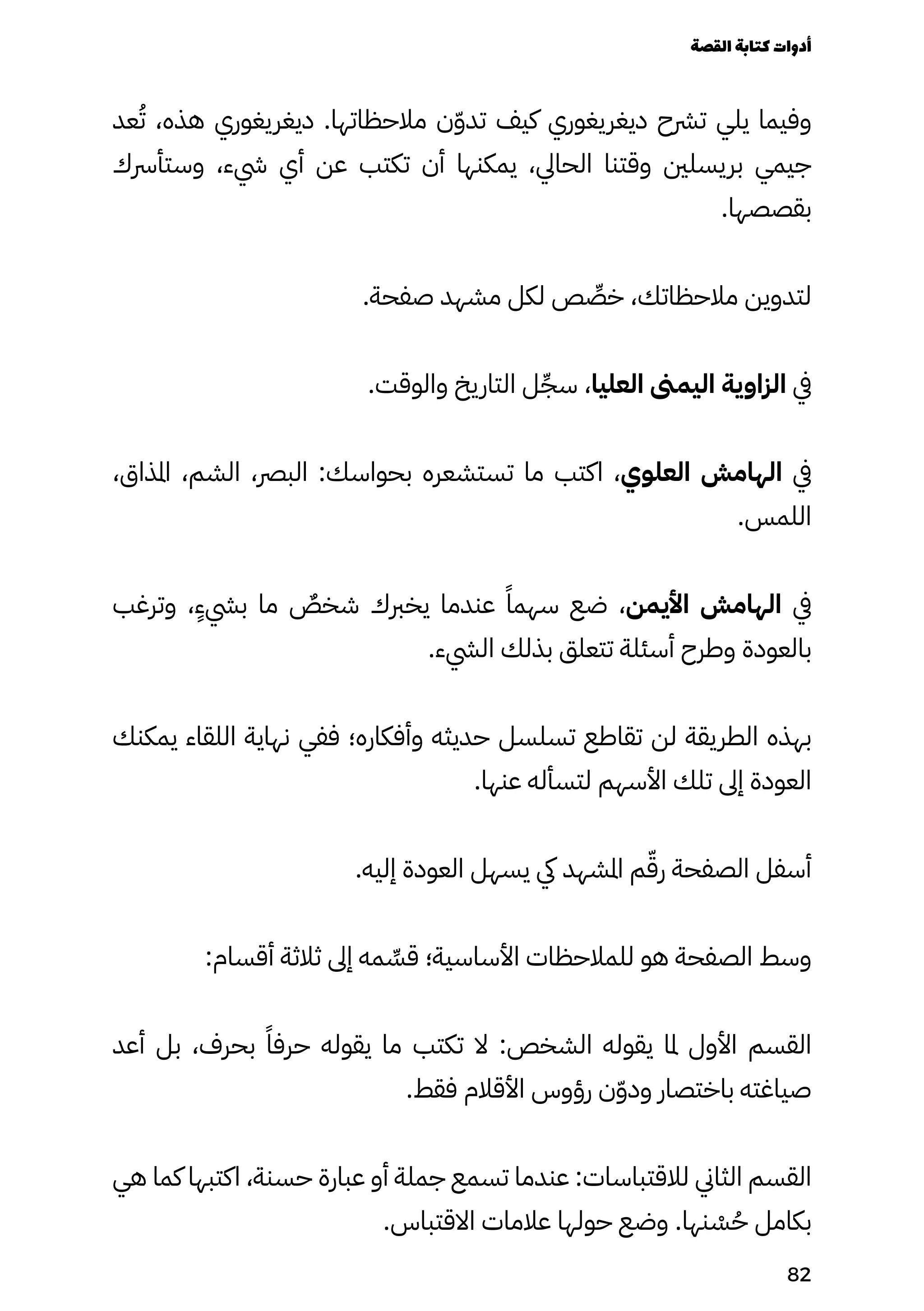 ‫عد‬ُ‫ُت‬ ،‫هذه‬ ‫ديغريغوري‬ .‫مالحظاتها‬ ‫ن‬ّ‫ّو‬‫تد‬ ‫كيف‬ ‫ديغريغوري‬ ‫ترشح‬ ‫يلي‬ ‫وفيما‬
‫وستأرسك‬ ،‫يشء‬ ‫أي‬ ‫عن‬ ‫تكتب‬ ‫أن‬ ‫يمكنها‬ ،‫الحايل‬ ‫وقتنا‬ ‫بريسلني‬ ‫جيمي‬
.‫بقصصها‬
.‫صفحة‬ ‫مشهد‬ ‫لكل‬ ‫ص‬ ِ
‫خِّص‬ ،‫مالحظاتك‬ ‫لتدوين‬
.‫والوقت‬ ‫التاريخ‬ ‫ل‬ِ‫سِّج‬ ،‫العليا‬ ‫اليمىن‬ ‫الزاوية‬ ‫يف‬
،‫املذاق‬ ،‫الشم‬ ،‫البرص‬ :‫بحواسك‬ ‫تستشعره‬ ‫ما‬ ‫اكتب‬ ،‫العلوي‬ ‫الهامش‬ ‫يف‬
.‫اللمس‬
‫وترغب‬ ،
ٍ
‫بيشٍء‬ ‫ما‬ ٌ
‫شخٌص‬ ‫يخربك‬ ‫عندما‬ ً‫سهمًا‬ ‫ضع‬ ،‫األيمن‬ ‫الهامش‬ ‫يف‬
.‫اليشء‬ ‫بذلك‬ ‫تتعلق‬ ‫أسئلة‬ ‫وطرح‬ ‫بالعودة‬
‫يمكنك‬ ‫اللقاء‬ ‫نهاية‬ ‫ففي‬ ‫وأفكاره؛‬ ‫حديثه‬ ‫تسلسل‬ ‫تقاطع‬ ‫لن‬ ‫الطريقة‬ ‫بهذه‬
.‫عنها‬ ‫لتسأله‬ ‫األسهم‬ ‫تلك‬ ‫إىل‬ ‫العودة‬
.‫إليه‬ ‫العودة‬ ‫يسهل‬ ‫يك‬ ‫املشهد‬ ‫م‬ّ‫رّق‬ ‫الصفحة‬ ‫أسفل‬
:‫أقسام‬ ‫ثالثة‬ ‫إىل‬ ‫مه‬ ِ
‫قِّس‬ ‫األساسية؛‬ ‫للمالحظات‬ ‫هو‬ ‫الصفحة‬ ‫وسط‬
‫أعد‬ ‫بل‬ ،‫بحرف‬ ً‫حرفًا‬ ‫يقوله‬ ‫ما‬ ‫تكتب‬ ‫ال‬ :‫الشخص‬ ‫يقوله‬ ‫ملا‬ ‫األول‬ ‫القسم‬
.‫فقط‬ ‫األقالم‬ ‫رؤوس‬ ‫ن‬ّ‫ّو‬‫ود‬ ‫باختصار‬ ‫صياغته‬
‫هي‬ ‫كما‬ ‫اكتبها‬ ،‫حسنة‬ ‫عبارة‬ ‫أو‬ ‫جملة‬ ‫تسمع‬ ‫عندما‬ :‫لالقتباسات‬ ‫الثاين‬ ‫القسم‬
.‫االقتباس‬ ‫عالمات‬ ‫حولها‬ ‫وضع‬ .‫نها‬ ْ
‫ْس‬ُ‫ُح‬ ‫بكامل‬
‫القصة‬‫كتابة‬‫أدوات‬
82
 