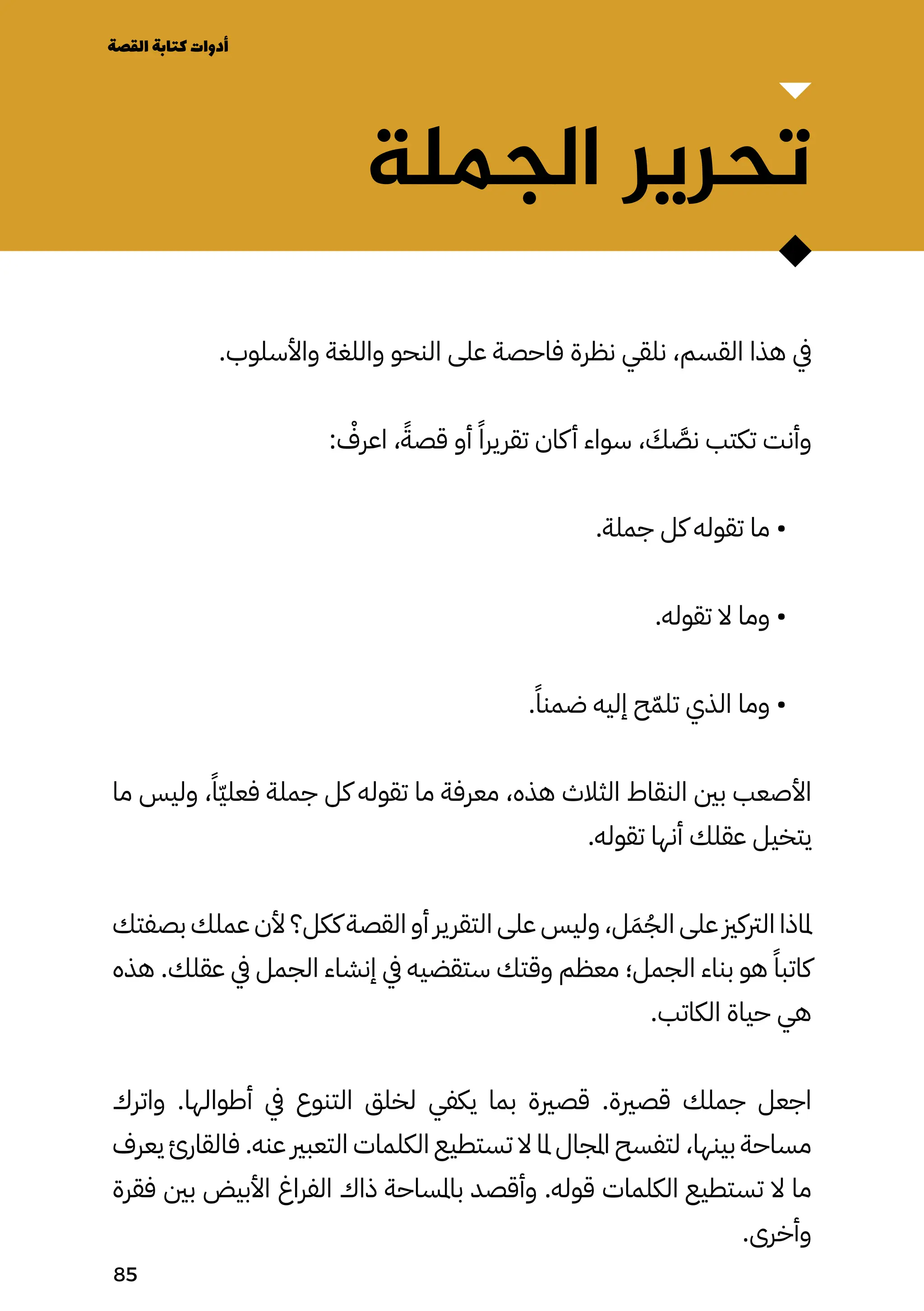 ‫الجملة‬ ‫تحرير‬
.‫واألسلوب‬ ‫واللغة‬ ‫النحو‬ ‫على‬ ‫فاحصة‬ ‫نظرة‬ ‫نلقي‬ ،‫القسم‬ ‫هذا‬ ‫يف‬
: ْ
‫اعرْف‬ ،ً‫قصًة‬ ‫أو‬ ً‫تقريرًا‬ ‫كان‬‫أ‬ ‫سواء‬ ، َ
‫َك‬ َ
‫نَّص‬ ‫تكتب‬ ‫وأنت‬
.‫جملة‬ ‫كل‬ ‫تقوله‬ ‫ما‬ •
.‫تقوله‬ ‫ال‬ ‫وما‬ •
.ً‫ضمنًا‬ ‫إليه‬ ‫ح‬ّ‫تلّم‬ ‫الذي‬ ‫وما‬ •
‫ما‬ ‫وليس‬ ،ً‫ًّا‬‫ّي‬‫فعل‬ ‫جملة‬ ‫كل‬ ‫تقوله‬ ‫ما‬ ‫معرفة‬ ،‫هذه‬ ‫الثالث‬ ‫النقاط‬ ‫بني‬ ‫األصعب‬
.‫تقوله‬ ‫أنها‬ ‫عقلك‬ ‫يتخيل‬
‫بصفتك‬ ‫عملك‬ ‫ألن‬ ‫ككل؟‬ ‫القصة‬ ‫أو‬ ‫التقرير‬ ‫على‬ ‫وليس‬ ،‫ل‬َ‫َم‬ُ‫الُج‬ ‫على‬ ‫الرتكزي‬ ‫ملاذا‬
‫هذه‬ .‫عقلك‬ ‫يف‬ ‫الجمل‬ ‫إنشاء‬ ‫يف‬ ‫ستقضيه‬ ‫وقتك‬ ‫معظم‬ ‫الجمل؛‬ ‫بناء‬ ‫هو‬ ً‫كاتبًا‬
.‫الكاتب‬ ‫حياة‬ ‫هي‬
‫واترك‬ .‫أطوالها‬ ‫يف‬ ‫التنوع‬ ‫لخلق‬ ‫يكفي‬ ‫بما‬ ‫قصرية‬ .‫قصرية‬ ‫جملك‬ ‫اجعل‬
‫يعرف‬ ‫فالقارئ‬ .‫عنه‬ ‫التعبري‬ ‫الكلمات‬ ‫تستطيع‬ ‫ال‬ ‫ملا‬ ‫املجال‬ ‫لتفسح‬ ،‫بينها‬ ‫مساحة‬
‫فقرة‬ ‫بني‬ ‫األبيض‬ ‫الفراغ‬ ‫ذاك‬ ‫باملساحة‬ ‫وأقصد‬ .‫قوله‬ ‫الكلمات‬ ‫تستطيع‬ ‫ال‬ ‫ما‬
.‫وأخرى‬
‫القصة‬‫كتابة‬‫أدوات‬
85
 