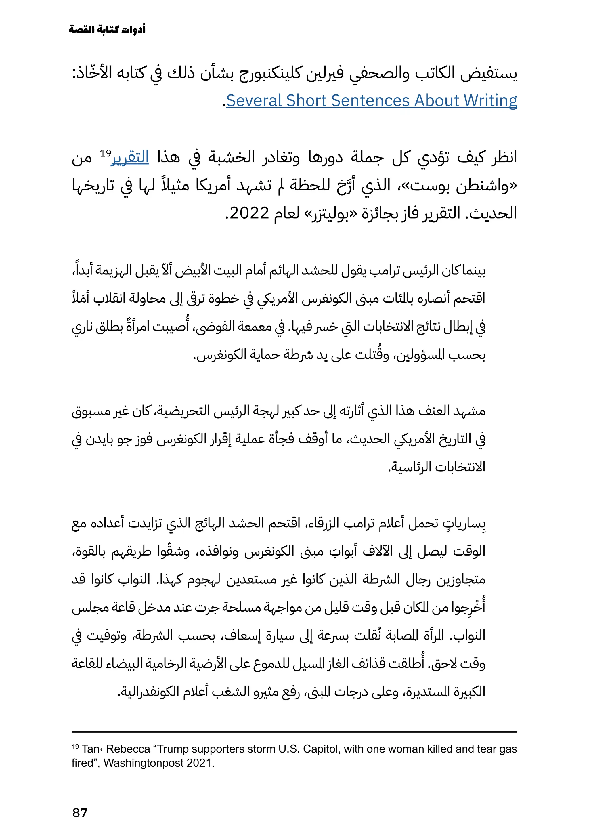 :‫اذ‬ّ‫األّخ‬ ‫كتابه‬ ‫يف‬ ‫ذلك‬ ‫بشأن‬ ‫كلينكنبورج‬ ‫فريلني‬ ‫والصحفي‬ ‫الكاتب‬ ‫يستفيض‬
.Several Short Sentences About Writing
‫من‬ 19
‫التقرير‬ ‫هذا‬ ‫يف‬ ‫الخشبة‬ ‫وتغادر‬ ‫دورها‬ ‫جملة‬ ‫كل‬ ‫تؤدي‬ ‫كيف‬ ‫انظر‬
‫تاريخها‬ ‫يف‬ ‫لها‬ ً‫مثيًال‬ ‫أمريكا‬ ‫تشهد‬ ‫مل‬ ‫للحظة‬ ‫َخ‬‫َّر‬‫أ‬ ‫الذي‬ ،»‫بوست‬ ‫«واشنطن‬
.2022 ‫لعام‬ »‫«بوليزتر‬ ‫بجائزة‬ ‫فاز‬ ‫التقرير‬ .‫الحديث‬
،ً‫أبدًا‬ ‫الهزيمة‬ ‫يقبل‬ ّ‫أّال‬ ‫األبيض‬ ‫البيت‬ ‫أمام‬ ‫الهائم‬ ‫للحشد‬ ‫يقول‬ ‫ترامب‬ ‫الرئيس‬ ‫كان‬ ‫بينما‬
ً‫ًال‬ َ‫أَم‬ ‫انقالب‬ ‫محاولة‬ ‫إىل‬ ‫ترىق‬ ‫خطوة‬ ‫يف‬ ‫األمرييك‬ ‫الكونغرس‬ ‫مبىن‬ ‫باملئات‬ ‫أنصاره‬ ‫اقتحم‬
‫ناري‬ ‫بطلق‬ ٌ‫امرأٌة‬ ‫صيبت‬
ُ
‫ُأ‬ ،‫الفوىض‬ ‫معمعة‬ ‫يف‬ .‫فيها‬ ‫خرس‬ ‫اليت‬ ‫االنتخابات‬ ‫نتائج‬ ‫إبطال‬ ‫يف‬
.‫الكونغرس‬ ‫حماية‬ ‫رشطة‬ ‫يد‬ ‫على‬ ‫تلت‬ُ‫وُق‬ ،‫املسؤولني‬ ‫بحسب‬
‫مسبوق‬ ‫غري‬ ‫كان‬ ،‫التحريضية‬ ‫الرئيس‬ ‫لهجة‬ ‫كبري‬ ‫حد‬ ‫إىل‬ ‫أثارته‬ ‫الذي‬ ‫هذا‬ ‫العنف‬ ‫مشهد‬
‫يف‬ ‫بايدن‬ ‫جو‬ ‫فوز‬ ‫الكونغرس‬ ‫إقرار‬ ‫عملية‬ ‫فجأة‬ ‫أوقف‬ ‫ما‬ ،‫الحديث‬ ‫األمرييك‬ ‫التاريخ‬ ‫يف‬
.‫الرئاسية‬ ‫االنتخابات‬
‫مع‬ ‫أعداده‬ ‫تزايدت‬ ‫الذي‬ ‫الهائج‬ ‫الحشد‬ ‫اقتحم‬ ،‫الزرقاء‬ ‫ترامب‬ ‫أعالم‬ ‫تحمل‬
ٍ
‫سارياٍت‬
ِ
‫ِب‬
،‫بالقوة‬ ‫طريقهم‬ ‫وا‬ّ‫وشّق‬ ،‫ونوافذه‬ ‫الكونغرس‬ ‫مبىن‬ َ
‫أبواَب‬ ‫اآلالف‬ ‫إىل‬ ‫ليصل‬ ‫الوقت‬
‫قد‬ ‫كانوا‬ ‫النواب‬ .‫كهذا‬ ‫لهجوم‬ ‫مستعدين‬ ‫غري‬ ‫كانوا‬ ‫الذين‬ ‫الرشطة‬ ‫رجال‬ ‫متجاوزين‬
‫مجلس‬ ‫قاعة‬ ‫مدخل‬ ‫عند‬ ‫جرت‬ ‫مسلحة‬ ‫مواجهة‬ ‫من‬ ‫قليل‬ ‫وقت‬ ‫قبل‬ ‫املكان‬ ‫من‬ ‫جوا‬
ِ
‫ِر‬ْ‫ْخ‬
ُ
‫ُأ‬
‫يف‬ ‫وتوفيت‬ ،‫الرشطة‬ ‫بحسب‬ ،‫إسعاف‬ ‫سيارة‬ ‫إىل‬ ‫برسعة‬ ‫قلت‬ُ‫ُن‬ ‫املصابة‬ ‫املرأة‬ .‫النواب‬
‫للقاعة‬ ‫البيضاء‬ ‫الرخامية‬ ‫األرضية‬ ‫على‬ ‫للدموع‬ ‫املسيل‬ ‫الغاز‬ ‫قذائف‬ ‫طلقت‬
ُ
‫ُأ‬ .‫الحق‬ ‫وقت‬
.‫الكونفدرالية‬ ‫أعالم‬ ‫الشغب‬ ‫مثريو‬ ‫رفع‬ ،‫املبىن‬ ‫درجات‬ ‫وعلى‬ ،‫املستديرة‬ ‫الكبرية‬
19
Tan، Rebecca “Trump supporters storm U.S. Capitol, with one woman killed and tear gas
fired”, Washingtonpost 2021.
‫القصة‬‫كتابة‬‫أدوات‬
87
 