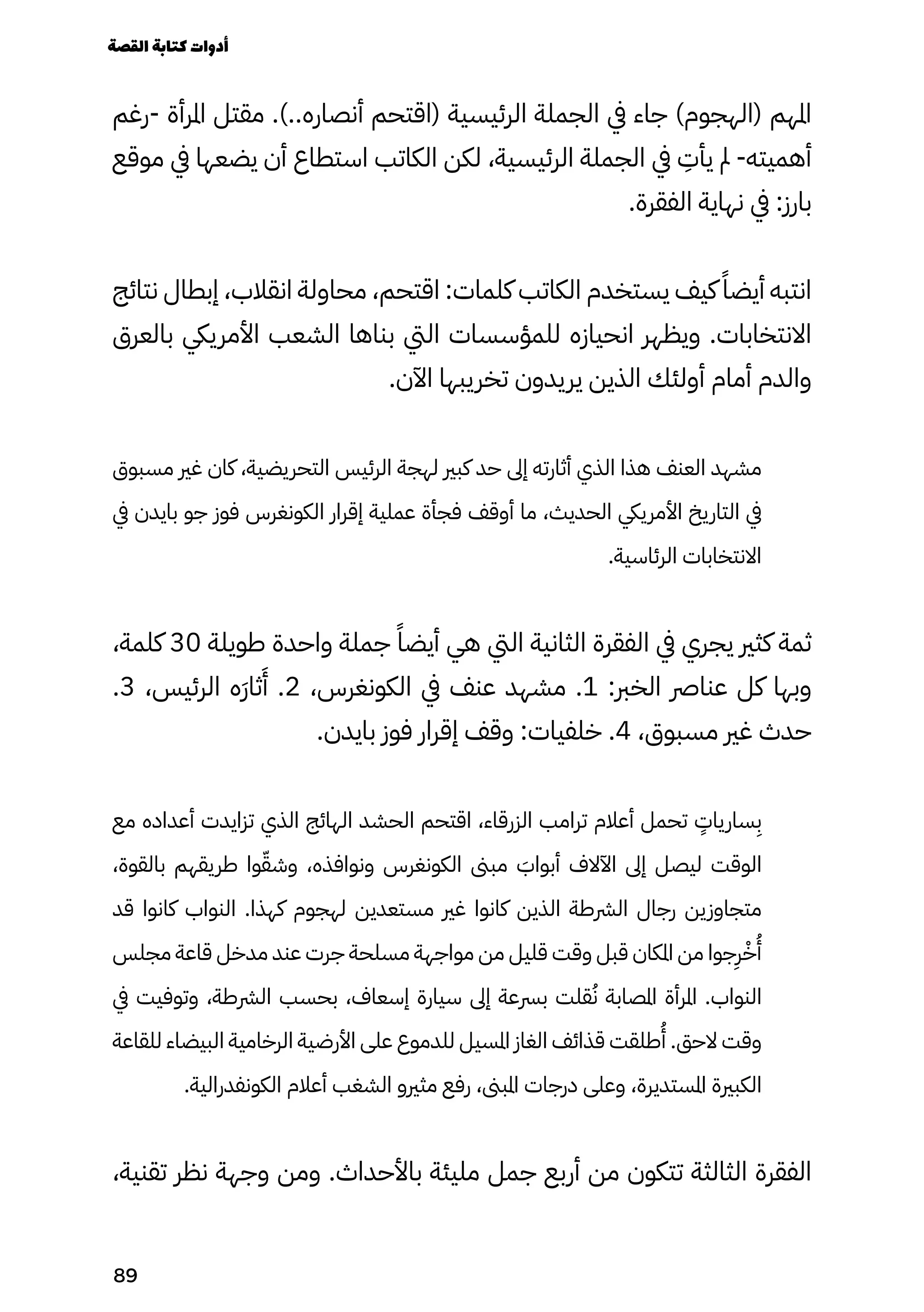 ‫رغم‬- ‫املرأة‬ ‫مقتل‬ .)..‫أنصاره‬ ‫(اقتحم‬ ‫الرئيسية‬ ‫الجملة‬ ‫يف‬ ‫جاء‬ )‫(الهجوم‬ ‫املهم‬
‫موقع‬ ‫يف‬ ‫يضعها‬ ‫أن‬ ‫استطاع‬ ‫الكاتب‬ ‫لكن‬ ،‫الرئيسية‬ ‫الجملة‬ ‫يف‬
ِ
‫يأِت‬ ‫مل‬ -‫أهميته‬
.‫الفقرة‬ ‫نهاية‬ ‫يف‬ :‫بارز‬
‫نتائج‬ ‫إبطال‬ ،‫انقالب‬ ‫محاولة‬ ،‫اقتحم‬ :‫كلمات‬ ‫الكاتب‬ ‫يستخدم‬ ‫كيف‬ ً‫أيضًا‬ ‫انتبه‬
‫بالعرق‬ ‫األمرييك‬ ‫الشعب‬ ‫بناها‬ ‫اليت‬ ‫للمؤسسات‬ ‫انحيازه‬ ‫ويظهر‬ .‫االنتخابات‬
.‫اآلن‬ ‫تخريبها‬ ‫يريدون‬ ‫الذين‬ ‫أولئك‬ ‫أمام‬ ‫والدم‬
‫مسبوق‬ ‫غري‬ ‫كان‬ ،‫التحريضية‬ ‫الرئيس‬ ‫لهجة‬ ‫كبري‬ ‫حد‬ ‫إىل‬ ‫أثارته‬ ‫الذي‬ ‫هذا‬ ‫العنف‬ ‫مشهد‬
‫يف‬ ‫بايدن‬ ‫جو‬ ‫فوز‬ ‫الكونغرس‬ ‫إقرار‬ ‫عملية‬ ‫فجأة‬ ‫أوقف‬ ‫ما‬ ،‫الحديث‬ ‫األمرييك‬ ‫التاريخ‬ ‫يف‬
.‫الرئاسية‬ ‫االنتخابات‬
،‫كلمة‬ 30 ‫طويلة‬ ‫واحدة‬ ‫جملة‬ ً‫أيضًا‬ ‫هي‬ ‫اليت‬ ‫الثانية‬ ‫الفقرة‬ ‫يف‬ ‫يجري‬ ‫كثري‬ ‫ثمة‬
.3 ،‫الرئيس‬ ‫َه‬‫َر‬‫ثا‬
َ
‫َأ‬ .2 ،‫الكونغرس‬ ‫يف‬ ‫عنف‬ ‫مشهد‬ .1 :‫الخرب‬ ‫عنارص‬ ‫كل‬ ‫وبها‬
.‫بايدن‬ ‫فوز‬ ‫إقرار‬ ‫وقف‬ :‫خلفيات‬ .4 ،‫مسبوق‬ ‫غري‬ ‫حدث‬
‫مع‬ ‫أعداده‬ ‫تزايدت‬ ‫الذي‬ ‫الهائج‬ ‫الحشد‬ ‫اقتحم‬ ،‫الزرقاء‬ ‫ترامب‬ ‫أعالم‬ ‫تحمل‬
ٍ
‫سارياٍت‬
ِ
‫ِب‬
،‫بالقوة‬ ‫طريقهم‬ ‫وا‬ّ‫وشّق‬ ،‫ونوافذه‬ ‫الكونغرس‬ ‫مبىن‬ َ
‫أبواَب‬ ‫اآلالف‬ ‫إىل‬ ‫ليصل‬ ‫الوقت‬
‫قد‬ ‫كانوا‬ ‫النواب‬ .‫كهذا‬ ‫لهجوم‬ ‫مستعدين‬ ‫غري‬ ‫كانوا‬ ‫الذين‬ ‫الرشطة‬ ‫رجال‬ ‫متجاوزين‬
‫مجلس‬ ‫قاعة‬ ‫مدخل‬ ‫عند‬ ‫جرت‬ ‫مسلحة‬ ‫مواجهة‬ ‫من‬ ‫قليل‬ ‫وقت‬ ‫قبل‬ ‫املكان‬ ‫من‬ ‫جوا‬
ِ
‫ِر‬ْ‫ْخ‬
ُ
‫ُأ‬
‫يف‬ ‫وتوفيت‬ ،‫الرشطة‬ ‫بحسب‬ ،‫إسعاف‬ ‫سيارة‬ ‫إىل‬ ‫برسعة‬ ‫قلت‬ُ‫ُن‬ ‫املصابة‬ ‫املرأة‬ .‫النواب‬
‫للقاعة‬ ‫البيضاء‬ ‫الرخامية‬ ‫األرضية‬ ‫على‬ ‫للدموع‬ ‫املسيل‬ ‫الغاز‬ ‫قذائف‬ ‫طلقت‬
ُ
‫ُأ‬ .‫الحق‬ ‫وقت‬
.‫الكونفدرالية‬ ‫أعالم‬ ‫الشغب‬ ‫مثريو‬ ‫رفع‬ ،‫املبىن‬ ‫درجات‬ ‫وعلى‬ ،‫املستديرة‬ ‫الكبرية‬
،‫تقنية‬ ‫نظر‬ ‫وجهة‬ ‫ومن‬ .‫باألحداث‬ ‫مليئة‬ ‫جمل‬ ‫أربع‬ ‫من‬ ‫تتكون‬ ‫الثالثة‬ ‫الفقرة‬
‫القصة‬‫كتابة‬‫أدوات‬
89
 