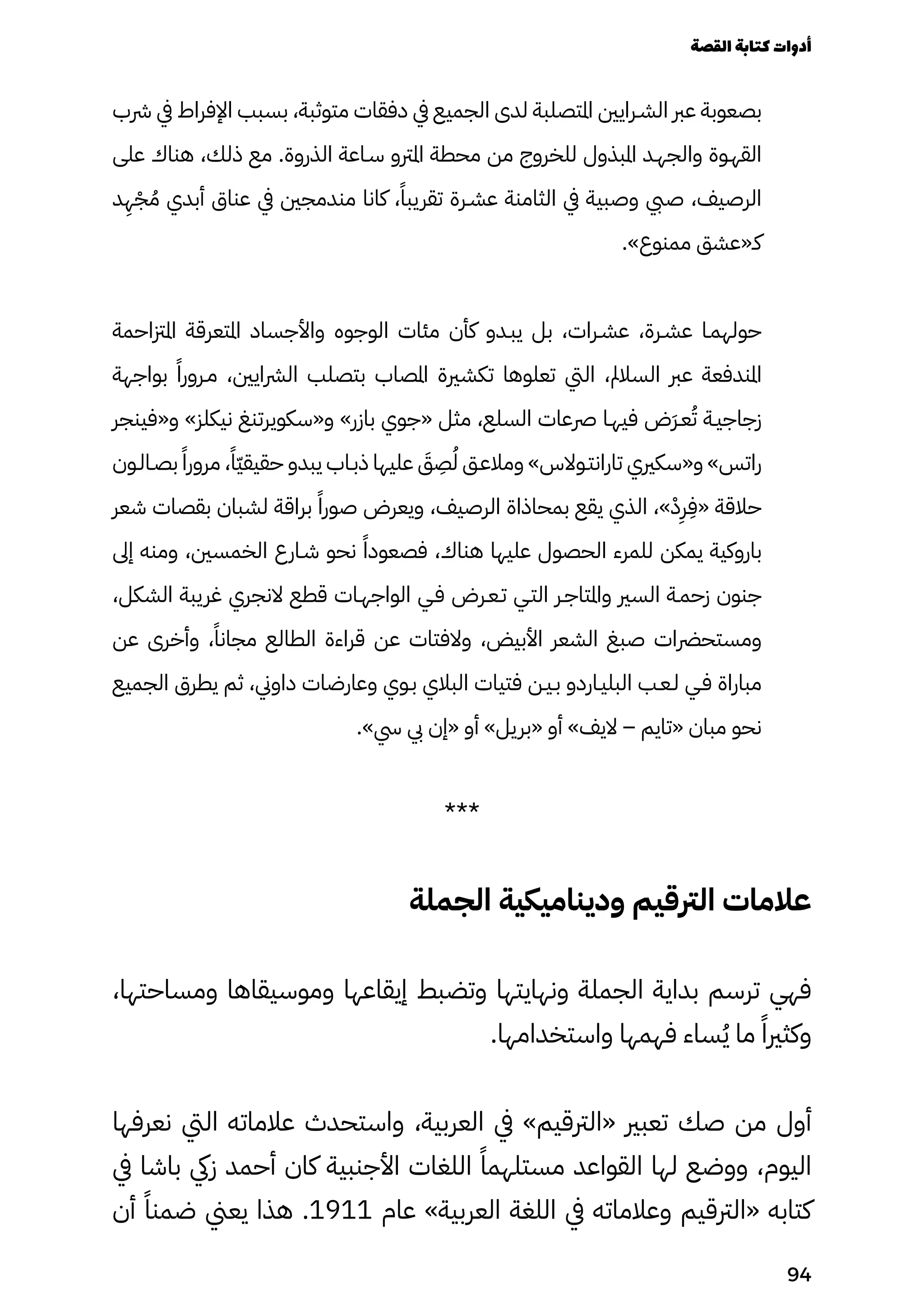 ‫رشب‬ ‫يف‬ ‫اإلفراط‬ ‫بسبب‬ ،‫متوثبة‬ ‫دفقات‬ ‫يف‬ ‫الجميع‬ ‫لدى‬ ‫املتصلبة‬ ‫الشـرايني‬ ‫عرب‬ ‫بصعوبة‬
‫على‬ ‫هناك‬ ،‫ذلك‬ ‫مع‬ .‫الذروة‬ ‫سـاعة‬ ‫املرتو‬ ‫محطة‬ ‫من‬ ‫للخروج‬ ‫املبذول‬ ‫والجهـد‬ ‫القهـوة‬
‫د‬
ِ
‫ِه‬ْ‫ْج‬ ُ‫ُم‬ ‫أبدي‬ ‫عناق‬ ‫يف‬ ‫مندمجني‬ ‫كانا‬ ،ً‫تقريبًا‬ ‫عشـرة‬ ‫الثامنة‬ ‫يف‬ ‫وصبية‬ ‫صيب‬ ،‫الرصيف‬
.»‫ممنوع‬ ‫كـ«عشق‬
‫املزتاحمة‬ ‫املتعرقة‬ ‫واألجساد‬ ‫الوجوه‬ ‫مئات‬ ‫كأن‬ ‫يبـدو‬ ‫بل‬ ،‫عشـرات‬ ،‫عشـرة‬ ‫حولهمـا‬
‫بواجهة‬ ً‫مـرورًا‬ ،‫الرشايني‬ ‫بتصلب‬ ‫املصاب‬ ‫تكشرية‬ ‫تعلوها‬ ‫اليت‬ ،‫السالمل‬ ‫عرب‬ ‫املندفعة‬
‫و«فينجر‬ »‫نيكلز‬ ‫و«سكويرتنغ‬ »‫بازر‬ ‫«جوي‬ ‫مثل‬ ،‫السلع‬ ‫رصعات‬ ‫فيهـا‬ ‫َض‬‫َر‬‫عـ‬ُ‫ُت‬ ‫زجاجيـة‬
‫بصـالـون‬ ً‫مرورًا‬ ،ً‫ًّا‬‫ّي‬‫حقيق‬ ‫يبدو‬ ‫ذبـاب‬ ‫عليها‬ َ
‫َق‬
ِ
‫ِص‬ُ‫ُل‬ ‫ومالعـق‬ »‫تارانتـوالس‬ ‫و«سكريي‬ »‫راتس‬
‫شعر‬ ‫بقصات‬ ‫لشبان‬ ‫براقة‬ ً‫صورًا‬ ‫ويعرض‬ ،‫الرصيف‬ ‫بمحاذاة‬ ‫يقع‬ ‫الذي‬ ،»ْ‫ْد‬
ِ
‫ِر‬
ِ
‫«ِف‬ ‫حالقة‬
‫إىل‬ ‫ومنه‬ ،‫الخمسني‬ ‫شـارع‬ ‫نحو‬ ً‫فصعودًا‬ ،‫هناك‬ ‫عليها‬ ‫الحصول‬ ‫للمرء‬ ‫يمكن‬ ‫باروكية‬
،‫الشكل‬ ‫غريبة‬ ‫النجري‬ ‫قطع‬ ‫الواجهـات‬ ‫فـي‬ ‫تـعـرض‬ ‫التـي‬ ‫واملتاجـر‬ ‫السري‬ ‫زحمـة‬ ‫جنون‬
‫عن‬ ‫وأخرى‬ ،ً‫مجانًا‬ ‫الطالع‬ ‫قراءة‬ ‫عن‬ ‫والفتات‬ ،‫األبيض‬ ‫الشعر‬ ‫صبغ‬ ‫ومستحرضات‬
‫الجميع‬ ‫يطرق‬ ‫ثم‬ ،‫داوين‬ ‫وعارضات‬ ‫بـوي‬ ‫البالي‬ ‫فتيات‬ ‫بـيـن‬ ‫البليـاردو‬ ‫لـعـب‬ ‫فـي‬ ‫مباراة‬
.»‫يس‬ ‫يب‬ ‫«إن‬ ‫أو‬ »‫«بريل‬ ‫أو‬ »‫اليف‬ – ‫«تايم‬ ‫مبان‬ ‫نحو‬
***
‫الجملة‬ ‫وديناميكية‬ ‫الرتقيم‬ ‫عالمات‬
،‫ومساحتها‬ ‫وموسيقاها‬ ‫إيقاعها‬ ‫وتضبط‬ ‫ونهايتها‬ ‫الجملة‬ ‫بداية‬ ‫ترسم‬ ‫فهي‬
.‫واستخدامها‬ ‫فهمها‬ ‫ساء‬ُ‫ُي‬ ‫ما‬ ً‫وكثريًا‬
‫نعرفها‬ ‫اليت‬ ‫عالماته‬ ‫واستحدث‬ ،‫العربية‬ ‫يف‬ »‫«الرتقيم‬ ‫تعبري‬ ‫صك‬ ‫من‬ ‫أول‬
‫يف‬ ‫باشا‬ ‫زيك‬ ‫أحمد‬ ‫كان‬ ‫األجنبية‬ ‫اللغات‬ ً‫مستلهمًا‬ ‫القواعد‬ ‫لها‬ ‫ووضع‬ ،‫اليوم‬
‫أن‬ ً‫ضمنًا‬ ‫يعين‬ ‫هذا‬ .1911 ‫عام‬ »‫العربية‬ ‫اللغة‬ ‫يف‬ ‫وعالماته‬ ‫«الرتقيم‬ ‫كتابه‬
‫القصة‬‫كتابة‬‫أدوات‬
94
 