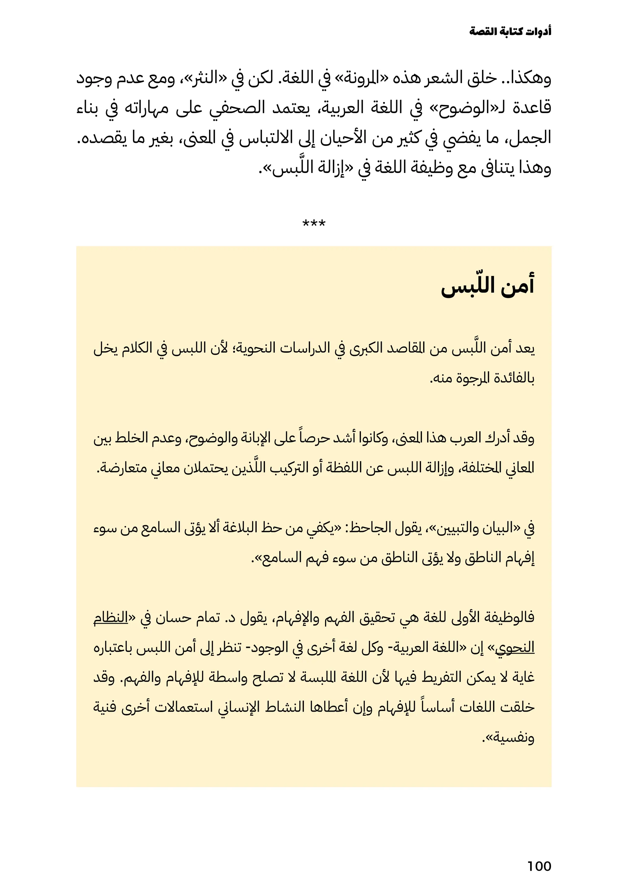 ‫وجود‬ ‫عدم‬ ‫ومع‬ ،»‫«النرث‬ ‫يف‬ ‫لكن‬ .‫اللغة‬ ‫يف‬ »‫«املرونة‬ ‫هذه‬ ‫الشعر‬ ‫خلق‬ ..‫وهكذا‬
‫بناء‬ ‫يف‬ ‫مهاراته‬ ‫على‬ ‫الصحفي‬ ‫يعتمد‬ ،‫العربية‬ ‫اللغة‬ ‫يف‬ »‫لـ«الوضوح‬ ‫قاعدة‬
.‫يقصده‬ ‫ما‬ ‫بغري‬ ،‫املعىن‬ ‫يف‬ ‫االلتباس‬ ‫إىل‬ ‫األحيان‬ ‫من‬ ‫كثري‬ ‫يف‬ ‫يفيض‬ ‫ما‬ ،‫الجمل‬
.»‫بس‬َ‫الَّل‬ ‫«إزالة‬ ‫يف‬ ‫اللغة‬ ‫وظيفة‬ ‫مع‬ ‫يتناىف‬ ‫وهذا‬
***
‫بس‬ّ‫الّل‬ ‫أمن‬
‫يخل‬ ‫الكالم‬ ‫يف‬ ‫اللبس‬ ‫ألن‬ ‫النحوية؛‬ ‫الدراسات‬ ‫يف‬ ‫الكربى‬ ‫املقاصد‬ ‫من‬ ‫بس‬َ‫الَّل‬ ‫أمن‬ ‫يعد‬
.‫منه‬ ‫املرجوة‬ ‫بالفائدة‬
‫بني‬ ‫الخلط‬ ‫وعدم‬ ،‫والوضوح‬ ‫اإلبانة‬ ‫على‬ ً‫حرصًا‬ ‫أشد‬ ‫وكانوا‬ ،‫املعىن‬ ‫هذا‬ ‫العرب‬ ‫أدرك‬ ‫وقد‬
.‫متعارضة‬ ‫معاين‬ ‫يحتمالن‬ ‫ذين‬َ‫الَّل‬ ‫الرتكيب‬ ‫أو‬ ‫اللفظة‬ ‫عن‬ ‫اللبس‬ ‫وإزالة‬ ،‫املختلفة‬ ‫املعاين‬
‫سوء‬ ‫من‬ ‫السامع‬ ‫يؤىت‬ ‫أال‬ ‫البالغة‬ ‫حظ‬ ‫من‬ ‫«يكفي‬ :‫الجاحظ‬ ‫يقول‬ ،»‫والتبيني‬ ‫«البيان‬ ‫يف‬
.»‫السامع‬ ‫فهم‬ ‫سوء‬ ‫من‬ ‫الناطق‬ ‫يؤىت‬ ‫وال‬ ‫الناطق‬ ‫إفهام‬
‫«النظام‬ ‫يف‬ ‫حسان‬ ‫تمام‬ .‫د‬ ‫يقول‬ ،‫واإلفهام‬ ‫الفهم‬ ‫تحقيق‬ ‫هي‬ ‫للغة‬ ‫األوىل‬ ‫فالوظيفة‬
‫باعتباره‬ ‫اللبس‬ ‫أمن‬ ‫إىل‬ ‫تنظر‬ -‫الوجود‬ ‫يف‬ ‫أخرى‬ ‫لغة‬ ‫وكل‬ -‫العربية‬ ‫«اللغة‬ ‫إن‬ »‫النحوي‬
‫وقد‬ .‫والفهم‬ ‫لإلفهام‬ ‫واسطة‬ ‫تصلح‬ ‫ال‬ ‫امللبسة‬ ‫اللغة‬ ‫ألن‬ ‫فيها‬ ‫التفريط‬ ‫يمكن‬ ‫ال‬ ‫غاية‬
‫فنية‬ ‫أخرى‬ ‫استعماالت‬ ‫اإلنساين‬ ‫النشاط‬ ‫أعطاها‬ ‫وإن‬ ‫لإلفهام‬ ً‫أساسًا‬ ‫اللغات‬ ‫خلقت‬
.»‫ونفسية‬
‫القصة‬‫كتابة‬‫أدوات‬
100
 
