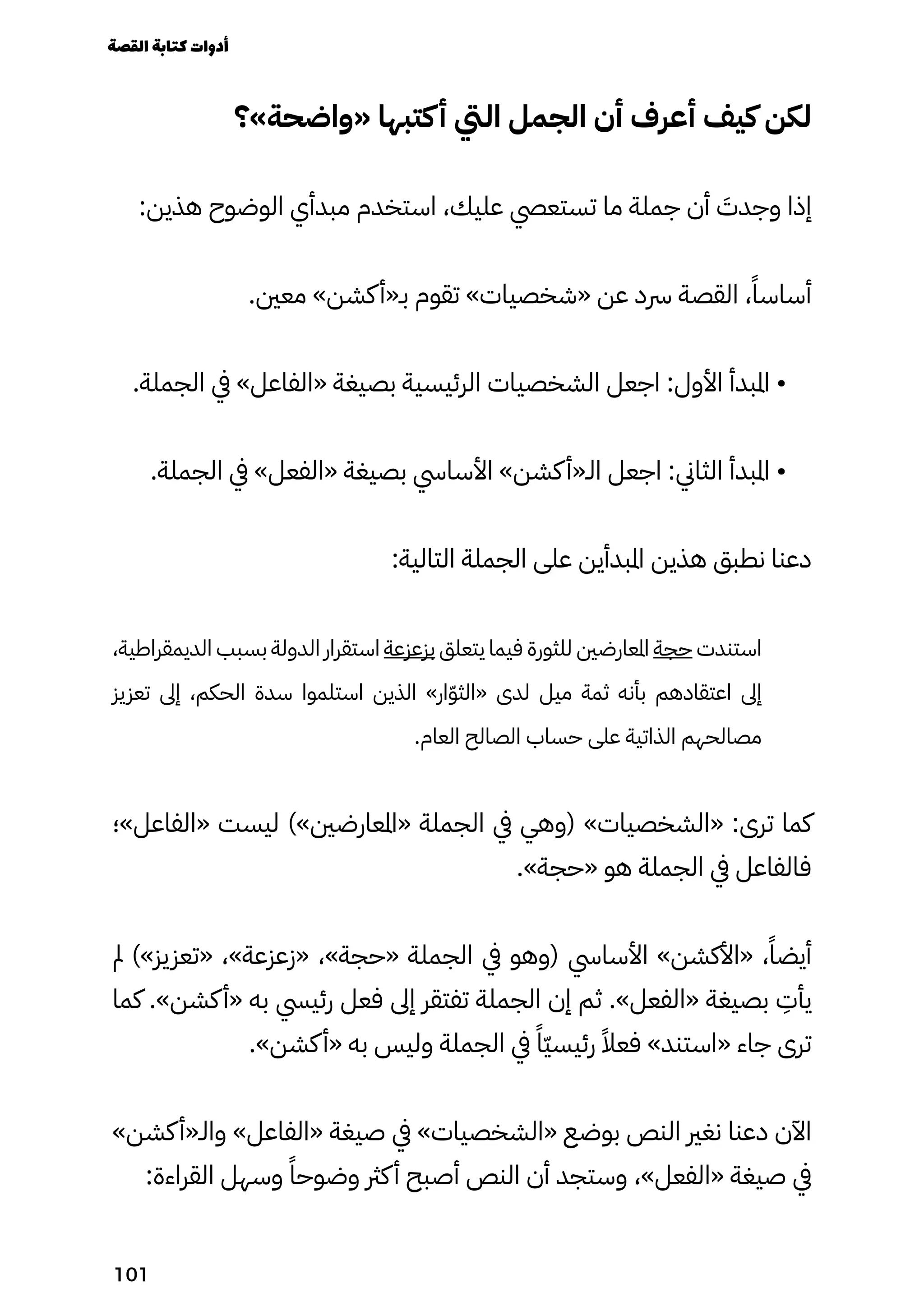 ‫«واضحة»؟‬ ‫كتبها‬‫أ‬ ‫اليت‬ ‫الجمل‬ ‫أن‬ ‫أعرف‬ ‫كيف‬ ‫لكن‬
:‫هذين‬ ‫الوضوح‬ ‫مبدأي‬ ‫استخدم‬ ،‫عليك‬ ‫تستعيص‬ ‫ما‬ ‫جملة‬ ‫أن‬ َ
‫وجدَت‬ ‫إذا‬
.‫معني‬ »‫كشن‬‫بـ«أ‬ ‫تقوم‬ »‫«شخصيات‬ ‫عن‬ ‫رسد‬ ‫القصة‬ ،ً‫أساسًا‬
.‫الجملة‬ ‫يف‬ »‫«الفاعل‬ ‫بصيغة‬ ‫الرئيسية‬ ‫الشخصيات‬ ‫اجعل‬ :‫األول‬ ‫املبدأ‬ •
.‫الجملة‬ ‫يف‬ »‫«الفعل‬ ‫بصيغة‬ ‫األسايس‬ »‫كشن‬‫الـ«أ‬ ‫اجعل‬ :‫الثاين‬ ‫املبدأ‬ •
:‫التالية‬ ‫الجملة‬ ‫على‬ ‫املبدأين‬ ‫هذين‬ ‫نطبق‬ ‫دعنا‬
،‫الديمقراطية‬ ‫بسبب‬ ‫الدولة‬ ‫استقرار‬ ‫بزعزعة‬ ‫يتعلق‬ ‫فيما‬ ‫للثورة‬ ‫املعارضني‬ ‫حجة‬ ‫استندت‬
‫تعزيز‬ ‫إىل‬ ،‫الحكم‬ ‫سدة‬ ‫استلموا‬ ‫الذين‬ »‫ار‬ّ‫ّو‬‫«الث‬ ‫لدى‬ ‫ميل‬ ‫ثمة‬ ‫بأنه‬ ‫اعتقادهم‬ ‫إىل‬
.‫العام‬ ‫الصالح‬ ‫حساب‬ ‫على‬ ‫الذاتية‬ ‫مصالحهم‬
‫«الفاعل»؛‬ ‫ليست‬ )»‫«املعارضني‬ ‫الجملة‬ ‫يف‬ ‫(وهي‬ »‫«الشخصيات‬ :‫ترى‬ ‫كما‬
.»‫«حجة‬ ‫هو‬ ‫الجملة‬ ‫يف‬ ‫فالفاعل‬
‫مل‬ )»‫«تعزيز‬ ،»‫«زعزعة‬ ،»‫«حجة‬ ‫الجملة‬ ‫يف‬ ‫(وهو‬ ‫األسايس‬ »‫«األكشن‬ ،ً‫أيضًا‬
‫كما‬ .»‫كشن‬‫«أ‬ ‫به‬ ‫رئييس‬ ‫فعل‬ ‫إىل‬ ‫تفتقر‬ ‫الجملة‬ ‫إن‬ ‫ثم‬ .»‫«الفعل‬ ‫بصيغة‬
ِ
‫يأِت‬
.»‫كشن‬‫«أ‬ ‫به‬ ‫وليس‬ ‫الجملة‬ ‫يف‬ ً‫ًّا‬‫ّي‬‫رئيس‬ ً‫فعًال‬ »‫«استند‬ ‫جاء‬ ‫ترى‬
»‫كشن‬‫والـ«أ‬ »‫«الفاعل‬ ‫صيغة‬ ‫يف‬ »‫«الشخصيات‬ ‫بوضع‬ ‫النص‬ ‫نغري‬ ‫دعنا‬ ‫اآلن‬
:‫القراءة‬ ‫وسهل‬ ً‫وضوحًا‬ ‫كرث‬‫أ‬ ‫أصبح‬ ‫النص‬ ‫أن‬ ‫وستجد‬ ،»‫«الفعل‬ ‫صيغة‬ ‫يف‬
‫القصة‬‫كتابة‬‫أدوات‬
101
 