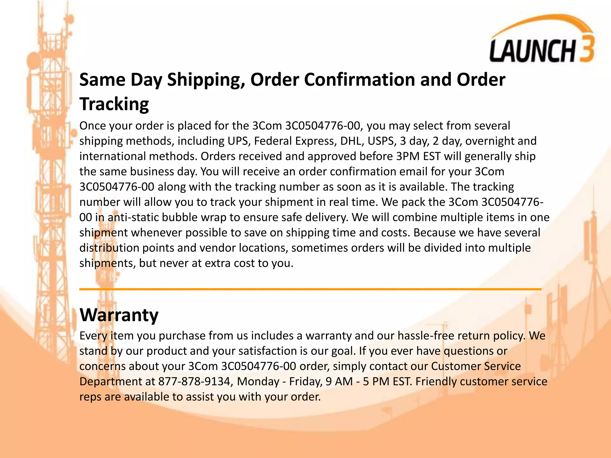 Same Day Shipping, Order Confirmation and Order
Tracking
Once your order is placed for the 3Com 3C0504776-00, you may select from several
shipping methods, including UPS, Federal Express, DHL, USPS, 3 day, 2 day, overnight and
international methods. Orders received and approved before 3PM EST will generally ship
the same business day. You will receive an order confirmation email for your 3Com
3C0504776-00 along with the tracking number as soon as it is available. The tracking
number will allow you to track your shipment in real time. We pack the 3Com 3C0504776-
00 in anti-static bubble wrap to ensure safe delivery. We will combine multiple items in one
shipment whenever possible to save on shipping time and costs. Because we have several
distribution points and vendor locations, sometimes orders will be divided into multiple
shipments, but never at extra cost to you.
_______________________________________
Warranty
Every item you purchase from us includes a warranty and our hassle-free return policy. We
stand by our product and your satisfaction is our goal. If you ever have questions or
concerns about your 3Com 3C0504776-00 order, simply contact our Customer Service
Department at 877-878-9134, Monday - Friday, 9 AM - 5 PM EST. Friendly customer service
reps are available to assist you with your order.
 