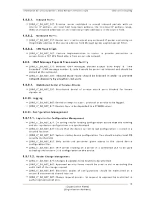 Information Security Guidelines: Data Network Infrastructure  Enterprise Security 
[Organization Name]
[Organization Address]
10
1.8.8.1. Inbound Traffic 
 [ORG_IT_SB_NET_74]:  Premise  router  restricted  to  accept  inbound  packets  with  an 
internal  IP  address,  any  local  host  loop  back  address,  the  link‐local  IP  address  range, 
IANA unallocated addresses or any reserved private addresses in the source field. 
1.8.8.2. Outbound Traffic 
 [ORG_IT_SB_NET_75]: Router restricted to accept any outbound IP packet containing an 
illegitimate address in the source address field through egress applied packet filter. 
1.8.8.3. SYN Flood Attack 
 [ORG_IT_SB_NET_76]:  Feature  implementation  in  router  to  provide  protection  to 
servers from a TCP SYN flood attack from an outside network. 
1.8.9. ICMP Message Types & Trace‐route facility 
 [ORG_IT_SB_NET_77]:  Inbound  ICMP  messages  blocked  except  'Echo  Reply'  &  'Time 
Exceeded'. ICMP message number 3, code 4 would be permitted inbound and should be 
denied at the outbound. 
 [ORG_IT_SB_NET_78]:  Inbound  trace‐route  should  be  blocked  in  order  to  prevent 
network discovery by unauthorized users 
1.8.9.1. Distributed Denial of Service Attacks 
 [ORG_IT_SB_NET_79]:  Distributed  denial  of  service  attack  ports  blocked  for  known 
signatures. 
1.8.10. Logging 
 [ORG_IT_SB_NET_80]: Denied attempt to a port, protocol or service to be logged. 
 [ORG_IT_SB_NET_81]: Routers logs to be deposited to a SYSLOG server.  
1.8.11. Configuration Management 
1.8.11.1. Logistics for Configuration Management 
 [ORG_IT_SB_NET_82]:  On  saving  and/or  loading  configuration  assure  that  the  running 
and startup device configurations are synchronized 
 [ORG_IT_SB_NET_83]: Ensure that the device current & last configuration is stored in a 
secured location. 
 [ORG_IT_SB_NET_84]:  System  storing  device  configuration  files  should  employ  local  OS 
security mechanisms 
 [ORG_IT_SB_NET_85]:  Only  authorized  personnel  given  access  to  the  stored  device 
configuration files 
 [ORG_IT_SB_NET_86]:  TFTP  server  residing  on  a  server  in  a  controlled  LAN  to  be  used 
to backup and restore OS & configuration on the device.  
1.8.11.2. Router Change Management 
 [ORG_IT_SB_NET_87]: Changes & updates to be routinely documented  
 [ORG_IT_SB_NET_88]:  Approved  activity  forms  should  be  used  to  aid  in  recording  the 
audit trail of the change request 
 [ORG_IT_SB_NET_89]:  Electronic  copies  of  configurations  should  be  maintained  at  a 
secure & documented shared location 
 [ORG_IT_SB_NET_90]:  Change  request  process  for  request  to  approval  be  restricted  to 
authorized personnel only. 
 
