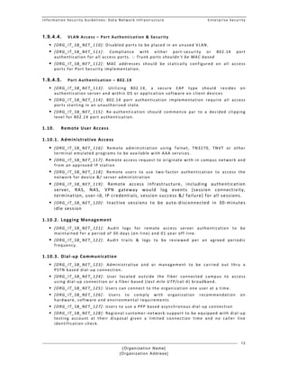 Information Security Guidelines: Data Network Infrastructure  Enterprise Security 
[Organization Name]
[Organization Address]
12
1.9.4.4. VLAN Access – Port Authentication & Security 
 [ORG_IT_SB_NET_110]: Disabled ports to be placed in an unused VLAN. 
 [ORG_IT_SB_NET_111]:  Compliance  with  either  port‐security  or  802.1X  port 
authentication for all access ports. :: Trunk ports shouldn’t be MAC based 
 [ORG_IT_SB_NET_112]:  MAC  addresses  should  be  statically  configured  on  all  access 
ports for Port Security implementation. 
1.9.4.5. Port Authentication – 802.1X 
 [ORG_IT_SB_NET_113]:  Utilizing  802.1X,  a  secure  EAP  type  should  resides  on 
authentication server and within OS or application software on client devices 
 [ORG_IT_SB_NET_114]:  802.1X  port  authentication  implementation  require  all  access 
ports starting in an unauthorized state. 
 [ORG_IT_SB_NET_115]:  Re‐authentication  should  commence  par  to  a  decided  clipping 
level for 802.1X port authentication. 
1.10. Remote User Access 
1.10.1. Administrative Access 
 [ORG_IT_SB_NET_116]:  Remote  administration  using  Telnet,  TN3270,  TNVT  or  other 
terminal emulated programs to be available with AAA services. 
 [ORG_IT_SB_NET_117]: Remote access request to originate with‐in campus network and 
from an approved IP station 
 [ORG_IT_SB_NET_118]:  Remote  users  to  use  two‐factor  authentication  to  access  the 
network for device &/ server administration 
 [ORG_IT_SB_NET_119]:  Remote  access  infrastructure,  including  authentication 
server,  RAS,  NAS,  VPN  gateway  would  log  events  (session  connectivity, 
termination, user‐id, IP credentials, session success &/ failure) for all sessions. 
 [ORG_IT_SB_NET_120]:  Inactive  sessions  to  be  auto‐disconnected  in  30‐minutes 
idle session  
1.10.2. Logging Management 
 [ORG_IT_SB_NET_121]:  Audit  logs  for  remote  access  server  authentication  to  be 
maintained for a period of 30‐days (on‐line) and 01 year off‐line. 
 [ORG_IT_SB_NET_122]:  Audit  trails  &  logs  to  be  reviewed  per  an  agreed  periodic 
frequency.
1.10.3. Dial‐up Communication 
 [ORG_IT_SB_NET_123]:  Administrative  and  or  management  to  be  carried  out  thru  a 
PSTN based dial‐up connection.  
 [ORG_IT_SB_NET_124]:  User  located  outside  the  fiber  connected  campus  to  access 
using dial‐up connection or a fiber based (last mile UTP/cat‐6) broadband. 
 [ORG_IT_SB_NET_125]: Users can connect to the organization one user at a time.  
 [ORG_IT_SB_NET_126]:  Users  to  comply  with  organization  recommendation  on 
hardware, software and environmental requirements  
 [ORG_IT_SB_NET_127]: Users to use a PPP based asynchronous dial‐up connection  
 [ORG_IT_SB_NET_128]: Regional customer‐network‐support to be equipped with dial‐up 
testing  account  at  their  disposal  given  a  limited  connection  time  and  no  caller  line 
identification check.  
 