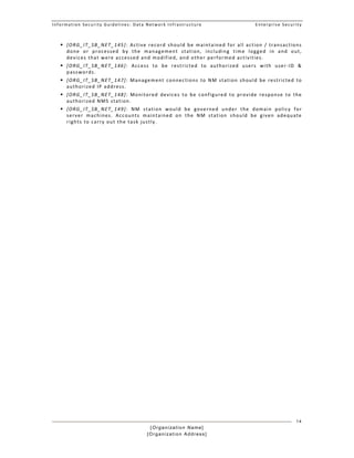 Information Security Guidelines: Data Network Infrastructure  Enterprise Security 
[Organization Name]
[Organization Address]
14
 [ORG_IT_SB_NET_145]: Active record should be maintained for all action / transactions 
done  or  processed  by  the  management  station,  including  time  logged  in  and  out, 
devices that were accessed and modified, and other performed activities. 
 [ORG_IT_SB_NET_146]:  Access  to  be  restricted  to  authorized  users  with  user‐ID  & 
passwords. 
 [ORG_IT_SB_NET_147]:  Management  connections  to  NM  station  should  be  restricted  to 
authorized IP address. 
 [ORG_IT_SB_NET_148]:  Monitored  devices  to  be  configured  to  provide  response  to  the 
authorized NMS station. 
 [ORG_IT_SB_NET_149]:  NM  station  would  be  governed  under  the  domain  policy  for 
server  machines.  Accounts  maintained  on  the  NM  station  should  be  given  adequate 
rights to carry out the task justly. 
 