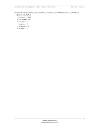 Information Security Guidelines: Data Network Infrastructure  Enterprise Security 
[Organization Name]
[Organization Address]
16
Nomenclature:[{Company}_{Department}_{Security}_{Baseline}_{Function}_{Number}] 
[ORG_IT_SB_NET_X 
 Company ‐‐ [ORG 
 Department – IT 
 Security ‐‐ S 
 Baseline – B 
 Networks – NET 
 Number ‐‐ X 
 
 