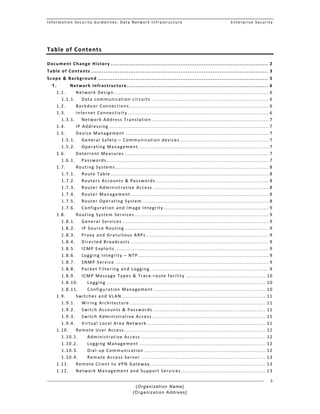 Information Security Guidelines: Data Network Infrastructure  Enterprise Security 
[Organization Name]
[Organization Address]
3
Table of Contents 
Document Change History ........................................................................................ 2 
Table of Contents ................................................................................................... 3 
Scope & Background ............................................................................................... 5 
1.  Network Infrastructure ............................................................................... 6 
1.1.  Network Design ..........................................................................................  6 
1.1.1.  Data communication circuits .................................................................... 6 
1.2.  Backdoor Connections .................................................................................  6 
1.3.  Internet Connectivity ..................................................................................  6 
1.3.1.  Network Address Translation .................................................................... 7 
1.4.  IP Addressing .............................................................................................  7 
1.5.  Device Management ...................................................................................  7 
1.5.1.  General Safety – Communication devices ................................................... 7 
1.5.2.  Operating Management ............................................................................ 7 
1.6.  Deterrent Measures ....................................................................................  7 
1.6.1.  Passwords ..............................................................................................  7 
1.7.  Routing Systems .........................................................................................  8 
1.7.1.  Route Table ............................................................................................  8 
1.7.2.  Routers Accounts & Passwords .................................................................. 8 
1.7.3.  Router Administrative Access ................................................................... 8 
1.7.4.  Router Management ................................................................................  8 
1.7.5.  Router Operating System ......................................................................... 8 
1.7.6.  Configuration and Image Integrity ............................................................. 9 
1.8.  Routing System Services ..............................................................................  9 
1.8.1.  General Services .....................................................................................  9 
1.8.2.  IP Source Routing ....................................................................................  9 
1.8.3.  Proxy and Gratuitous ARPs ....................................................................... 9 
1.8.4.  Directed Broadcasts ................................................................................  9 
1.8.5.  ICMP Exploits .........................................................................................  9 
1.8.6.  Logging Integrity – NTP ............................................................................ 9 
1.8.7.  SNMP Service .........................................................................................  9 
1.8.8.  Packet Filtering and Logging ..................................................................... 9 
1.8.9.  ICMP Message Types & Trace‐route facility .............................................. 10 
1.8.10.  Logging ............................................................................................  10 
1.8.11.  Configuration Management ................................................................. 10 
1.9.  Switches and VLAN ...................................................................................  11 
1.9.1.  Wiring Architecture ...............................................................................  11 
1.9.2.  Switch Accounts & Passwords ................................................................. 11 
1.9.3.  Switch Administrative Access .................................................................. 11 
1.9.4.  Virtual Local Area Network ..................................................................... 11 
1.10.  Remote User Access ..................................................................................  12 
1.10.1.  Administrative Access ........................................................................ 12 
1.10.2.  Logging Management ......................................................................... 12 
1.10.3.  Dial‐up Communication ...................................................................... 12 
1.10.4.  Remote Access Server ........................................................................ 13 
1.11.  Remote Client to VPN Gateway ................................................................... 13 
1.12.  Network Management and Support Services ................................................. 13 
 