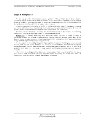 Information Security Guidelines: Data Network Infrastructure  Enterprise Security 
[Organization Name]
[Organization Address]
5
Scope & Background 
The  excerpt  provides  'information  security  guidelines'  for  a  TCP/IP  based  data‐network. 
Content  attempts  to  provide  a  ready  assistance  to  the  network  management  team  managing 
a  TCP/IP  network.  It  introduces  them  to  secure  practices  and  equip  the  team  to  implement 
the guidelines at different levels of a data inter‐network.  
It summarizes requirements for a 'device to operation driven' security framework focusing 
on  device  administration,  monitoring,  maintenance,  management  for  intranet  &  internet 
based data access solutions running at access, distribution and core layers.  
Developed  by  the  Enterprise Security,  the document  supports  IT  department  in  furthering 
information security as an integral part of continued operations.  
Background:  IT  teams  managing  data  networks  often  struggle  to  keep  security  & 
operations  in‐tact  due  to  dual  responsibilities  that  at  time  also  greatly  averse  each  other 
when  it  comes  to  operations  or  delivering  projects.  This  usually  lead  to  IT  operations  team 
forego embodying information security practices.  
The  concept is  furthered by  the general  perception  of security  that  largely hovers  around 
firewall,  VPN  and  IPS  boxes.  However  one  needs  to  understand  that  these  devices  alongside 
every  component  running  operations  has  a  security  perspective  as  well  and  is  in  need  of  a 
guideline  that  takes  the  team  step‐by‐step  towards  building  consistently  improved  levels  of 
security. 
Information  security  guidelines  document  provides  just  that,  security  at  all  levels,  layers 
and  devices  and  articulate  security  considerations  providing  an  acceptable  level  of 
information security risk for data on the network perimeter. 
 