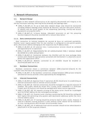 Information Security Guidelines: Data Network Infrastructure  Enterprise Security 
[Organization Name]
[Organization Address]
6
1. Network Infrastructure 
1.1. Network Design  
Changes  to  data  network  infrastructure  to  be  regularly  documented  and  integrity  to  be 
met by continuous auditing, referring facility drawings and topology maps.  
  [ORG_IT_SB_NET_1]:  An  up  to  date  data  network  design  view  should  be  maintained 
including  network  topology  [links  (external  &  internal)],  end‐user  data  point  location, 
IP  subnets  and  the  actual  models  of  the  networking  (switching,  routing  and  access) 
equipments carrying the traffic.
 [ORG_IT_SB_NET_2]:  In‐house  backup,  redundant  provisions  as  per  the  prevailing 
business exposure should be recorded with a relevant description. 
1.1.1. Data communication circuits 
Data  connection  to  internal  networks  be  secured  &  focus  on  continued  availability. 
Premise  router  ingress  packet  filter  for  any  interface  is  configured  to  only  permit  packets 
with a destination address belonging to the respective site IP address block. 
 [ORG_IT_SB_NET_3]:  All  external  links  /  communication  services  should  be  validated 
and approved prior to operations 
 [ORG_IT_SB_NET_4]:  Requirements  for  all  communication  links  /  services  should 
be vetted on a semi‐annual basis  
 [ORG_IT_SB_NET_5]:  Connection  between  the  CSU/DSU  and  the  local  exchange  (data 
service  jack)  should  be  appropriately  connected  and  maintained  in  a  physically  secure 
within the organization office 
 [ORG_IT_SB_NET_6]:  Modems  connected  to  all  CSU/DSU  should  be  disabled  or 
disconnected when not in use 
1.2. Backdoor Connections 
Backdoor  connection  means  a  connection  between  [ORG‐corporate‐network]  &  the 
customer sites that does not traverse provider’s network. 
 [ORG_IT_SB_NET_7]:  No  backdoor  connections  allowed  between  [ORG‐private‐network] 
and external service provider unless approved by the management. 
1.3. Internet Connectivity 
 [ORG_IT_SB_NET_8]:  Approval  from  IT  operations  &  ESS  should  prior  to  establishing  an 
Internet connection from an internet service provider 
 [ORG_IT_SB_NET_9]: Internet connectivity should be managed on a logically separate IP 
network.  The  traffic  should  be  driven  thru  a  proxy  server  embodied  in  a  proficient 
firewall with IPS features and should be equipped with latest service signatures. 
 [ORG_IT_SB_NET_10]:  All  requests  arriving  at  the  proxy  server  should  be  re‐packaged 
with the PS NAT address & inter‐exchanged accordingly.  
 [ORG_IT_SB_NET_11]: Premise router interface connecting the ISP should be configured 
with  ingress  ACL  permitting  only  packets  with  destination  addresses  within  the  site’s 
internal address space 
 [ORG_IT_SB_NET_12]:  IP  routing  should  be  primarily  kept  to  static  routes.  However  if 
need  of  a  dynamic  routing  protocol  is  used,  premise  router  should  not  be  involved  in 
an inter‐routing process with the peer service provider router 
 [ORG_IT_SB_NET_13]: IP addresses from service provider should not be redistributed or 
advertised in to the corporate network. 
 
