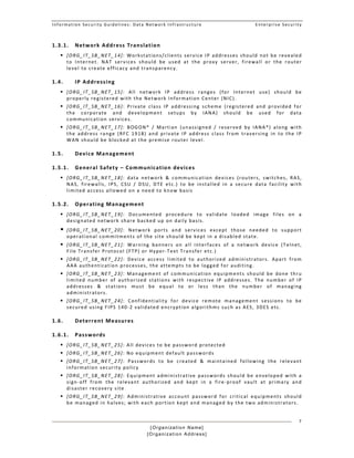 Information Security Guidelines: Data Network Infrastructure  Enterprise Security 
[Organization Name]
[Organization Address]
7
1.3.1. Network Address Translation 
 [ORG_IT_SB_NET_14]: Workstations/clients service IP addresses should not be revealed 
to  Internet.  NAT  services  should  be  used  at  the  proxy  server,  firewall  or  the  router 
level to create efficacy and transparency. 
1.4. IP Addressing  
 [ORG_IT_SB_NET_15]:  All  network  IP  address  ranges  (for  Internet  use)  should  be 
properly registered with the Network Information Center (NIC). 
 [ORG_IT_SB_NET_16]:  Private  class  IP  addressing  scheme  (registered  and  provided  for 
the  corporate  and  development  setups  by  IANA)  should  be  used  for  data 
communication services.  
 [ORG_IT_SB_NET_17]:  BOGON*  /  Martian  (unassigned  /  reserved  by  IANA*)  along  with 
the  address  range  (RFC  1918)  and  private  IP  address  class  from  traversing  in  to  the  IP 
WAN should be blocked at the premise router level.  
1.5. Device Management  
1.5.1. General Safety – Communication devices 
 [ORG_IT_SB_NET_18]:  data  network  &  communication  devices  (routers,  switches,  RAS, 
NAS,  firewalls,  IPS,  CSU  /  DSU,  DTE  etc.)  to  be  installed  in  a  secure  data  facility  with 
limited access allowed on a need to know basis 
1.5.2. Operating Management 
 [ORG_IT_SB_NET_19]:  Documented  procedure  to  validate  loaded  image  files  on  a 
designated network share backed up on daily basis.  
 [ORG_IT_SB_NET_20]:  Network  ports  and  services  except  those  needed  to  support 
operational commitments of the site should be kept in a disabled state.
 [ORG_IT_SB_NET_21]:  Warning  banners  on  all  interfaces  of  a  network  device  (Telnet, 
File Transfer Protocol (FTP) or Hyper‐Text Transfer etc.) 
 [ORG_IT_SB_NET_22]:  Device  access  limited  to  authorized  administrators.  Apart  from 
AAA authentication processes, the attempts to be logged for auditing. 
 [ORG_IT_SB_NET_23]:  Management  of  communication  equipments  should  be  done  thru 
limited  number  of  authorized  stations  with  respective  IP  addresses.  The  number  of  IP 
addresses  &  stations  must  be  equal  to  or  less  than  the  number  of  managing 
administrators.  
 [ORG_IT_SB_NET_24]:  Confidentiality  for  device  remote  management  sessions  to  be 
secured using FIPS 140‐2 validated encryption algorithms such as AES, 3DES etc. 
1.6. Deterrent Measures 
1.6.1. Passwords  
 [ORG_IT_SB_NET_25]: All devices to be password protected 
 [ORG_IT_SB_NET_26]: No equipment default passwords  
 [ORG_IT_SB_NET_27]:  Passwords  to  be  created  &  maintained  following  the  relevant 
information security policy 
 [ORG_IT_SB_NET_28]:  Equipment  administrative  passwords  should  be  enveloped  with  a 
sign‐off  from  the  relevant  authorized  and  kept  in  a  fire‐proof  vault  at  primary  and 
disaster recovery site   
 [ORG_IT_SB_NET_29]:  Administrative  account  password  for  critical  equipments  should 
be managed in halves; with each portion kept and managed by the two administrators. 
 