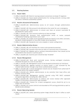 Information Security Guidelines: Data Network Infrastructure  Enterprise Security 
[Organization Name]
[Organization Address]
8
1.7. Routing Systems  
1.7.1. Route Table 
 [ORG_IT_SB_NET_30]: Restrict routing protocol connections to known IP segments  
 [ORG_IT_SB_NET_31]:  Route  based  authentication  for  routing  protocols  running  under 
the same or different autonomous systems 
1.7.2. Routers Accounts & Passwords 
 [ORG_IT_SB_NET_32]:  Administrative  access  to  all  routers  through  authentication 
server. 
 [ORG_IT_SB_NET_33]: One account to be defined on the router for use in emergency  
 [ORG_IT_SB_NET_34]:  Administrator  to  ensure  user  have  an  account  (username  & 
password) for router access  
 [ORG_IT_SB_NET_35]: User accounts authority on least privilege 
 [ORG_IT_SB_NET_36]:  Accounts  from  authentication  server  or  router  removed 
immediately following requirement turns 'void' 
 [ORG_IT_SB_NET_37]: Enable secret password should not match to any other username, 
password, enable password, or any other enable secret password 
 [ORG_IT_SB_NET_38]: Passwords not to be viewable in router configuration  
1.7.3. Router Administrative Access 
 [ORG_IT_SB_NET_39]: All interfaces for router to be password protected. 
 [ORG_IT_SB_NET_40]: Console to be time out after an inactivity time of 10 minutes. 
 [ORG_IT_SB_NET_41]:  Modems  with  or  without  telecommunication  lines  should  not  be 
connected to the console or auxiliary ports. 
 [ORG_IT_SB_NET_42]: Auxiliary port should be kept 'disabled' 
1.7.4. Router Management  
 [ORG_IT_SB_NET_43]:  Done  with  restricted  access.  During  contingent  situations, 
relaxation be given on a case‐to‐case basis.  
 [ORG_IT_SB_NET_44]: Management access to be password protected at all interfaces. 
 [ORG_IT_SB_NET_45]:  Applied  controls  to  ensure  router  is  only  accessed  by  the 
relevant administrator through a two‐factor authentication process.  
 [ORG_IT_SB_NET_46]:  In‐band  management  should  only  be  allowed  from  authorized  IP 
addresses within the campus network.  
 [ORG_IT_SB_NET_47]:  Remote  administration  to  be  centrally  from  head  office  and 
disaster recovery office. 
 [ORG_IT_SB_NET_48]:  Management  sessions  secured  using  FIPS  140‐2  validated 
encryption algorithms including AES, 3DES, SSH etc 
 [ORG_IT_SB_NET_49]:  Administrator  to  enforce  user  access  lockout  after  approved 
number of continuous unsuccessful login attempts 
 [ORG_IT_SB_NET_50]:  Timeout  for  in‐band  management  access  should  be  set  to  no 
longer than 10 minutes 
 [ORG_IT_SB_NET_51]: access control to be bounded to VTY and log permitted as well as 
denied access attempts. 
1.7.5. Router Operating System 
 [ORG_IT_SB_NET_52]:  Latest  operating  system  image  should  be  kept  in  affect  at  each 
router. 
 