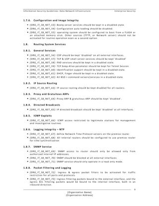 Information Security Guidelines: Data Network Infrastructure  Enterprise Security 
[Organization Name]
[Organization Address]
9
1.7.6. Configuration and Image Integrity  
 [ORG_IT_SB_NET_53]: Bootp server services should be kept in a disabled state. 
 [ORG_IT_SB_NET_54]: Configuration auto‐loading should be disabled. 
 [ORG_IT_SB_NET_55]:  operating  system  should  be  configured  to  boot  from  a  FLASH  or 
an  attached  memory  stick.  Other  sources  (TFTP,  or  Network  server)  should  not  be 
activated for routine operation even as a second option.  
1.8. Routing System Services 
1.8.1. General Services  
 [ORG_IT_SB_NET_56]: CDP should be kept 'disabled' on all external interfaces. 
 [ORG_IT_SB_NET_57]: TCP & UDP small server services should be kept 'disabled' 
 [ORG_IT_SB_NET_58]: PAD services should be kept in a disabled state. 
 [ORG_IT_SB_NET_59]: TCP Keep‐Alive parameter should be kept for Telnet Session. 
 [ORG_IT_SB_NET_60]: Identification support should be kept in a disabled state. 
 [ORG_IT_SB_NET_61]: DHCP, Finger should be kept in a disabled state.  
 [ORG_IT_SB_NET_62]: All BSD r‐command servers/services in a disabled state. 
1.8.2. IP Source Routing 
 [ORG_IT_SB_NET_63]: IP source routing should be kept disabled for all routers. 
1.8.3. Proxy and Gratuitous ARPs 
 [ORG_IT_SB_NET_64]: Proxy ARP & gratuitous ARP should be kept 'disabled'. 
1.8.4. Directed Broadcasts 
 [ORG_IT_SB_NET_65]: IP directed broadcast should be kept 'disabled' at all interfaces. 
1.8.5. ICMP Exploits 
 [ORG_IT_SB_NET_66]:  ICMP  access  restricted  to  legitimate  stations  for  management 
and investigative routines  
1.8.6. Logging Integrity – NTP 
 [ORG_IT_SB_NET_67]: define Network Time Protocol servers on the premise router  
 [ORG_IT_SB_NET_68]:  All  internal  routers  should  be  configured  to  use  premise  router 
for time synchronization 
1.8.7. SNMP Service 
 [ORG_IT_SB_NET_69]:  SNMP  access  to  router  should  only  be  allowed  only  from 
authorized internal IP addresses. 
 [ORG_IT_SB_NET_70]: SNMP should be blocked at all external interfaces. 
 [ORG_IT_SB_NET_71]: SNMP service should only operate in a read only mode. 
1.8.8. Packet Filtering and Logging 
 [ORG_IT_SB_NET_72]:  Ingress  &  egress  packet  filters  to  be  activated  for  traffic 
restriction for all ports and protocols. 
 [ORG_IT_SB_NET_73]: Ingress filtering packets bound to the external interface, and the 
egress  ACL  filtering  packets  would  be  bound  to  the  internal  interface,  both  in  an 
inbound direction. 
 