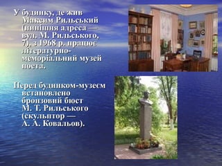 У будинку, де живУ будинку, де жив
Максим РильськийМаксим Рильський
(нинішня адреса —(нинішня адреса —
вул. М. Рильського,вул. М. Рильського,
7), з 1968 р. працює7), з 1968 р. працює
літературно-літературно-
меморіальний музеймеморіальний музей
поета.поета.
Перед будинком-музеємПеред будинком-музеєм
встановленовстановлено
бронзовий бюстбронзовий бюст
М. Т. РильськогоМ. Т. Рильського
(скульптор —(скульптор —
А. А. Ковальов).А. А. Ковальов).
 