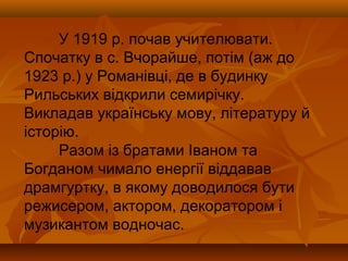 У 1919 р. почав учителювати.
Спочатку в с. Вчорайше, потім (аж до
1923 р.) у Романівці, де в будинку
Рильських відкрили семирічку.
Викладав українську мову, літературу й
історію.
Разом із братами Іваном та
Богданом чимало енергії віддавав
драмгуртку, в якому доводилося бути
режисером, актором, декоратором і
музикантом водночас.
 