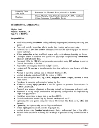 Page 3
Reporting Tools
/ETL Tools
Powerview for Microsoft Excel,Informatica, Rstudio
Databases
Oracle, MySQL, DB2, Derby,PostgreSQL,No-SQL Database
(Hbase,Cassandra, DynamoDB), Presto
PROFESSIONAL EXPERIENCE:
Bigdata Lead
Asurion- Nashville, TN
Sep 2015 to Till Date
Responsibilities:
 Involved in creating Hive tables loading and analyzing mixpanel, telemetry data using hive
queries.
 Developed multiple Mapreduce jobs in java for data cleaning and pre-processing.
 Written scripts to provision clusters and applications in AWS depending upon the needs of
various customers.
 Written autoscaling scripts to add and remove nodes on the clusters depending on the use.
 Developed simple to complex hive queries and pig scripts for processing enrollement,
mixpanel and telemetry data.
 Developed APIs for FPE (Format preserving encryption) using HP Voltage to encrypt
Personal Information in the data.
 Responsible for managing data from multiple sources.
 Implemented Pig scripts to transform data from dev buckets to prod buckets with key
rotation.
 Assisted in exporting analyzed data to relational databases SISS.
 Involved in loading data from UNIX file system to HDFS.
 Installed and configured Hive, Pig, Spark, Zeppelin, Presto, Ganglia, Rstudio in AWS
EMR clusters.
 Experience in managing and reviewing hadoop log files.
 Worked on creating log4j appenders to load the logs that are generated from custom APIs
to AWS Cloudwatch.
 Analyzed large amounts of datasets to determine optimal way to aggregate and report on it.
 Supported in setting up QA environment and updating configurations for implementing
scripts with pig and hive.
 Established connections to ingest data in and from HDFS.
 Fetched data from on premise My Sql database and imported into S3.
 Optimizing the hive queries using the various file formats like Json, Avro, ORC and
parquet.
 Optimizing hive queries using various big data techniques.
 Written spark jobs to convert json files to parquet files.
 Involved in developing Sparksql scripts to query battery and mixpanel data in Hive tables.
 Assisted datascience team in sharing the knowledge in spark and solving technical issues in
spark.
 