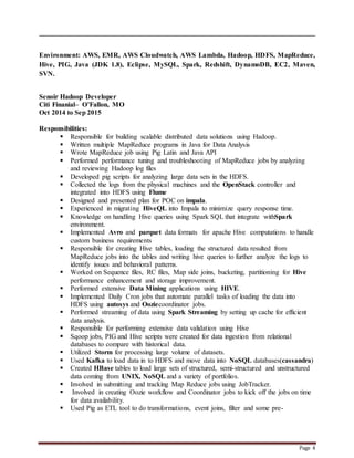 Page 4
Environment: AWS, EMR, AWS Cloudwatch, AWS Lambda, Hadoop, HDFS, MapReduce,
Hive, PIG, Java (JDK 1.8), Eclipse, MySQL, Spark, Redshift, DynamoDB, EC2, Maven,
SVN.
Senoir Hadoop Developer
Citi Finanial– O’Fallon, MO
Oct 2014 to Sep 2015
Responsibilities:
 Responsible for building scalable distributed data solutions using Hadoop.
 Written multiple MapReduce programs in Java for Data Analysis
 Wrote MapReduce job using Pig Latin and Java API
 Performed performance tuning and troubleshooting of MapReduce jobs by analyzing
and reviewing Hadoop log files
 Developed pig scripts for analyzing large data sets in the HDFS.
 Collected the logs from the physical machines and the OpenStack controller and
integrated into HDFS using Flume
 Designed and presented plan for POC on impala.
 Experienced in migrating HiveQL into Impala to minimize query response time.
 Knowledge on handling Hive queries using Spark SQL that integrate withSpark
environment.
 Implemented Avro and parquet data formats for apache Hive computations to handle
custom business requirements
 Responsible for creating Hive tables, loading the structured data resulted from
MapReduce jobs into the tables and writing hive queries to further analyze the logs to
identify issues and behavioral patterns.
 Worked on Sequence files, RC files, Map side joins, bucketing, partitioning for Hive
performance enhancement and storage improvement.
 Performed extensive Data Mining applications using HIVE.
 Implemented Daily Cron jobs that automate parallel tasks of loading the data into
HDFS using autosys and Ooziecoordinator jobs.
 Performed streaming of data using Spark Streaming by setting up cache for efficient
data analysis.
 Responsible for performing extensive data validation using Hive
 Sqoop jobs, PIG and Hive scripts were created for data ingestion from relational
databases to compare with historical data.
 Utilized Storm for processing large volume of datasets.
 Used Kafka to load data in to HDFS and move data into NoSQL databases(cassandra)
 Created HBase tables to load large sets of structured, semi-structured and unstructured
data coming from UNIX, NoSQL and a variety of portfolios.
 Involved in submitting and tracking Map Reduce jobs using JobTracker.
 Involved in creating Oozie workflow and Coordinator jobs to kick off the jobs on time
for data availability.
 Used Pig as ETL tool to do transformations, event joins, filter and some pre-
 