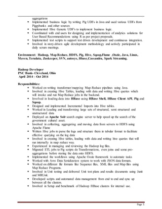 Page 5
aggregations
 Implemented business logic by writing Pig UDFs in Java and used various UDFs from
Piggybanks and other sources
 Implemented Hive Generic UDF's to implement business logic.
 Coordinated with end users for designing and implementation of analytics solutions for
User Based Recommendations using R as per project proposals.
 Implemented test scripts to support test driven development and continuous integration.
 Involved in story-driven agile development methodology and actively participated in
daily scrum meetings.
Environment: Hadoop, Map Reduce, HDFS, Pig, Hive, Sqoop,Flume ,Oozie, Java, Linux,
Maven, Teradata, Zookeeper, SVN, autosys, Hbase,Cassandra, Spark Streaming.
Hadoop Developer
PNC Bank- Cleveland, Ohio
April 2014 – Oct 2014
Responsibilities:
 Worked on writing transformer/mapping Map-Reduce pipelines using Java.
 Involved in creating Hive Tables, loading with data and writing Hive queries which
will invoke and run Map Reduce jobs in the backend.
 Involved in loading data into HBase using HBase Shell, HBase Client API, Pig and
Sqoop.
 Designed and implemented Incremental Imports into Hive tables.
 Worked in Loading and transforming large sets of structured, semi structured and
unstructured data
 Deployed an Apache Solr search engine server to help speed up the search of the
government cultural asset.
 Involved in collecting, aggregating and moving data from servers to HDFS using
Apache Flume
 Written Hive jobs to parse the logs and structure them in tabular format to facilitate
effective querying on the log data
 Involved in creating Hive tables, loading with data and writing hive queries that will
run internally in map reduce way.
 Experienced in managing and reviewing the Hadoop log files.
 Migrated ETL jobs to Pig scripts do Transformations, even joins and some pre-
aggregations before storing the data onto HDFS.
 Implemented the workflows using Apache Oozie framework to automate tasks
 Worked with Avro Data Serialization system to work with JSON data formats.
 Worked on different file formats like Sequence files, XML files and Map files using
Map Reduce Programs.
 Involved in Unit testing and delivered Unit test plans and results documents using Junit
and MRUnit.
 Developed scripts and automated data management from end to end and sync up
between all the clusters.
 Involved in Setup and benchmark of Hadoop /HBase clusters for internal use.
 