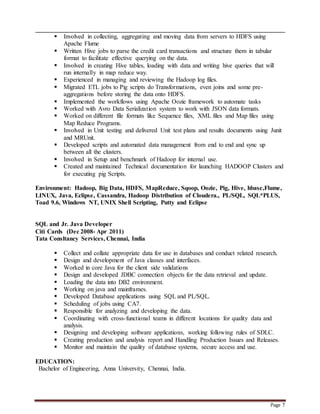 Page 7
 Involved in collecting, aggregating and moving data from servers to HDFS using
Apache Flume
 Written Hive jobs to parse the credit card transactions and structure them in tabular
format to facilitate effective querying on the data.
 Involved in creating Hive tables, loading with data and writing hive queries that will
run internally in map reduce way.
 Experienced in managing and reviewing the Hadoop log files.
 Migrated ETL jobs to Pig scripts do Transformations, even joins and some pre-
aggregations before storing the data onto HDFS.
 Implemented the workflows using Apache Oozie framework to automate tasks
 Worked with Avro Data Serialization system to work with JSON data formats.
 Worked on different file formats like Sequence files, XML files and Map files using
Map Reduce Programs.
 Involved in Unit testing and delivered Unit test plans and results documents using Junit
and MRUnit.
 Developed scripts and automated data management from end to end and sync up
between all the clusters.
 Involved in Setup and benchmark of Hadoop for internal use.
 Created and maintained Technical documentation for launching HADOOP Clusters and
for executing pig Scripts.
Environment: Hadoop, Big Data, HDFS, MapReduce, Sqoop, Oozie, Pig, Hive, hbase,Flume,
LINUX, Java, Eclipse, Cassandra, Hadoop Distribution of Cloudera., PL/SQL, SQL*PLUS,
Toad 9.6, Windows NT, UNIX Shell Scripting, Putty and Eclipse
SQL and Jr. Java Developer
Citi Cards (Dec 2008- Apr 2011)
Tata Consltancy Services, Chennai, India
 Collect and collate appropriate data for use in databases and conduct related research.
 Design and development of Java classes and interfaces.
 Worked in core Java for the client side validations
 Design and developed JDBC connection objects for the data retrieval and update.
 Loading the data into DB2 environment.
 Working on java and mainframes.
 Developed Database applications using SQL and PL/SQL.
 Scheduling of jobs using CA7.
 Responsible for analyzing and developing the data.
 Coordinating with cross-functional teams in different locations for quality data and
analysis.
 Designing and developing software applications, working following rules of SDLC.
 Creating production and analysis report and Handling Production Issues and Releases.
 Monitor and maintain the quality of database systems, secure access and use.
EDUCATION:
Bachelor of Engineering, Anna University, Chennai, India.
 