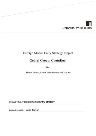 FOR OFFICE USE ONLY
SCRIPT NO
LATE DAYS
Foreign Market Entry Strategy Project
Godrej Group: ChotuKool
By:
Abenet Tamrat, Rion Clarke-Fortune and Yue Xu
MODULE TITLE: Foreign Market Entry Strategy
MODULE LEADER: John Barton
[Author	name]	
[Email	address]	
Abstract	
[Draw	your	reader	in	with	an	engaging	abstract.	It	is	typically	a	short	summary	of	the	
document.		
When	you’re	ready	to	add	your	content,	just	click	here	and	start	typing.]	
 