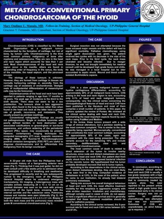 Template provided by: “posters4research.com”
METASTATIC CONVENTIONAL PRIMARY
CHONDROSARCOMA OF THE HYOID
Mary Ondinee U. Manalo, MD, Fellow-in-Training, Section of Medical Oncology, UP-Philippine General Hospital
Gracieux Y. Fernando, MD, Consultant, Section of Medical Oncology, UP-Philippine General Hospital
FIGURES
THE CASE
DISCUSSION
THE CASEINTRODUCTION
In conclusion, according to
the published clinical series,
head and neck CHS is usually a
low grade neoplasia with a high
propensity for local recurrences
that is commonly treated by
surgery alone. The case
reported in the present article
reveal a high grade tumor that
metastasized early in its clinical
course. Surgery was not an
option so palliative
chemotherapy was attempted
but was not successful.
Outcomes of CHS are
unpredictable, so strict follow-
up is required. //
CONCLUSION
Chondrosarcoma (CHS) is classified by the World
Health Organization as a malignant tumour
characterized by the formation of cartilage, but not of
bone, by tumour cells. Chondrosarcoma is the third
most common primary malignancy of bone after
myeloma and osteosarcoma. They are rare in the head
and neck region which accounts for less than 1 per
cent. Most chondrosarcomas of the head and neck
region occur in the maxilla; others are found in
descending order of frequency in the ramus, the body
of the mandible, the nasal septum, and the paranasal
sinuses.
The etiology of these tumours is unknown.
However, they are formed from cartilage in tissues not
normally harbouring cartilage or, secondly, from the
cartilage cap of exostosis or enchondromas. Vestigial
rests of multipotential differentiation of mesenchymal
cells may be the forerunner.
Chondrosarcomas of the head and neck have been
reported in patients ranging in age from 17 months to
75 years. The peak age of incidence is the third to the
sixth decade. There does not seem to be a sex
predilection. The tumours show a less aggressive
course when found in the long bones rather than when
found in the head and neck as the latter have a greater
rate of growth, recurrence, and metastasis. They
usually present as painless swellings.
Conventional radiographic findings are usually
not pathognomonic. Single or multiple lucencies with
poorly defined borders or bone destruction with
associated calcifications or ground-glass or sun-burst
appearance, and uniform widening of the periodontal
ligament (PDL) space, may occasionally be present.
However, contemporary imaging techniques like
computed tomography (CT) scan, magnetic resonance
imaging (MRI), and fluorine-18 fluorodeoxyglucose
positron emission tomography (FDG PET) are useful to
diagnose chondrosarcoma and to differentiate this
malignancy from its benign counterpart.
A 22-year old male from the Philippines had a
seven-month history of a fast-growing anterior neck
mass (Fig 1). Thinking that it was just goiter, he did not
seek consult until a few weeks prior to admission when
he developed difficulty in breathing and swallowing.
This progressed in severity and he was subsequently
rushed to the emergency room of the Philippine
General Hospital where he underwent emergency
tracheostomy. On imaging, a heterogenous mass with
complex echoes measuring 24 x 13 x 12 cm on its
greatest diameter was seen on his neck with primary
destruction of the hyoid bone, encasing both the
internal carotids and the subclavian veins. Pulmonary
masses and nodules were seen bilaterally (Fig 2), the
largest of which measured 3.4 x 2.3 x 2.1 cm. Biopsy of
both the neck mass and the pulmonary mass revealed
grade III conventional chondrosarcoma (Fig 3).
Surgical resection was not attempted because the
mass encased major vessels and the defect will lead to
significant morbidity. Palliative chemotherapy using
single agent doxorubicin was given. The patient
received two cycles with no decrease in the size of his
neck mass. Prior to his third cycle, the neck mass
ulcerated and became infected. Due to meager
finances, he was not brought immediately for medical
consult until he developed high grade fevers and chills.
He was managed in a local hospital but he later
succumbed to septic shock. Wound and blood culture
isolated Burkholderia cepacia.
CHS is a slow growing malignant tumour with
hyaline cartilaginous differentiation, accounting for
approximately 20% of all malignant bone tumors. CHS
arising in the head and neck region is rare, accounting
only 0.1% of head and neck malignant tumours,
consequently, very few clinical series concerning the
clinicopathological features of head and neck CHS have
been published in the literature and most of them
comprise a small number of patients. In this paper, the
authors updated the review of Pontes. We reviewed all
the clinical series dealing with head and neck CHS,
summarizing the most important aspects found by each
author using PubMed and Medline.
In the review, these tumors present with a wide
range of clinical alterations, but a painless swelling is
the most common complaint. This is similar to the case
presently being reported. Microscopically, conventional
CHS constitutes the most common subtype, accounting
for approximately 90% of the cases, again was
consistent with the case being presented. The other
variants account for the remaining 10% and include
secondary, dedifferentiated, clear cell, and
mesenchymal chondrosarcomas.
The most common cause of death is related to
direct extension of the tumor to involve nearby
structures, since node and distant metastases are rarely
observed in head and neck CHS. Our patient died from
septic shock from the superimposed bacterial infection
on his necrotic tumor. We hypothesized that his tumor
probably developed necrosis that led to tumor rupture.
According to the observations in the clinical series,
when distant metastases develop, they are most likely
to be seen first in the lung. Computed incidence of
metastases is at 5.9%. In the case of the patient, when
he came to our Institution, he already had bilateral
pulmonary metastases.
Taking into account the overall biological behaviour
of head and neck CHS, the most effective treatment
modality for this neoplasia is aggressive surgery with
wide en-bloc resection. Irradiation and chemotherapy,
although variably used in cases of CHS, do not appear
to have a significant effect on survival and it is generally
accepted that these treatment modalities should be
used for palliative purpose.
According to the clinical series reviewed, the 5-year
survival rate for head and neck CSH varies between 32%
and 87.5%.
Fig 1. The patient with his rapidly enlarging
neck mass. He developed respiratory distress
and subsequently had a tracheostomy.
Fig 2. On metastatic workup, bilateral
pulmonary metastases were noted. This was
taken a week before tracheostomy.
Fig 3. Conventional chondrosarcoma on light
field microscopy.
 