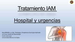 Tratamiento IAM
Hospital y urgencias
Ilana BRAMI 11 27 89 : Patología y Terapéutica QuirúrgicaAplicada
2o Curso. Grado de Odontología
Curso 2016-2017
Universidad Alfonso X el Sabio
 